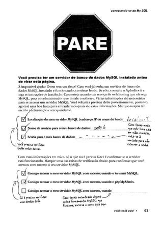 conectando~se ao My SQL
Você precisa ter um servidor de banco de dados MySQL instalado antes
de virar esta página.
E impossível ajudar Owen sem um deste! Caso vocêjá tenha um servidor de banco de
dados MySQL instalado e funcionando, continue lendo. Se não, consulte o Apêndice ii e
siga as instruções de instalação. Caso esteja usando um serviço de web hosting que ofereça
MySQL, peça ao administrador que instale o software. Várias informações são necessárias
para se acessar um servidor MySQL. Você voltará a precisar delas posteriormente, portanto,
agora é uma boa hora para entendermos quais são estas informações. Marque-as após ter
escrito ^informação correspondente.
Localização do meuservidorMySQL (endereço IP ounome do host): /,$■
_ / CâSo tenha medo
Nome de usuárioparao meubanco de dados: X2&&& este livro eaia
/ maos erradas,
[Tl Senhaparao meubanco de dados: — ^ ^ s i n t a - s e â
vontade para hão
Vote predisa veriíita r esdrever a senha,
•todas estas daixas.
Com essas informações em mãos, só o que você precisa fazer é confirmar se o servidor
está funcionando. Marque uma das caixas de verificação abaixo para confirmar que você
acessou com sucesso o seu servidor MySQL.
/
R7Í Consigo acessaro meuservidorMySQLcom sucesso, usando o terminal MySQL.
| i/| Consigo acessaromeu servidorMySQLcom sucesso, usando o phpMyAdmin.
| | Consigo acessaro meuservidorMySQLcom sucesso, usando........................................
prediso veriíidar Caso tenha endontrado alguma —
uma destas tres. .utra ferramenta «ue
ÍW ione, esdreva o nome dela a«ui
você está aqui ► 63
 