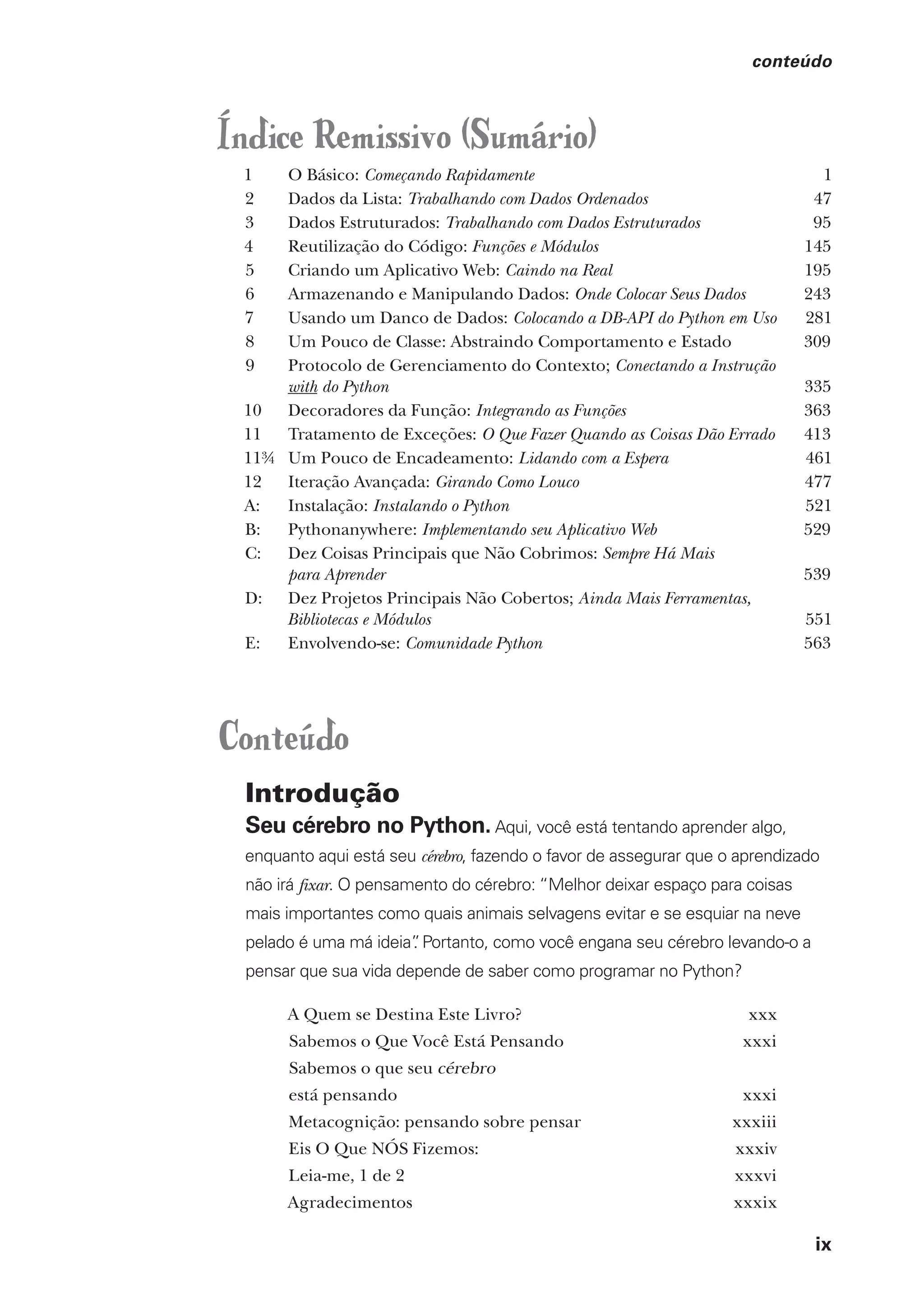 ix
conteúdo
Índice Remissivo (Sumário)
1 O Básico: Começando Rapidamente 1
2 Dados da Lista: Trabalhando com Dados Ordenados 47
3 Dados Estruturados: Trabalhando com Dados Estruturados 95
4 Reutilização do Código: Funções e Módulos 145
5 Criando um Aplicativo Web: Caindo na Real 195
6 Armazenando e Manipulando Dados: Onde Colocar Seus Dados 243
7 Usando um Danco de Dados: Colocando a DB-API do Python em Uso 281
8 Um Pouco de Classe: Abstraindo Comportamento e Estado 309
9 Protocolo de Gerenciamento do Contexto; Conectando a Instrução
with do Python 335
10 Decoradores da Função: Integrando as Funções 363
11 Tratamento de Exceções: O Que Fazer Quando as Coisas Dão Errado 413
11¾ Um Pouco de Encadeamento: Lidando com a Espera 461
12 Iteração Avançada: Girando Como Louco 477
A: Instalação: Instalando o Python 521
B: Pythonanywhere: Implementando seu Aplicativo Web 529
C: Dez Coisas Principais que Não Cobrimos: Sempre Há Mais
para Aprender 539
D: Dez Projetos Principais Não Cobertos; Ainda Mais Ferramentas,
Bibliotecas e Módulos 551
E: Envolvendo-se: Comunidade Python 563
Conteúdo
Introdução
Seu cérebro no Python. Aqui, você está tentando aprender algo,
enquanto aqui está seu cérebro, fazendo o favor de assegurar que o aprendizado
não irá fixar. O pensamento do cérebro: “Melhor deixar espaço para coisas
mais importantes como quais animais selvagens evitar e se esquiar na neve
pelado é uma má ideia”
. Portanto, como você engana seu cérebro levando-o a
pensar que sua vida depende de saber como programar no Python?
A Quem se Destina Este Livro? xxx
Sabemos o Que Você Está Pensando xxxi
Sabemos o que seu cérebro
está pensando xxxi
Metacognição: pensando sobre pensar xxxiii
Eis O Que NÓS Fizemos: xxxiv
Leia-me, 1 de 2 xxxvi
Agradecimentos xxxix
CG_HeadFirst_Python.indb 9 18/07/2018 13:17:35
 
