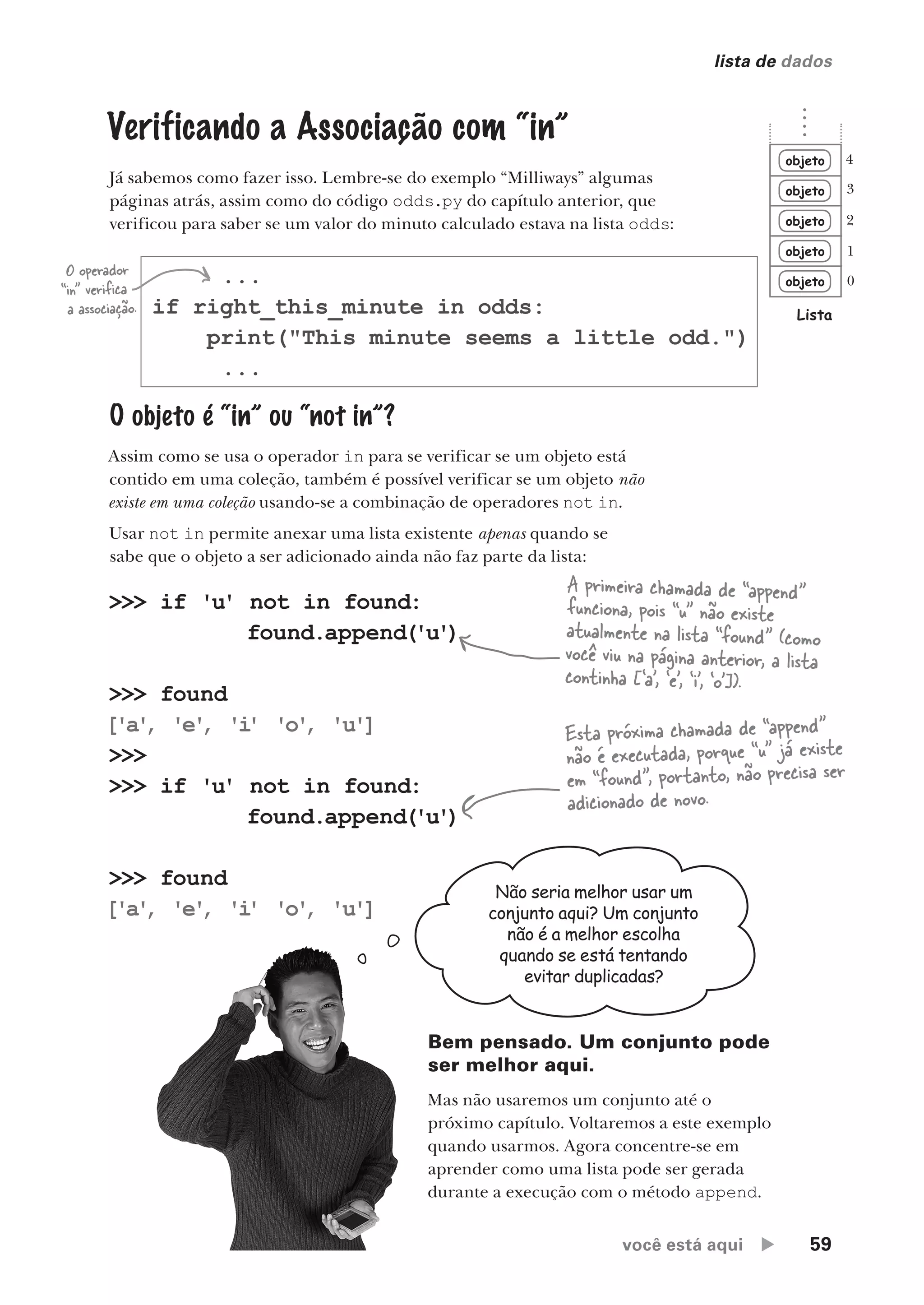 você está aqui  59
lista de dados
...
if right_this_minute in odds:
print("This minute seems a little odd.")
...
O operador
“in” verifica
a associação.
Não seria melhor usar um
conjunto aqui? Um conjunto
não é a melhor escolha
quando se está tentando
evitar duplicadas?
Bem pensado. Um conjunto pode
ser melhor aqui.
Mas não usaremos um conjunto até o
próximo capítulo. Voltaremos a este exemplo
quando usarmos. Agora concentre-se em
aprender como uma lista pode ser gerada
durante a execução com o método append.
Verificando a Associação com “in”
Já sabemos como fazer isso. Lembre-se do exemplo “Milliways” algumas
páginas atrás, assim como do código odds.py do capítulo anterior, que
verificou para saber se um valor do minuto calculado estava na lista odds:
O objeto é “in” ou “not in”?
Assim como se usa o operador in para se verificar se um objeto está
contido em uma coleção, também é possível verificar se um objeto não
existe em uma coleção usando-se a combinação de operadores not in.
Usar not in permite anexar uma lista existente apenas quando se
sabe que o objeto a ser adicionado ainda não faz parte da lista:
>>> if 'u' not in found:
found.append('u')
>>> found
['a'
, 'e'
, 'i
' 'o'
, 'u']
>>>
>>> if 'u' not in found:
found.append('u')
>>> found
['a'
, 'e'
, 'i
' 'o'
, 'u']
A primeira chamada de “append”
funciona, pois “u” não existe
atualmente na lista “found” (como
você viu na página anterior, a lista
continha [‘a’, ‘e’, ‘i’, ‘o’]).
Esta próxima chamada de “append”
não é executada, porque “u” já existe
em “found”, portanto, não precisa ser
adicionado de novo.
objeto
objeto
objeto
objeto
objeto
Lista
0
1
2
3
4
CG_HeadFirst_Python.indb 59 18/07/2018 13:18:06
 