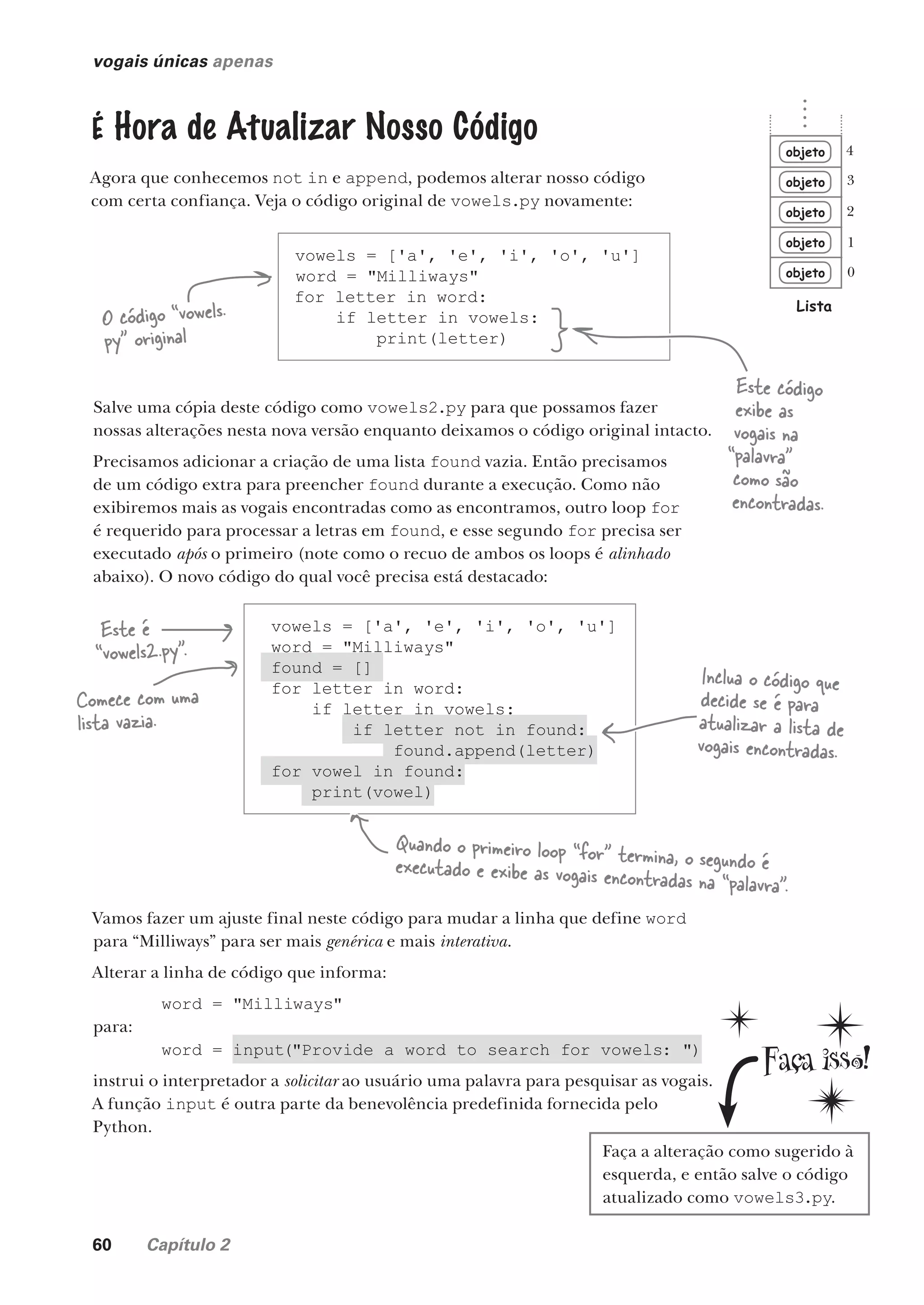 60 Capítulo 2
vowels = ['a', 'e', 'i', 'o', 'u']
word = "Milliways"
found = []
for letter in word:
if letter in vowels:
if letter not in found:
found.append(letter)
for vowel in found:
print(vowel)
vogais únicas apenas
É Hora de Atualizar Nosso Código
Agora que conhecemos not in e append, podemos alterar nosso código
com certa confiança. Veja o código original de vowels.py novamente:
Salve uma cópia deste código como vowels2.py para que possamos fazer
nossas alterações nesta nova versão enquanto deixamos o código original intacto.
Precisamos adicionar a criação de uma lista found vazia. Então precisamos
de um código extra para preencher found durante a execução. Como não
exibiremos mais as vogais encontradas como as encontramos, outro loop for
é requerido para processar a letras em found, e esse segundo for precisa ser
executado após o primeiro (note como o recuo de ambos os loops é alinhado
abaixo). O novo código do qual você precisa está destacado:
vowels = ['a', 'e', 'i', 'o', 'u']
word = "Milliways"
for letter in word:
if letter in vowels:
print(letter)
O código “vowels.
py” original
Este código
exibe as
vogais na
“palavra”
como são
encontradas.
Este é
“vowels2.py”.
Comece com uma
lista vazia.
Inclua o código que
decide se é para
atualizar a lista de
vogais encontradas.
Quando o primeiro loop “for” termina, o segundo é
executado e exibe as vogais encontradas na “palavra”.
Vamos fazer um ajuste final neste código para mudar a linha que define word
para “Milliways” para ser mais genérica e mais interativa.
Alterar a linha de código que informa:
word = "Milliways"
para:
word = input("Provide a word to search for vowels: ")
instrui o interpretador a solicitar ao usuário uma palavra para pesquisar as vogais.
A função input é outra parte da benevolência predefinida fornecida pelo
Python.
Faça a alteração como sugerido à
esquerda, e então salve o código
atualizado como vowels3.py.
objeto
objeto
objeto
objeto
objeto
Lista
0
1
2
3
4
CG_HeadFirst_Python.indb 60 18/07/2018 13:18:06
 