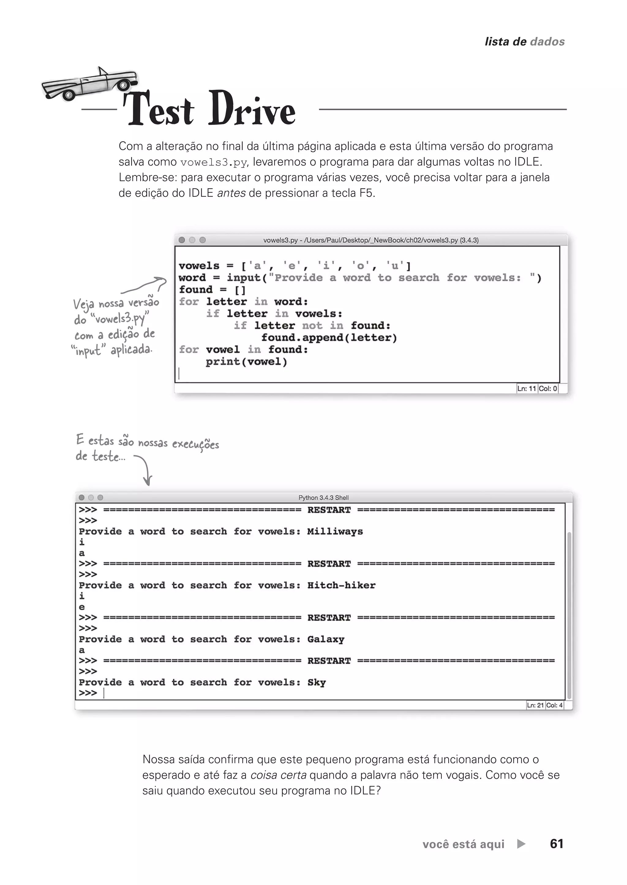 você está aqui  61
lista de dados
Com a alteração no final da última página aplicada e esta última versão do programa
salva como vowels3.py, levaremos o programa para dar algumas voltas no IDLE.
Lembre-se: para executar o programa várias vezes, você precisa voltar para a janela
de edição do IDLE antes de pressionar a tecla F5.
Veja nossa versão
do “vowels3.py”
com a edição de
“input” aplicada.
Nossa saída confirma que este pequeno programa está funcionando como o
esperado e até faz a coisa certa quando a palavra não tem vogais. Como você se
saiu quando executou seu programa no IDLE?
E estas são nossas execuções
de teste...
Test Drive
CG_HeadFirst_Python.indb 61 18/07/2018 13:18:08
 