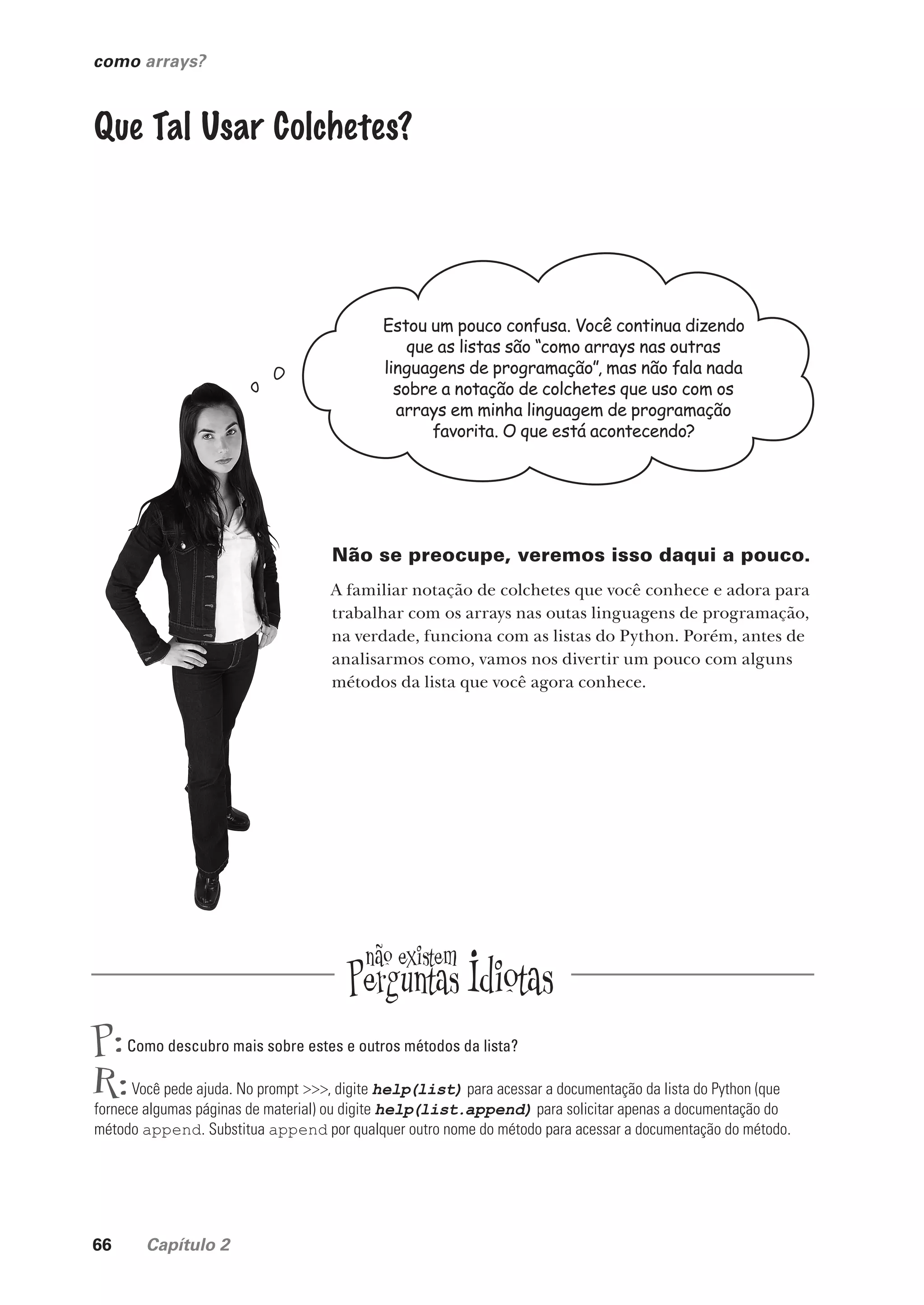 66 Capítulo 2
como arrays?
Estou um pouco confusa. Você continua dizendo
que as listas são “como arrays nas outras
linguagens de programação”, mas não fala nada
sobre a notação de colchetes que uso com os
arrays em minha linguagem de programação
favorita. O que está acontecendo?
Que Tal Usar Colchetes?
Não se preocupe, veremos isso daqui a pouco.
A familiar notação de colchetes que você conhece e adora para
trabalhar com os arrays nas outas linguagens de programação,
na verdade, funciona com as listas do Python. Porém, antes de
analisarmos como, vamos nos divertir um pouco com alguns
métodos da lista que você agora conhece.
P:Como descubro mais sobre estes e outros métodos da lista?
R:Você pede ajuda. No prompt >>>, digite help(list) para acessar a documentação da lista do Python (que
fornece algumas páginas de material) ou digite help(list.append) para solicitar apenas a documentação do
método append. Substitua append por qualquer outro nome do método para acessar a documentação do método.
CG_HeadFirst_Python.indb 66 18/07/2018 13:18:09
 