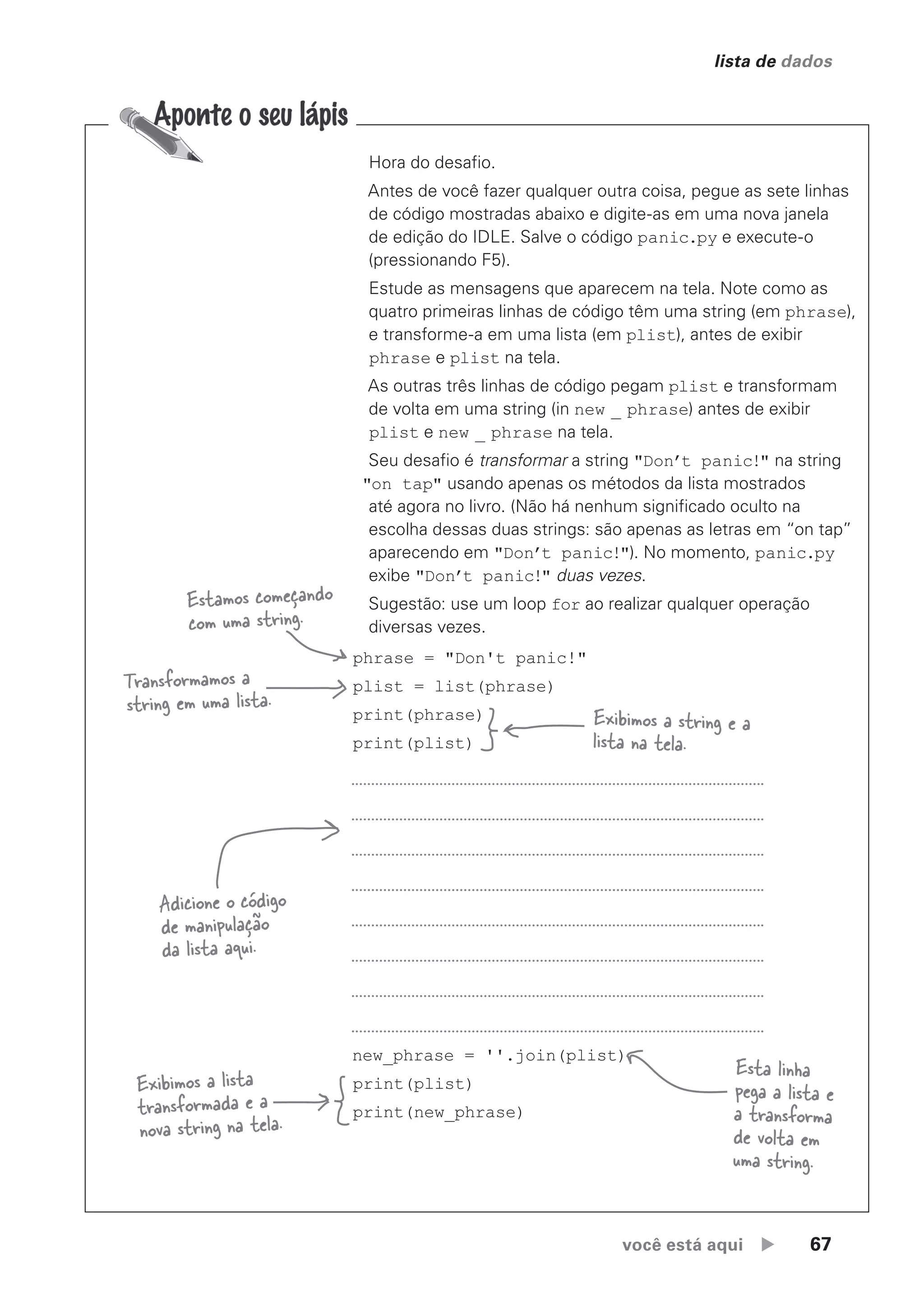 você está aqui  67
lista de dados
phrase = "Don't panic!"
plist = list(phrase)
print(phrase)
print(plist)
new_phrase = ''.join(plist)
print(plist)
print(new_phrase)
Estamos começando
com uma string.
Transformamos a
string em uma lista.
Exibimos a string e a
lista na tela.
Adicione o código
de manipulação
da lista aqui.
Esta linha
pega a lista e
a transforma
de volta em
uma string.
Exibimos a lista
transformada e a
nova string na tela.
Hora do desafio.
Antes de você fazer qualquer outra coisa, pegue as sete linhas
de código mostradas abaixo e digite-as em uma nova janela
de edição do IDLE. Salve o código panic.py e execute-o
(pressionando F5).
Estude as mensagens que aparecem na tela. Note como as
quatro primeiras linhas de código têm uma string (em phrase),
e transforme-a em uma lista (em plist), antes de exibir
phrase e plist na tela.
As outras três linhas de código pegam plist e transformam
de volta em uma string (in new _ phrase) antes de exibir
plist e new _ phrase na tela.
Seu desafio é transformar a string "Don’t panic!" na string
"on tap" usando apenas os métodos da lista mostrados
até agora no livro. (Não há nenhum significado oculto na
escolha dessas duas strings: são apenas as letras em “on tap”
aparecendo em "Don’t panic!"). No momento, panic.py
exibe "Don’t panic!" duas vezes.
Sugestão: use um loop for ao realizar qualquer operação
diversas vezes.
CG_HeadFirst_Python.indb 67 18/07/2018 13:18:09
 