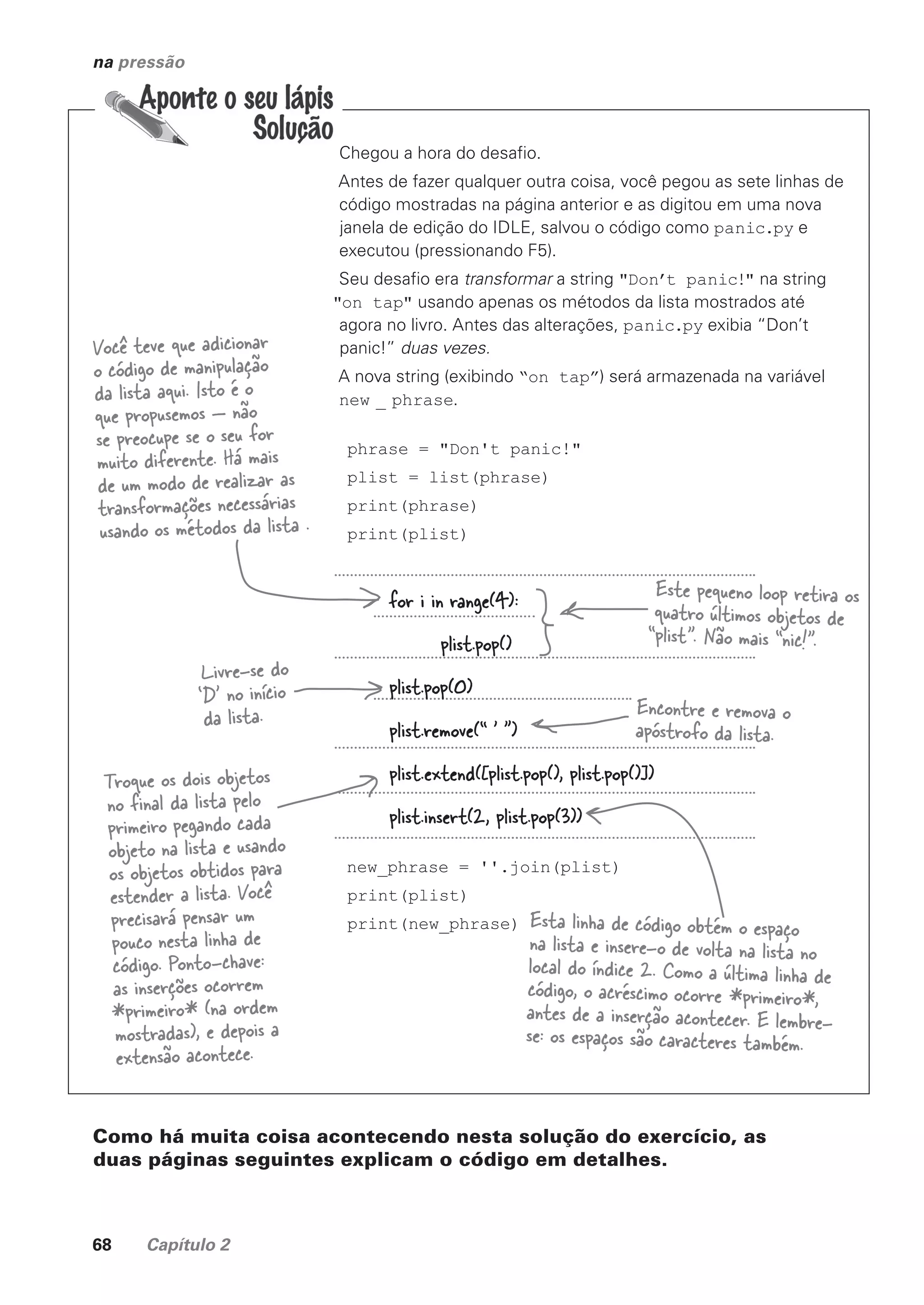 68 Capítulo 2
na pressão
Chegou a hora do desafio.
Antes de fazer qualquer outra coisa, você pegou as sete linhas de
código mostradas na página anterior e as digitou em uma nova
janela de edição do IDLE, salvou o código como panic.py e
executou (pressionando F5).
Seu desafio era transformar a string "Don’t panic!" na string
"on tap" usando apenas os métodos da lista mostrados até
agora no livro. Antes das alterações, panic.py exibia “Don’t
panic!” duas vezes.
A nova string (exibindo “on tap”) será armazenada na variável
new _ phrase.
phrase = "Don't panic!"
plist = list(phrase)
print(phrase)
print(plist)
new_phrase = ''.join(plist)
print(plist)
print(new_phrase)
Você teve que adicionar
o código de manipulação
da lista aqui. Isto é o
que propusemos — não
se preocupe se o seu for
muito diferente. Há mais
de um modo de realizar as
transformações necessárias
usando os métodos da lista .
for i in range(4):
plist.pop()
plist.pop(0)
plist.remove(“ ’ ”)
plist.extend([plist.pop(), plist.pop()])
plist.insert(2, plist.pop(3))
Este pequeno loop retira os
quatro últimos objetos de
“plist”. Não mais “nic!”.
Livre-se do
‘D’ no início
da lista. Encontre e remova o
apóstrofo da lista.
Troque os dois objetos
no final da lista pelo
primeiro pegando cada
objeto na lista e usando
os objetos obtidos para
estender a lista. Você
precisará pensar um
pouco nesta linha de
código. Ponto-chave:
as inserções ocorrem
*primeiro* (na ordem
mostradas), e depois a
extensão acontece.
Esta linha de código obtém o espaço
na lista e insere-o de volta na lista no
local do índice 2. Como a última linha de
código, o acréscimo ocorre *primeiro*,
antes de a inserção acontecer. E lembre-
se: os espaços são caracteres também.
Como há muita coisa acontecendo nesta solução do exercício, as
duas páginas seguintes explicam o código em detalhes.
CG_HeadFirst_Python.indb 68 18/07/2018 13:18:09
 