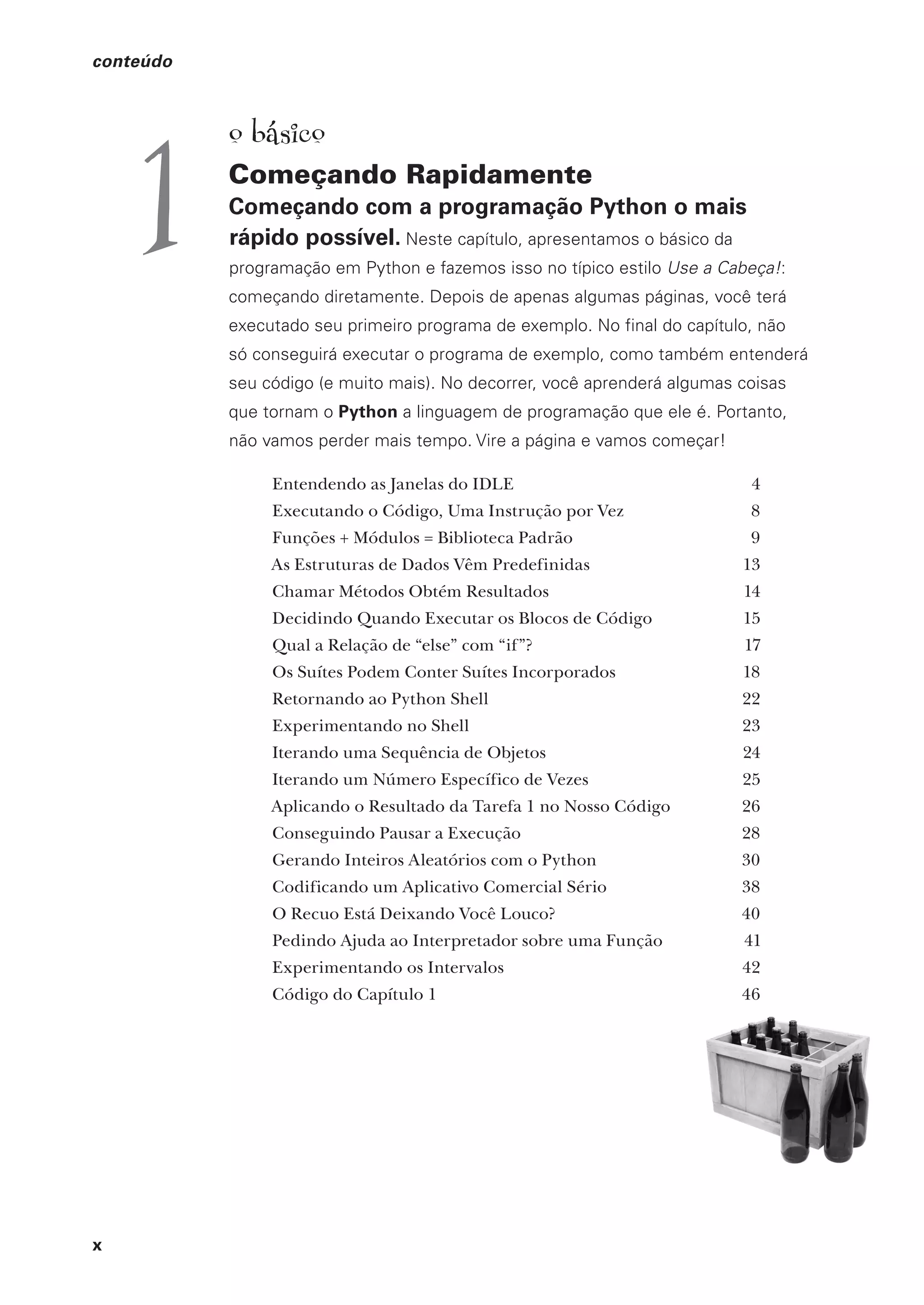 x
conteúdo
o básico
Começando Rapidamente
Começando com a programação Python o mais
rápido possível. Neste capítulo, apresentamos o básico da
programação em Python e fazemos isso no típico estilo Use a Cabeça!:
começando diretamente. Depois de apenas algumas páginas, você terá
executado seu primeiro programa de exemplo. No final do capítulo, não
só conseguirá executar o programa de exemplo, como também entenderá
seu código (e muito mais). No decorrer, você aprenderá algumas coisas
que tornam o Python a linguagem de programação que ele é. Portanto,
não vamos perder mais tempo. Vire a página e vamos começar!
Entendendo as Janelas do IDLE 4
Executando o Código, Uma Instrução por Vez 8
Funções + Módulos = Biblioteca Padrão 9
As Estruturas de Dados Vêm Predefinidas 13
Chamar Métodos Obtém Resultados 14
Decidindo Quando Executar os Blocos de Código 15
Qual a Relação de “else” com “if”? 17
Os Suítes Podem Conter Suítes Incorporados 18
Retornando ao Python Shell 22
Experimentando no Shell 23
Iterando uma Sequência de Objetos 24
Iterando um Número Específico de Vezes 25
Aplicando o Resultado da Tarefa 1 no Nosso Código 26
Conseguindo Pausar a Execução 28
Gerando Inteiros Aleatórios com o Python 30
Codificando um Aplicativo Comercial Sério 38
O Recuo Está Deixando Você Louco? 40
Pedindo Ajuda ao Interpretador sobre uma Função 41
Experimentando os Intervalos 42
Código do Capítulo 1 46
1
CG_HeadFirst_Python.indb 10 18/07/2018 13:17:36
 