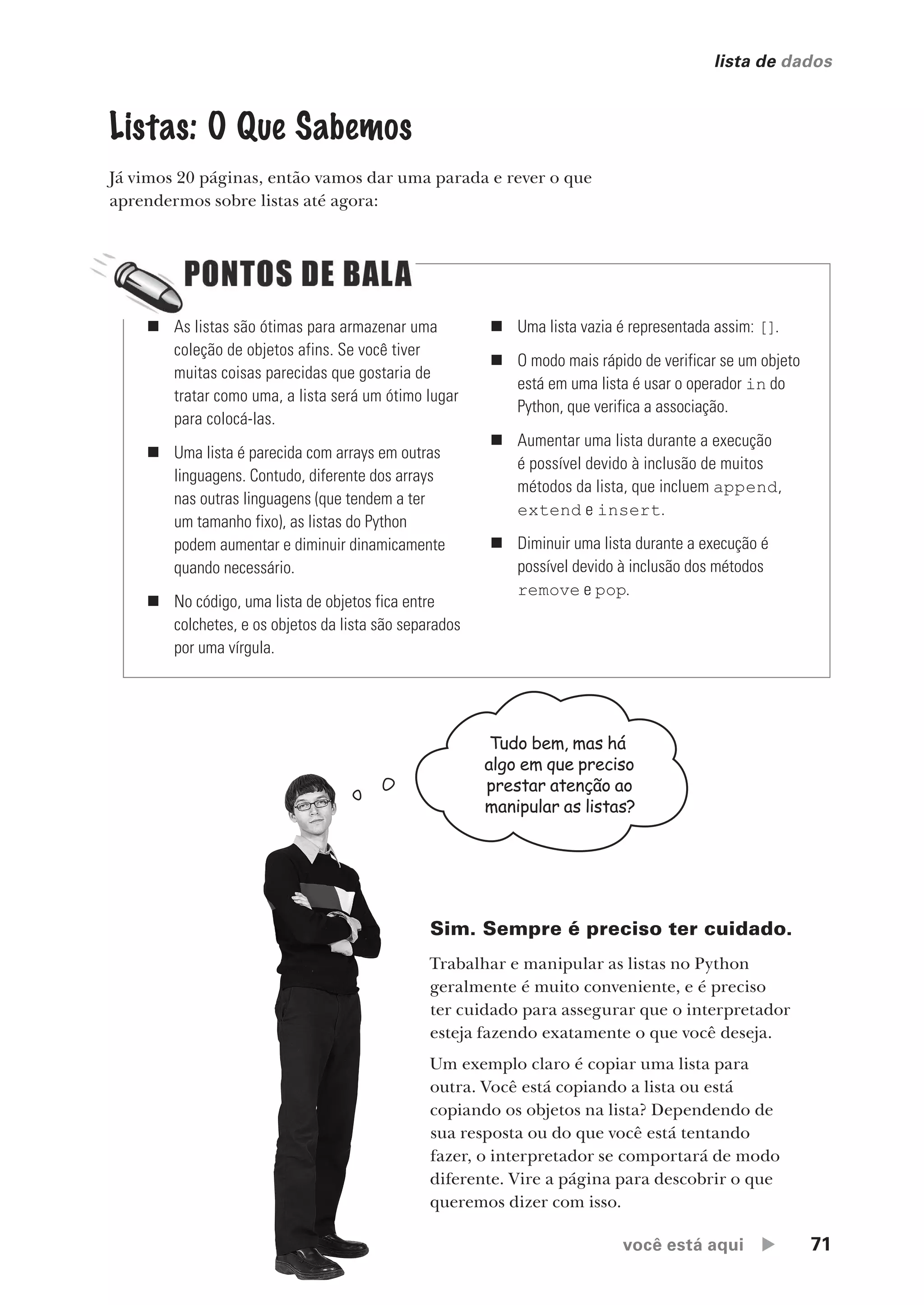 você está aqui  71
lista de dados
Listas: O Que Sabemos
Já vimos 20 páginas, então vamos dar uma parada e rever o que
aprendermos sobre listas até agora:
Sim. Sempre é preciso ter cuidado.
Trabalhar e manipular as listas no Python
geralmente é muito conveniente, e é preciso
ter cuidado para assegurar que o interpretador
esteja fazendo exatamente o que você deseja.
Um exemplo claro é copiar uma lista para
outra. Você está copiando a lista ou está
copiando os objetos na lista? Dependendo de
sua resposta ou do que você está tentando
fazer, o interpretador se comportará de modo
diferente. Vire a página para descobrir o que
queremos dizer com isso.
„ As listas são ótimas para armazenar uma
coleção de objetos afins. Se você tiver
muitas coisas parecidas que gostaria de
tratar como uma, a lista será um ótimo lugar
para colocá-las.
„ Uma lista é parecida com arrays em outras
linguagens. Contudo, diferente dos arrays
nas outras linguagens (que tendem a ter
um tamanho fixo), as listas do Python
podem aumentar e diminuir dinamicamente
quando necessário.
„ No código, uma lista de objetos fica entre
colchetes, e os objetos da lista são separados
por uma vírgula.
„ Uma lista vazia é representada assim: [].
„ O modo mais rápido de verificar se um objeto
está em uma lista é usar o operador in do
Python, que verifica a associação.
„ Aumentar uma lista durante a execução
é possível devido à inclusão de muitos
métodos da lista, que incluem append,
extend e insert.
„ Diminuir uma lista durante a execução é
possível devido à inclusão dos métodos
remove e pop.
Tudo bem, mas há
algo em que preciso
prestar atenção ao
manipular as listas?
CG_HeadFirst_Python.indb 71 18/07/2018 13:18:11
 