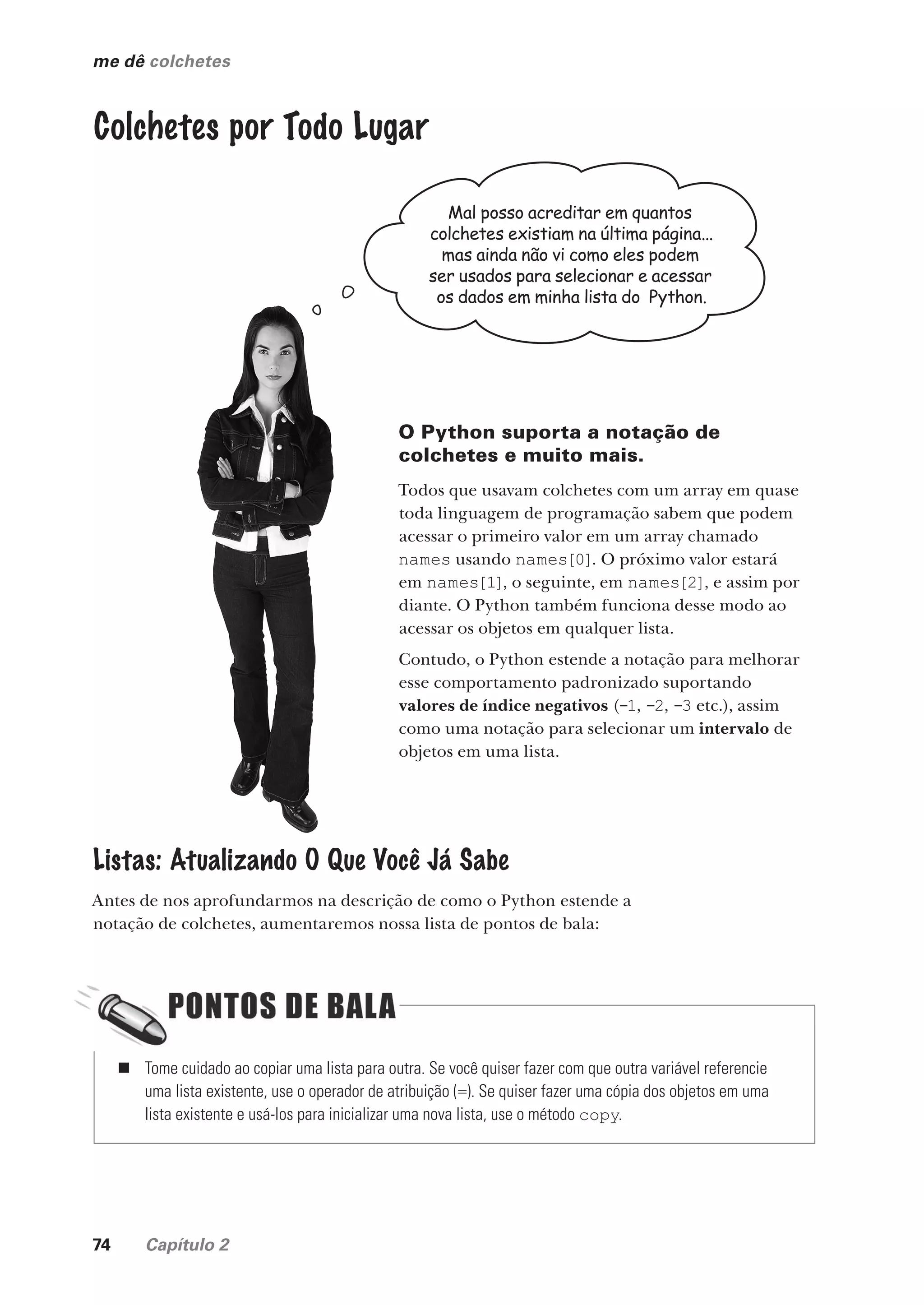 74 Capítulo 2
me dê colchetes
Colchetes por Todo Lugar
Mal posso acreditar em quantos
colchetes existiam na última página...
mas ainda não vi como eles podem
ser usados para selecionar e acessar
os dados em minha lista do Python.
O Python suporta a notação de
colchetes e muito mais.
Todos que usavam colchetes com um array em quase
toda linguagem de programação sabem que podem
acessar o primeiro valor em um array chamado
names usando names[0]. O próximo valor estará
em names[1], o seguinte, em names[2], e assim por
diante. O Python também funciona desse modo ao
acessar os objetos em qualquer lista.
Contudo, o Python estende a notação para melhorar
esse comportamento padronizado suportando
valores de índice negativos (-1, -2, -3 etc.), assim
como uma notação para selecionar um intervalo de
objetos em uma lista.
Listas: Atualizando O Que Você Já Sabe
Antes de nos aprofundarmos na descrição de como o Python estende a
notação de colchetes, aumentaremos nossa lista de pontos de bala:
„ Tome cuidado ao copiar uma lista para outra. Se você quiser fazer com que outra variável referencie
uma lista existente, use o operador de atribuição (=). Se quiser fazer uma cópia dos objetos em uma
lista existente e usá-los para inicializar uma nova lista, use o método copy.
CG_HeadFirst_Python.indb 74 18/07/2018 13:18:14
 