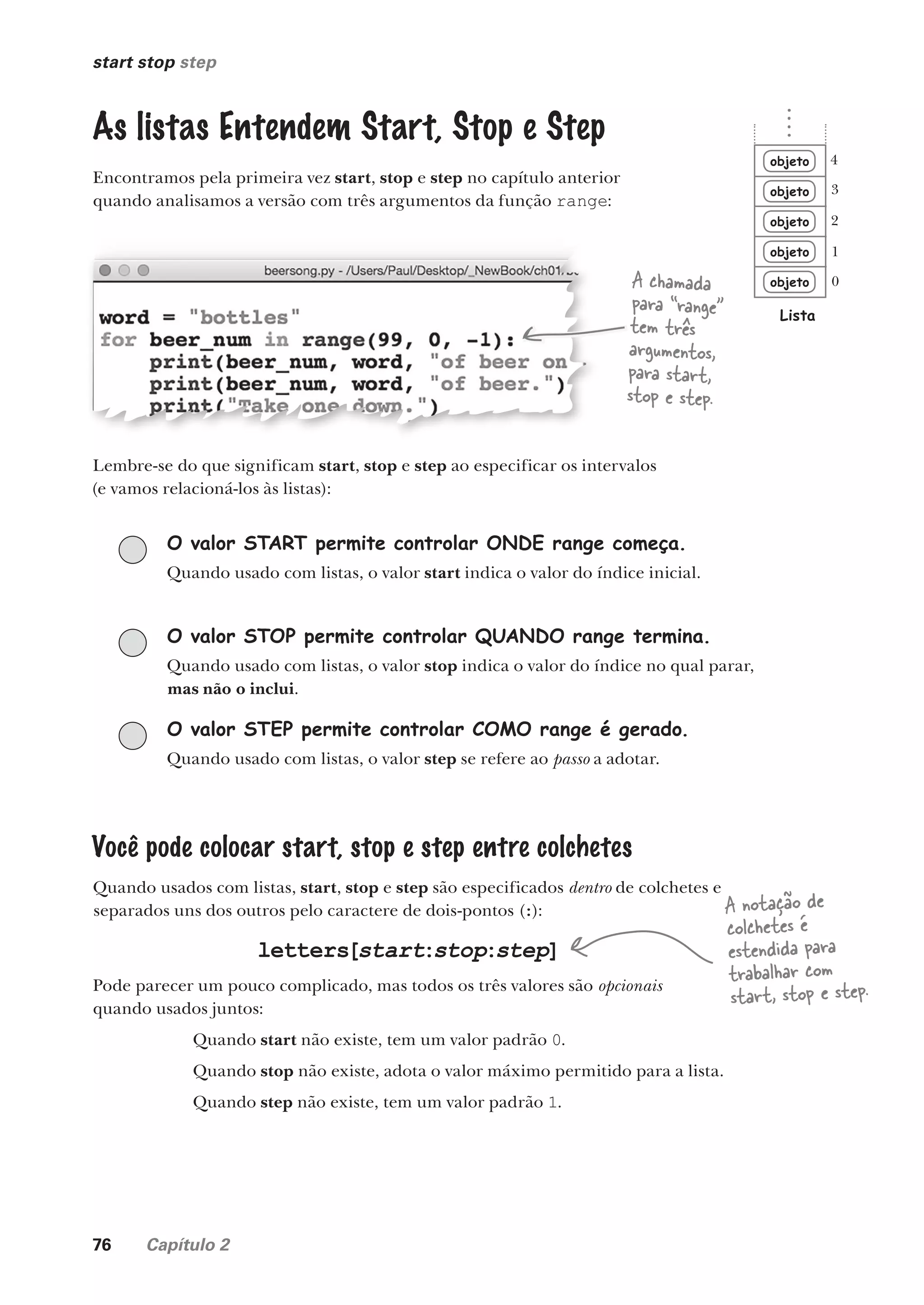 76 Capítulo 2
start stop step
As listas Entendem Start, Stop e Step
Encontramos pela primeira vez start, stop e step no capítulo anterior
quando analisamos a versão com três argumentos da função range:
A chamada
para “range”
tem três
argumentos,
para start,
stop e step.
Lembre-se do que significam start, stop e step ao especificar os intervalos
(e vamos relacioná-los às listas):
O valor START permite controlar ONDE range começa.
Quando usado com listas, o valor start indica o valor do índice inicial.
O valor STOP permite controlar QUANDO range termina.
Quando usado com listas, o valor stop indica o valor do índice no qual parar,
mas não o inclui.
O valor STEP permite controlar COMO range é gerado.
Quando usado com listas, o valor step se refere ao passo a adotar.
Você pode colocar start, stop e step entre colchetes
Quando usados com listas, start, stop e step são especificados dentro de colchetes e
separados uns dos outros pelo caractere de dois-pontos (:):
letters[start:stop:step]
Pode parecer um pouco complicado, mas todos os três valores são opcionais
quando usados juntos:
Quando start não existe, tem um valor padrão 0.
Quando stop não existe, adota o valor máximo permitido para a lista.
Quando step não existe, tem um valor padrão 1.
objeto
objeto
objeto
objeto
objeto
Lista
0
1
2
3
4
A notação de
colchetes é
estendida para
trabalhar com
start, stop e step.
CG_HeadFirst_Python.indb 76 18/07/2018 13:18:15
 