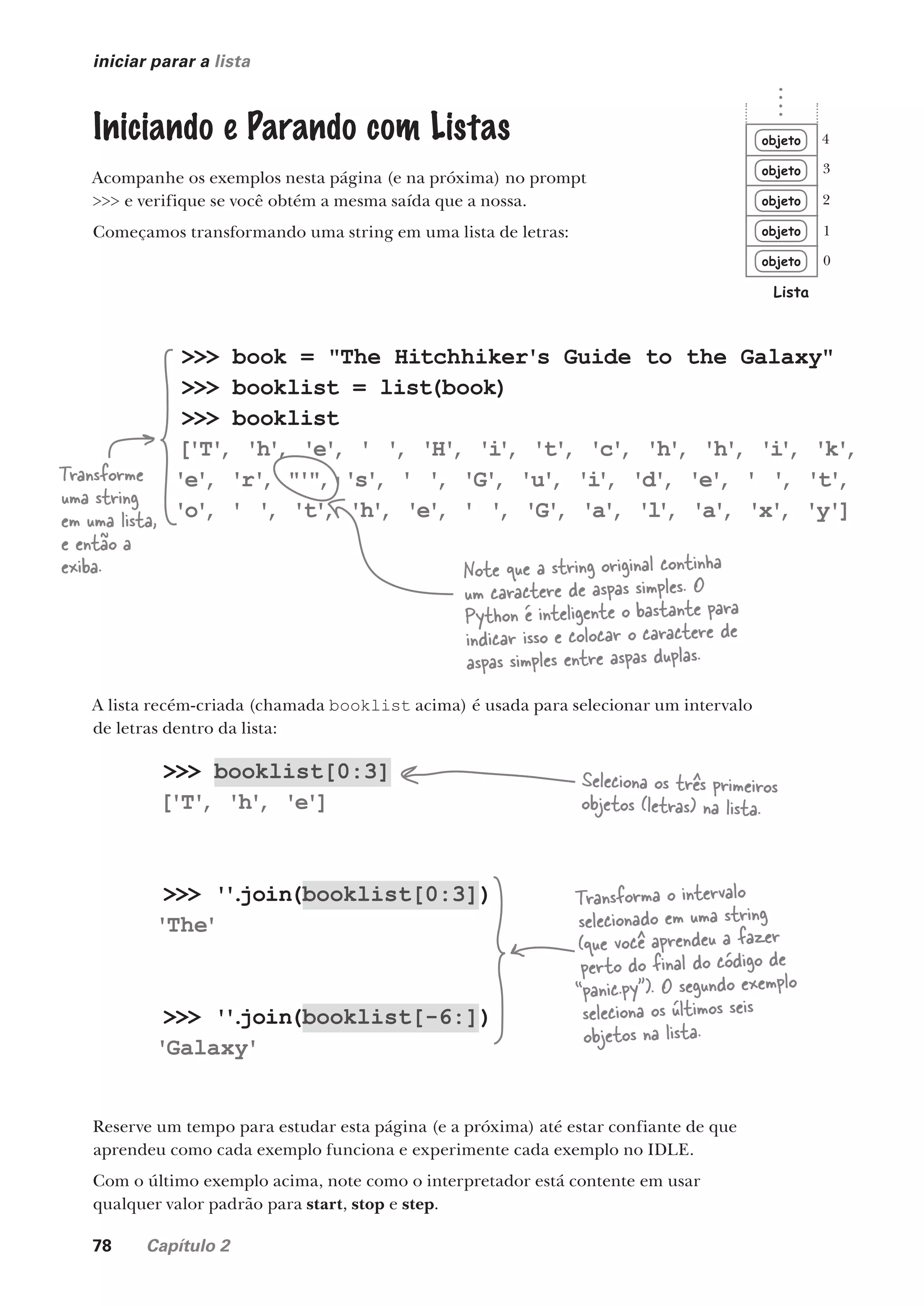 78 Capítulo 2
>>> booklist[0:3]
['T'
, 'h'
, 'e']
>>> '
'
.
join(booklist[0:3])
'The'
>>> '
'
.
join(booklist[-6:])
'Galaxy'
iniciar parar a lista
objeto
objeto
objeto
objeto
objeto
Lista
0
1
2
3
4
>>> book = "The Hitchhiker's Guide to the Galaxy"
>>> booklist = list(book)
>>> booklist
['T'
, 'h'
, 'e'
, ' '
, 'H'
, 'i
'
, 't'
, 'c'
, 'h'
, 'h'
, 'i
'
, 'k'
,
'e'
, 'r'
, "'"
, 's'
, ' '
, 'G'
, 'u'
, 'i
'
, 'd'
, 'e'
, ' '
, 't'
,
'o'
, ' '
, 't'
, 'h'
, 'e'
, ' '
, 'G'
, 'a'
, 'l
'
, 'a'
, 'x'
, 'y']
Iniciando e Parando com Listas
Acompanhe os exemplos nesta página (e na próxima) no prompt
>>> e verifique se você obtém a mesma saída que a nossa.
Começamos transformando uma string em uma lista de letras:
Transforme
uma string
em uma lista,
e então a
exiba.
A lista recém-criada (chamada booklist acima) é usada para selecionar um intervalo
de letras dentro da lista:
Seleciona os três primeiros
objetos (letras) na lista.
Transforma o intervalo
selecionado em uma string
(que você aprendeu a fazer
perto do final do código de
“panic.py”). O segundo exemplo
seleciona os últimos seis
objetos na lista.
Note que a string original continha
um caractere de aspas simples. O
Python é inteligente o bastante para
indicar isso e colocar o caractere de
aspas simples entre aspas duplas.
Reserve um tempo para estudar esta página (e a próxima) até estar confiante de que
aprendeu como cada exemplo funciona e experimente cada exemplo no IDLE.
Com o último exemplo acima, note como o interpretador está contente em usar
qualquer valor padrão para start, stop e step.
CG_HeadFirst_Python.indb 78 18/07/2018 13:18:15
 