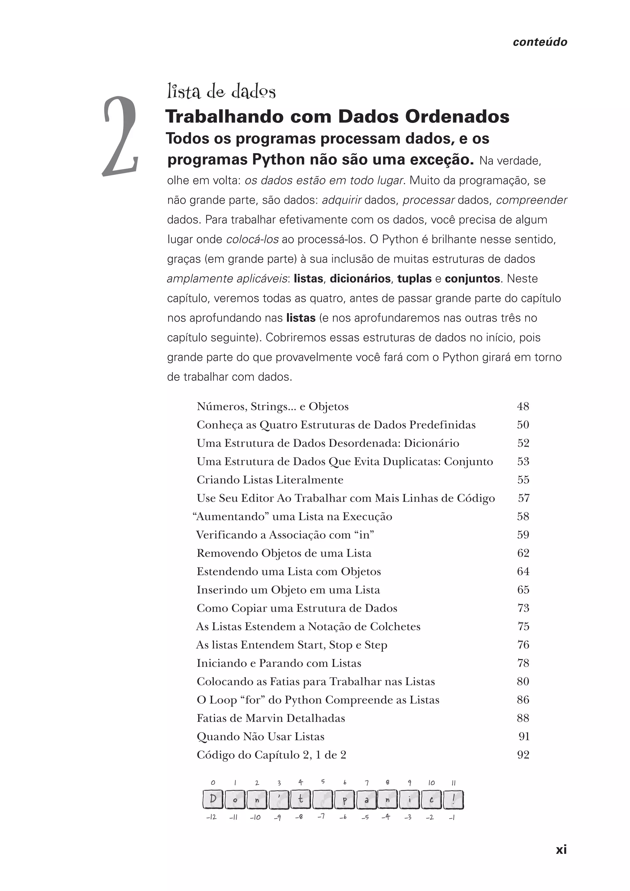 xi
conteúdo
0
D
-12
1
o
-11
2
n
-10
3
'
-9
4
t
-8
5
-7
6
p
-6
7
a
-5
8
n
-4
9
i
-3
10
c
-2
11
!
-1
lista de dados
Trabalhando com Dados Ordenados
Todos os programas processam dados, e os
programas Python não são uma exceção. Na verdade,
olhe em volta: os dados estão em todo lugar. Muito da programação, se
não grande parte, são dados: adquirir dados, processar dados, compreender
dados. Para trabalhar efetivamente com os dados, você precisa de algum
lugar onde colocá-los ao processá-los. O Python é brilhante nesse sentido,
graças (em grande parte) à sua inclusão de muitas estruturas de dados
amplamente aplicáveis: listas, dicionários, tuplas e conjuntos. Neste
capítulo, veremos todas as quatro, antes de passar grande parte do capítulo
nos aprofundando nas listas (e nos aprofundaremos nas outras três no
capítulo seguinte). Cobriremos essas estruturas de dados no início, pois
grande parte do que provavelmente você fará com o Python girará em torno
de trabalhar com dados.
Números, Strings... e Objetos 48
Conheça as Quatro Estruturas de Dados Predefinidas 50
Uma Estrutura de Dados Desordenada: Dicionário 52
Uma Estrutura de Dados Que Evita Duplicatas: Conjunto 53
Criando Listas Literalmente 55
Use Seu Editor Ao Trabalhar com Mais Linhas de Código 57
“Aumentando” uma Lista na Execução 58
Verificando a Associação com “in” 59
Removendo Objetos de uma Lista 62
Estendendo uma Lista com Objetos 64
Inserindo um Objeto em uma Lista 65
Como Copiar uma Estrutura de Dados 73
As Listas Estendem a Notação de Colchetes 75
As listas Entendem Start, Stop e Step 76
Iniciando e Parando com Listas 78
Colocando as Fatias para Trabalhar nas Listas 80
O Loop “for” do Python Compreende as Listas 86
Fatias de Marvin Detalhadas 88
Quando Não Usar Listas 91
Código do Capítulo 2, 1 de 2 92
2
CG_HeadFirst_Python.indb 11 18/07/2018 13:17:36
 