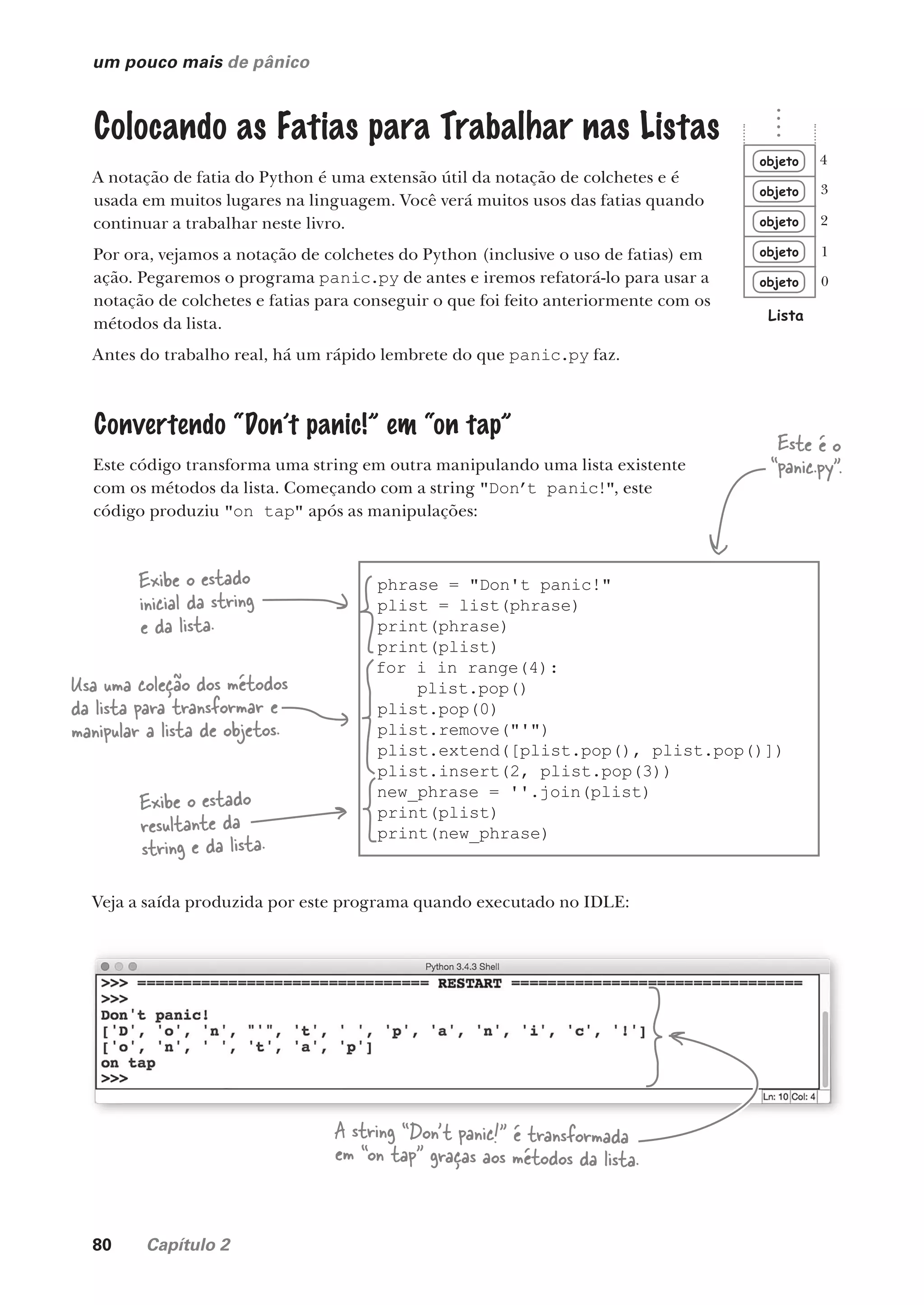 80 Capítulo 2
um pouco mais de pânico
Colocando as Fatias para Trabalhar nas Listas
A notação de fatia do Python é uma extensão útil da notação de colchetes e é
usada em muitos lugares na linguagem. Você verá muitos usos das fatias quando
continuar a trabalhar neste livro.
Por ora, vejamos a notação de colchetes do Python (inclusive o uso de fatias) em
ação. Pegaremos o programa panic.py de antes e iremos refatorá-lo para usar a
notação de colchetes e fatias para conseguir o que foi feito anteriormente com os
métodos da lista.
Antes do trabalho real, há um rápido lembrete do que panic.py faz.
Convertendo “Don’t panic!” em “on tap”
Este código transforma uma string em outra manipulando uma lista existente
com os métodos da lista. Começando com a string "Don’t panic!", este
código produziu "on tap" após as manipulações:
phrase = "Don't panic!"
plist = list(phrase)
print(phrase)
print(plist)
for i in range(4):
plist.pop()
plist.pop(0)
plist.remove("'")
plist.extend([plist.pop(), plist.pop()])
plist.insert(2, plist.pop(3))
new_phrase = ''.join(plist)
print(plist)
print(new_phrase)
Exibe o estado
inicial da string
e da lista.
Exibe o estado
resultante da
string e da lista.
Usa uma coleção dos métodos
da lista para transformar e
manipular a lista de objetos.
objeto
objeto
objeto
objeto
objeto
Lista
0
1
2
3
4
Veja a saída produzida por este programa quando executado no IDLE:
A string “Don’t panic!” é transformada
em “on tap” graças aos métodos da lista.
Este é o
“panic.py”.
CG_HeadFirst_Python.indb 80 18/07/2018 13:18:16
 
