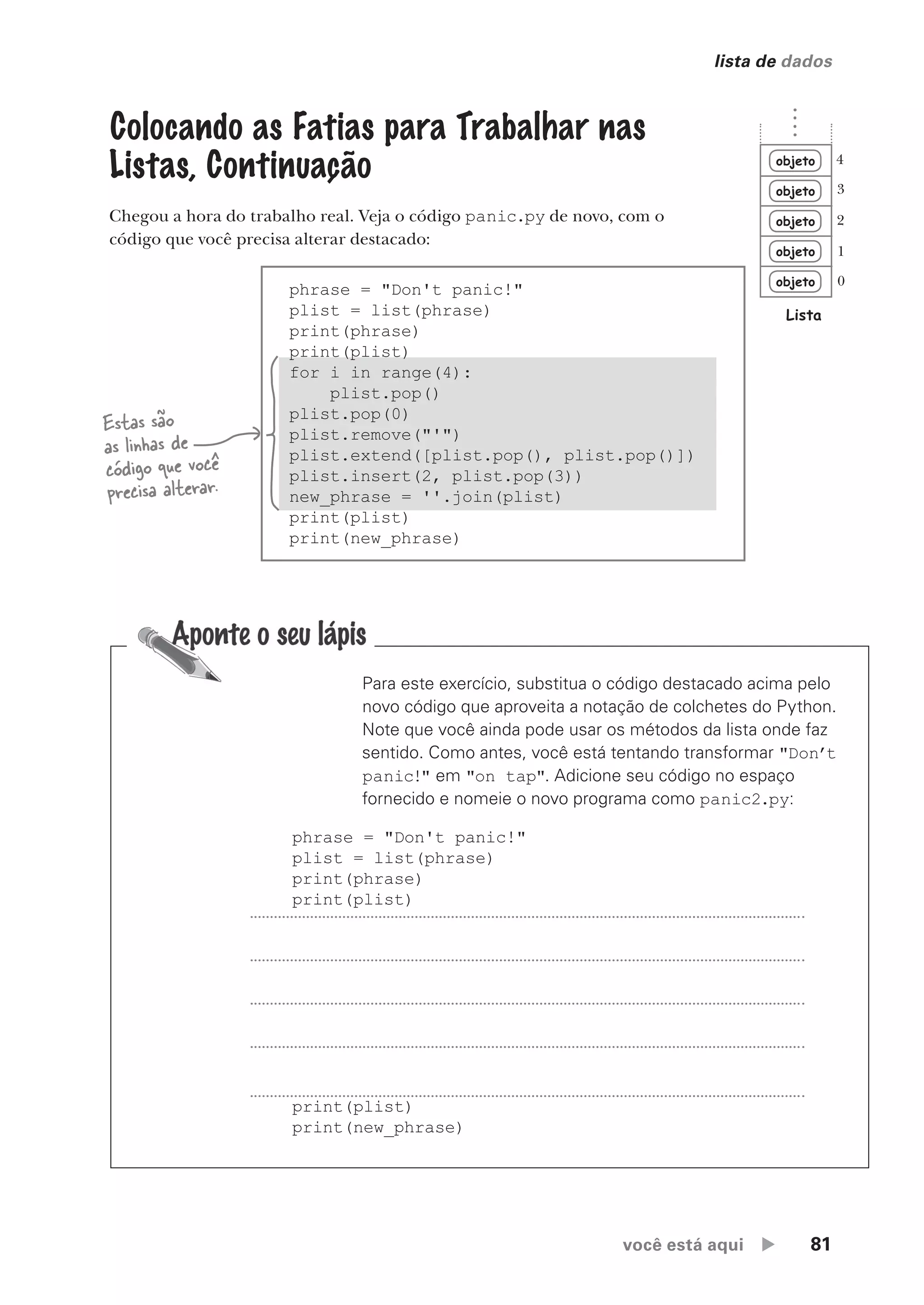 você está aqui  81
lista de dados
phrase = "Don't panic!"
plist = list(phrase)
print(phrase)
print(plist)
print(plist)
print(new_phrase)
objeto
objeto
objeto
objeto
objeto
Lista
0
1
2
3
4
phrase = "Don't panic!"
plist = list(phrase)
print(phrase)
print(plist)
for i in range(4):
plist.pop()
plist.pop(0)
plist.remove("'")
plist.extend([plist.pop(), plist.pop()])
plist.insert(2, plist.pop(3))
new_phrase = ''.join(plist)
print(plist)
print(new_phrase)
Colocando as Fatias para Trabalhar nas
Listas, Continuação
Chegou a hora do trabalho real. Veja o código panic.py de novo, com o
código que você precisa alterar destacado:
Estas são
as linhas de
código que você
precisa alterar.
Para este exercício, substitua o código destacado acima pelo
novo código que aproveita a notação de colchetes do Python.
Note que você ainda pode usar os métodos da lista onde faz
sentido. Como antes, você está tentando transformar "Don’t
panic!" em "on tap". Adicione seu código no espaço
fornecido e nomeie o novo programa como panic2.py:
CG_HeadFirst_Python.indb 81 18/07/2018 13:18:16
 