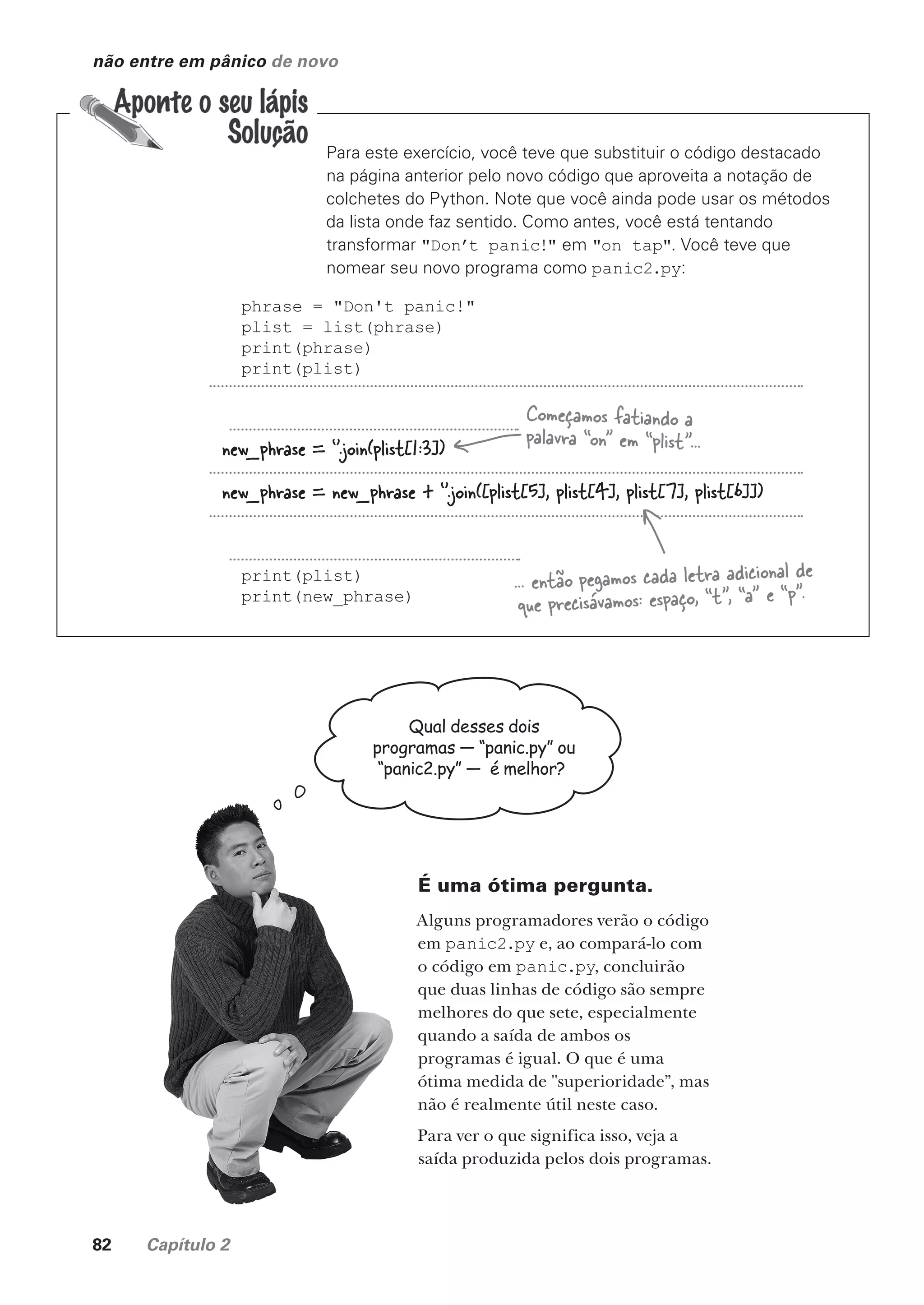 82 Capítulo 2
não entre em pânico de novo
Para este exercício, você teve que substituir o código destacado
na página anterior pelo novo código que aproveita a notação de
colchetes do Python. Note que você ainda pode usar os métodos
da lista onde faz sentido. Como antes, você está tentando
transformar "Don’t panic!" em "on tap". Você teve que
nomear seu novo programa como panic2.py:
phrase = "Don't panic!"
plist = list(phrase)
print(phrase)
print(plist)
print(plist)
print(new_phrase)
new_phrase = ‘’.join(plist[1:3])
new_phrase = new_phrase + ‘’.join([plist[5], plist[4], plist[7], plist[6]])
Começamos fatiando a
palavra “on” em “plist”...
... então pegamos cada letra adicional de
que precisávamos: espaço, “t”, “a” e “p”.
Qual desses dois
programas — “panic.py” ou
“panic2.py” — é melhor?
É uma ótima pergunta.
Alguns programadores verão o código
em panic2.py e, ao compará-lo com
o código em panic.py, concluirão
que duas linhas de código são sempre
melhores do que sete, especialmente
quando a saída de ambos os
programas é igual. O que é uma
ótima medida de "superioridade”, mas
não é realmente útil neste caso.
Para ver o que significa isso, veja a
saída produzida pelos dois programas.
CG_HeadFirst_Python.indb 82 18/07/2018 13:18:16
 
