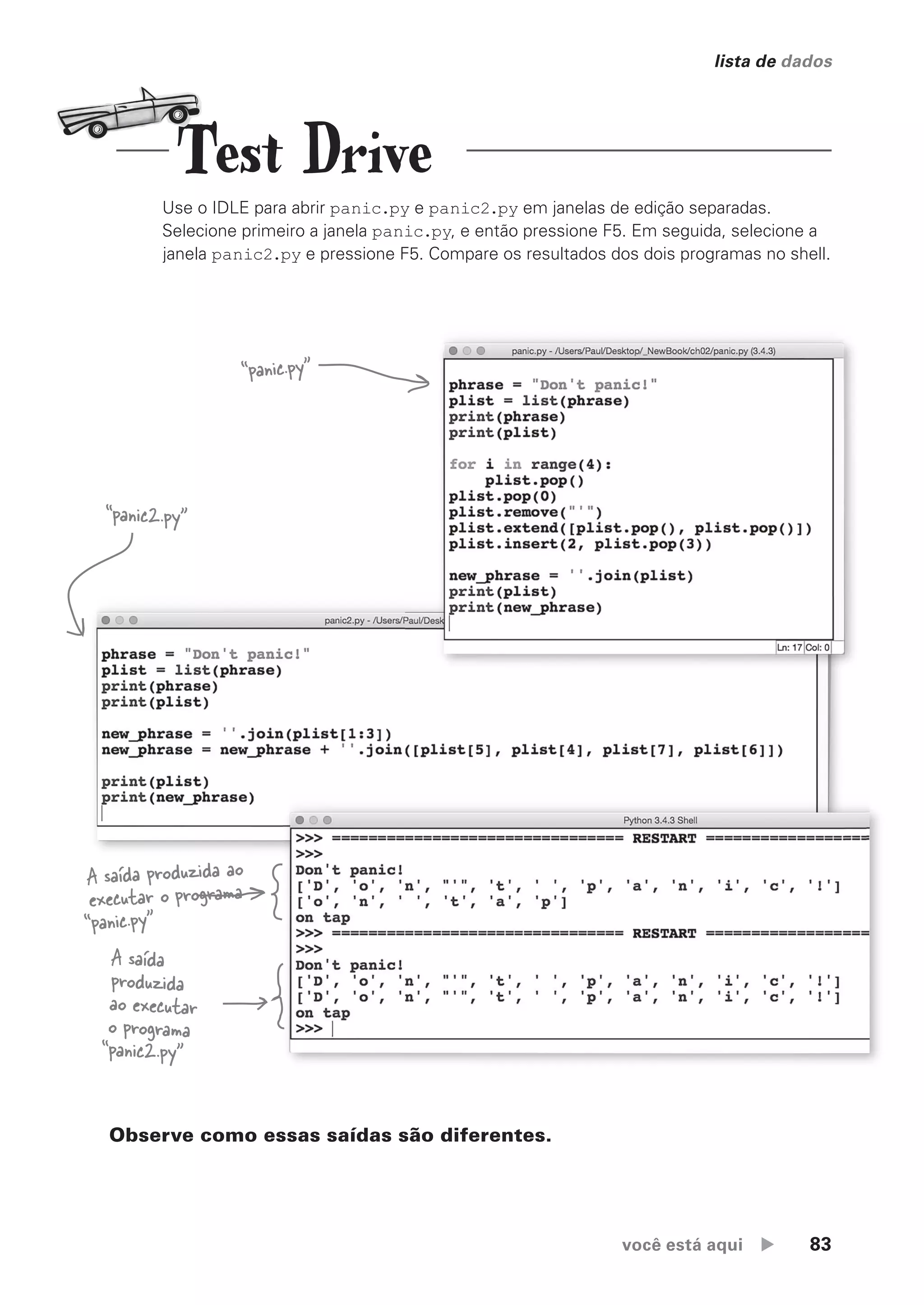 você está aqui  83
lista de dados
Use o IDLE para abrir panic.py e panic2.py em janelas de edição separadas.
Selecione primeiro a janela panic.py, e então pressione F5. Em seguida, selecione a
janela panic2.py e pressione F5. Compare os resultados dos dois programas no shell.
A saída
produzida
ao executar
o programa
“panic2.py”
A saída produzida ao
executar o programa
“panic.py”
Observe como essas saídas são diferentes.
“panic.py”
“panic2.py”
Test Drive
CG_HeadFirst_Python.indb 83 18/07/2018 13:18:18
 