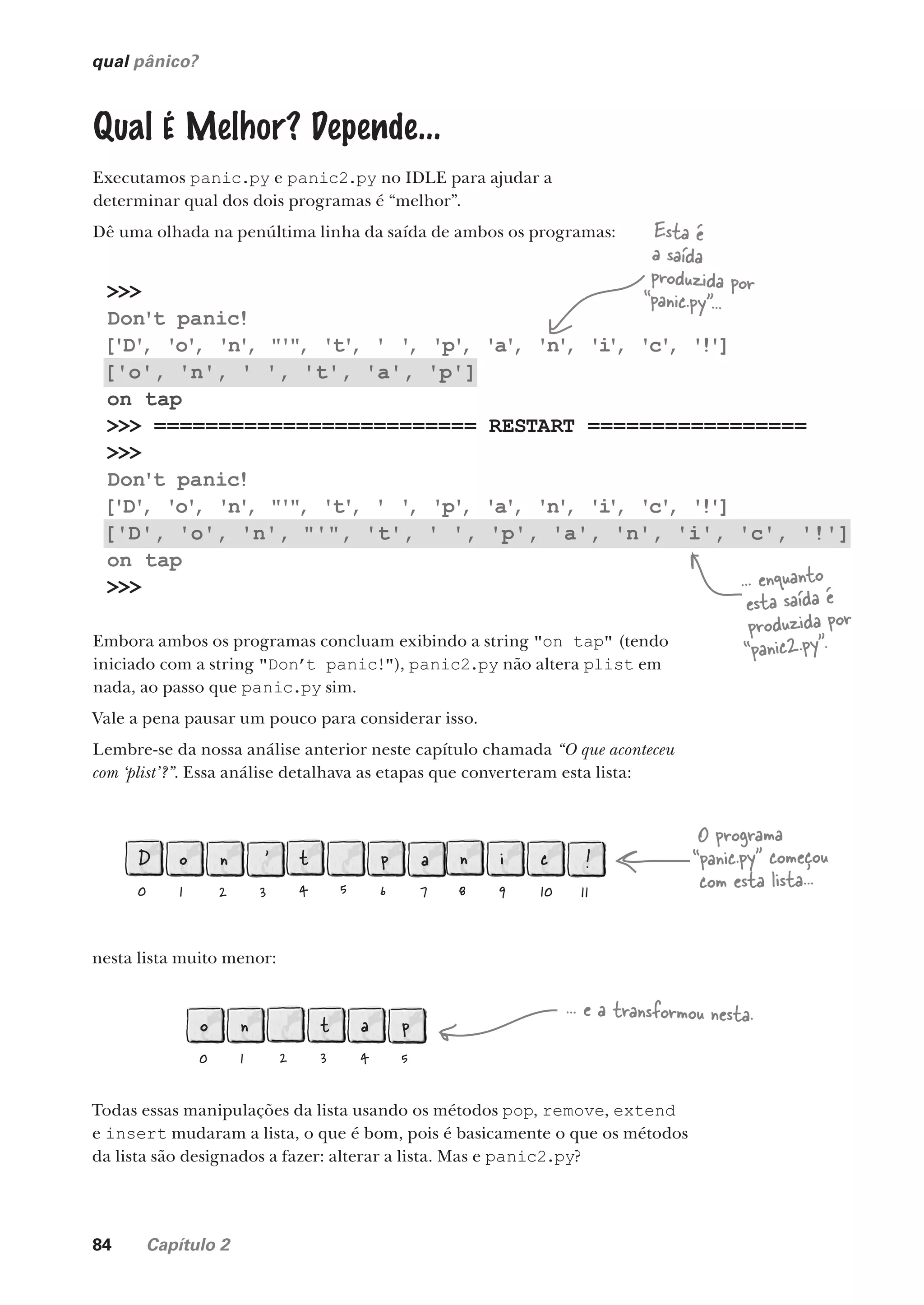 84 Capítulo 2
>>>
Don't panic!
['D'
, 'o'
, 'n'
, "'"
, 't'
, ' '
, 'p'
, 'a'
, 'n'
, 'i
'
, 'c'
, '!']
['o', 'n', ' ', 't', 'a', 'p']
on tap
>>> ========================= RESTART =================
>>>
Don't panic!
['D'
, 'o'
, 'n'
, "'"
, 't'
, ' '
, 'p'
, 'a'
, 'n'
, 'i
'
, 'c'
, '!']
['D', 'o', 'n', "'", 't', ' ', 'p', 'a', 'n', 'i', 'c', '!']
on tap
>>>
qual pânico?
Qual É Melhor? Depende...
Executamos panic.py e panic2.py no IDLE para ajudar a
determinar qual dos dois programas é “melhor”.
Dê uma olhada na penúltima linha da saída de ambos os programas:
Embora ambos os programas concluam exibindo a string "on tap" (tendo
iniciado com a string "Don’t panic!"), panic2.py não altera plist em
nada, ao passo que panic.py sim.
Vale a pena pausar um pouco para considerar isso.
Lembre-se da nossa análise anterior neste capítulo chamada “O que aconteceu
com ‘plist’?”. Essa análise detalhava as etapas que converteram esta lista:
Esta é
a saída
produzida por
“panic.py”...
... enquanto
esta saída é
produzida por
“panic2.py”.
D
0
o
1
n
2
'
3
t
4 5
p
6
a
7
n
8
i
9
c
10
!
11
nesta lista muito menor:
o
0
n
1 2
t
3
a
4
p
5
O programa
“panic.py” começou
com esta lista...
... e a transformou nesta.
Todas essas manipulações da lista usando os métodos pop, remove, extend
e insert mudaram a lista, o que é bom, pois é basicamente o que os métodos
da lista são designados a fazer: alterar a lista. Mas e panic2.py?
CG_HeadFirst_Python.indb 84 18/07/2018 13:18:19
 