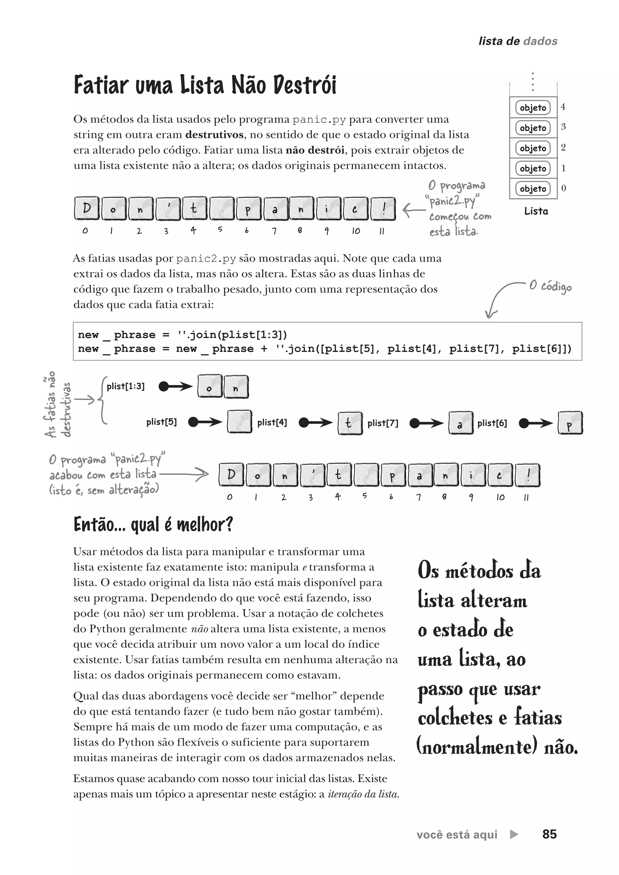você está aqui  85
lista de dados
objeto
objeto
objeto
objeto
objeto
Lista
0
1
2
3
4
Os métodos da
lista alteram
o estado de
uma lista, ao
passo que usar
colchetes e fatias
(normalmente) não.
Então... qual é melhor?
Usar métodos da lista para manipular e transformar uma
lista existente faz exatamente isto: manipula e transforma a
lista. O estado original da lista não está mais disponível para
seu programa. Dependendo do que você está fazendo, isso
pode (ou não) ser um problema. Usar a notação de colchetes
do Python geralmente não altera uma lista existente, a menos
que você decida atribuir um novo valor a um local do índice
existente. Usar fatias também resulta em nenhuma alteração na
lista: os dados originais permanecem como estavam.
Qual das duas abordagens você decide ser “melhor” depende
do que está tentando fazer (e tudo bem não gostar também).
Sempre há mais de um modo de fazer uma computação, e as
listas do Python são flexíveis o suficiente para suportarem
muitas maneiras de interagir com os dados armazenados nelas.
Estamos quase acabando com nosso tour inicial das listas. Existe
apenas mais um tópico a apresentar neste estágio: a iteração da lista.
Fatiar uma Lista Não Destrói
Os métodos da lista usados pelo programa panic.py para converter uma
string em outra eram destrutivos, no sentido de que o estado original da lista
era alterado pelo código. Fatiar uma lista não destrói, pois extrair objetos de
uma lista existente não a altera; os dados originais permanecem intactos.
D
0
o
1
n
2
'
3
t
4 5
p
6
a
7
n
8
i
9
c
10
!
11
O programa
“panic2.py”
começou com
esta lista.
D
0
o
1
n
2
'
3
t
4 5
p
6
a
7
n
8
i
9
c
10
!
11
O programa “panic2.py”
acabou com esta lista
(isto é, sem alteração)
As fatias usadas por panic2.py são mostradas aqui. Note que cada uma
extrai os dados da lista, mas não os altera. Estas são as duas linhas de
código que fazem o trabalho pesado, junto com uma representação dos
dados que cada fatia extrai:
plist[1:3] o n
plist[5] plist[4] t plist[7] a plist[6] p
new _ phrase = ''
.
join(plist[1:3])
new _ phrase = new _ phrase + ''
.
join([plist[5], plist[4], plist[7], plist[6]])
O código
As
fatias
não
destrutivas
CG_HeadFirst_Python.indb 85 18/07/2018 13:18:20
 