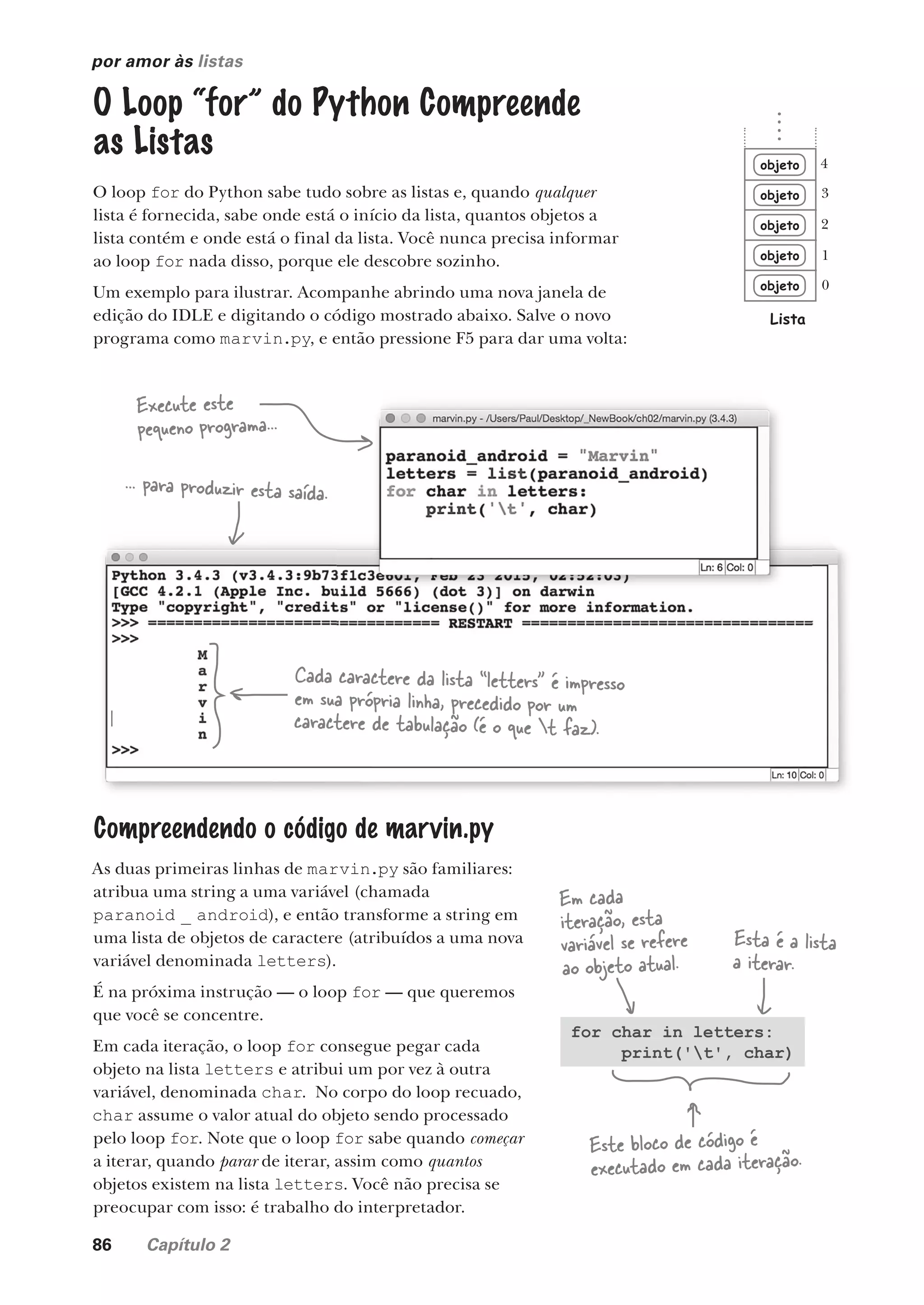 86 Capítulo 2
por amor às listas
O Loop “for” do Python Compreende
as Listas
O loop for do Python sabe tudo sobre as listas e, quando qualquer
lista é fornecida, sabe onde está o início da lista, quantos objetos a
lista contém e onde está o final da lista. Você nunca precisa informar
ao loop for nada disso, porque ele descobre sozinho.
Um exemplo para ilustrar. Acompanhe abrindo uma nova janela de
edição do IDLE e digitando o código mostrado abaixo. Salve o novo
programa como marvin.py, e então pressione F5 para dar uma volta:
objeto
objeto
objeto
objeto
objeto
Lista
0
1
2
3
4
Execute este
pequeno programa...
... para produzir esta saída.
Compreendendo o código de marvin.py
As duas primeiras linhas de marvin.py são familiares:
atribua uma string a uma variável (chamada
paranoid _ android), e então transforme a string em
uma lista de objetos de caractere (atribuídos a uma nova
variável denominada letters).
É na próxima instrução — o loop for — que queremos
que você se concentre.
Em cada iteração, o loop for consegue pegar cada
objeto na lista letters e atribui um por vez à outra
variável, denominada char. No corpo do loop recuado,
char assume o valor atual do objeto sendo processado
pelo loop for. Note que o loop for sabe quando começar
a iterar, quando parar de iterar, assim como quantos
objetos existem na lista letters. Você não precisa se
preocupar com isso: é trabalho do interpretador.
Cada caractere da lista “letters” é impresso
em sua própria linha, precedido por um
caractere de tabulação (é o que t faz).
for char in letters:
print('t', char)
Esta é a lista
a iterar.
Em cada
iteração, esta
variável se refere
ao objeto atual.
Este bloco de código é
executado em cada iteração.
CG_HeadFirst_Python.indb 86 18/07/2018 13:18:22
 