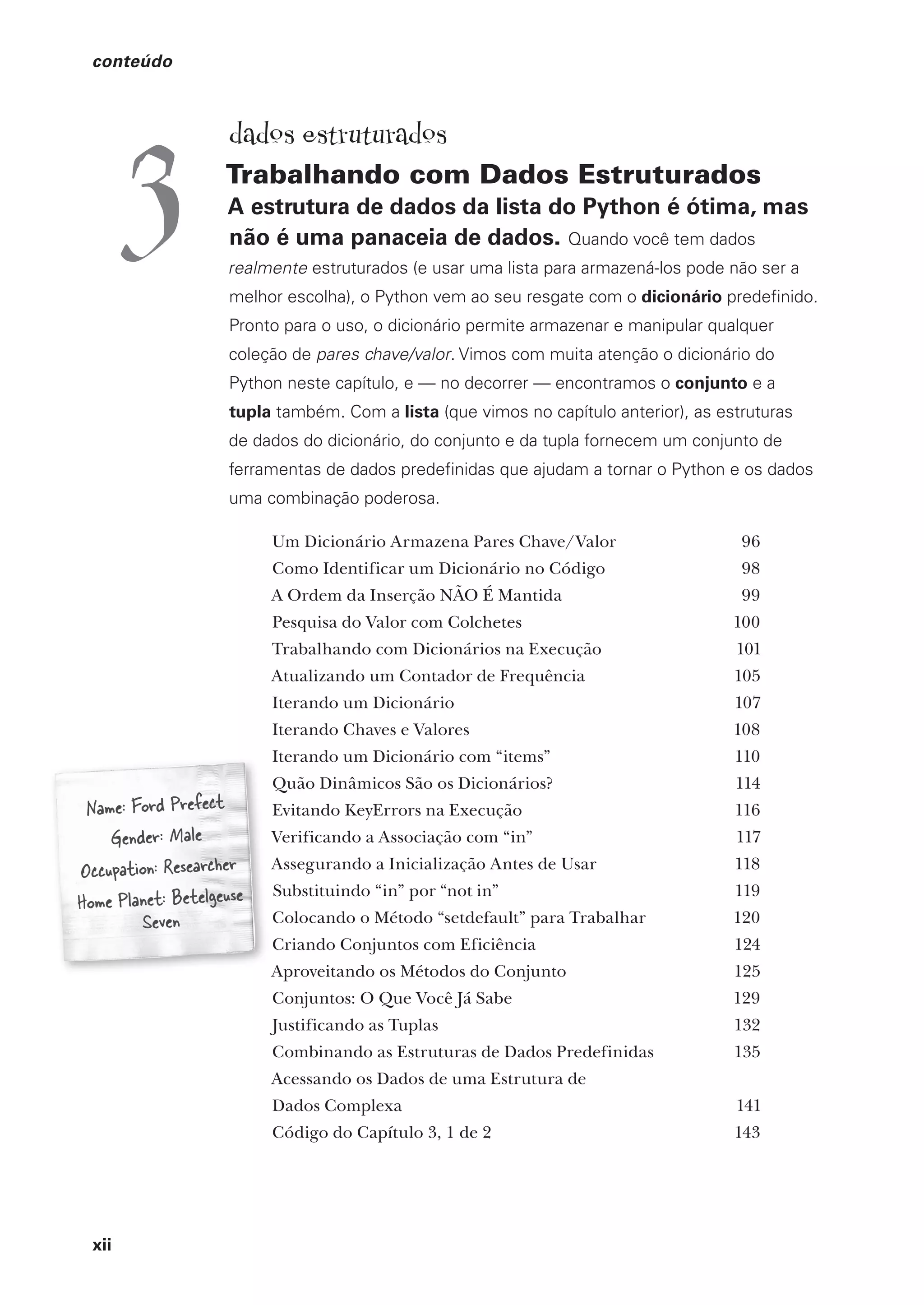 xii
conteúdo
Name: Ford Prefect
Gender: Male
Occupation: Researcher
Home Planet: Betelgeuse
Seven
dados estruturados
Trabalhando com Dados Estruturados
A estrutura de dados da lista do Python é ótima, mas
não é uma panaceia de dados. Quando você tem dados
realmente estruturados (e usar uma lista para armazená-los pode não ser a
melhor escolha), o Python vem ao seu resgate com o dicionário predefinido.
Pronto para o uso, o dicionário permite armazenar e manipular qualquer
coleção de pares chave/valor. Vimos com muita atenção o dicionário do
Python neste capítulo, e — no decorrer — encontramos o conjunto e a
tupla também. Com a lista (que vimos no capítulo anterior), as estruturas
de dados do dicionário, do conjunto e da tupla fornecem um conjunto de
ferramentas de dados predefinidas que ajudam a tornar o Python e os dados
uma combinação poderosa.
Um Dicionário Armazena Pares Chave/Valor 96
Como Identificar um Dicionário no Código 98
A Ordem da Inserção NÃO É Mantida 99
Pesquisa do Valor com Colchetes 100
Trabalhando com Dicionários na Execução 101
Atualizando um Contador de Frequência 105
Iterando um Dicionário 107
Iterando Chaves e Valores 108
Iterando um Dicionário com “items” 110
Quão Dinâmicos São os Dicionários? 114
Evitando KeyErrors na Execução 116
Verificando a Associação com “in” 117
Assegurando a Inicialização Antes de Usar 118
Substituindo “in” por “not in” 119
Colocando o Método “setdefault” para Trabalhar 120
Criando Conjuntos com Eficiência 124
Aproveitando os Métodos do Conjunto 125
Conjuntos: O Que Você Já Sabe 129
Justificando as Tuplas 132
Combinando as Estruturas de Dados Predefinidas 135
Acessando os Dados de uma Estrutura de
Dados Complexa 141
Código do Capítulo 3, 1 de 2 143
3
CG_HeadFirst_Python.indb 12 18/07/2018 13:17:36
 