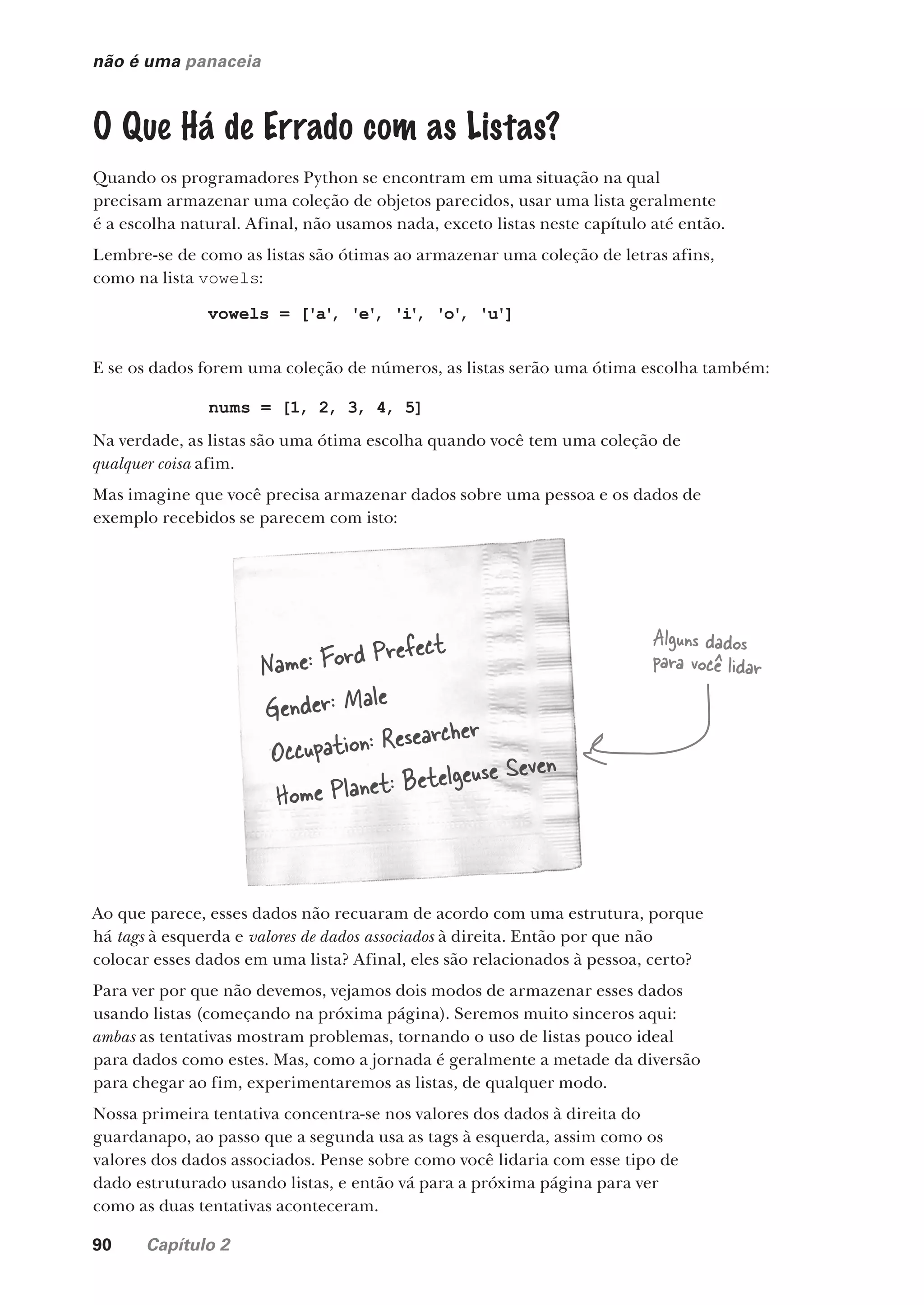 90 Capítulo 2
não é uma panaceia
O Que Há de Errado com as Listas?
Quando os programadores Python se encontram em uma situação na qual
precisam armazenar uma coleção de objetos parecidos, usar uma lista geralmente
é a escolha natural. Afinal, não usamos nada, exceto listas neste capítulo até então.
Lembre-se de como as listas são ótimas ao armazenar uma coleção de letras afins,
como na lista vowels:
vowels = ['a'
, 'e'
, 'i'
, 'o'
, 'u']
E se os dados forem uma coleção de números, as listas serão uma ótima escolha também:
nums = [1, 2, 3, 4, 5]
Na verdade, as listas são uma ótima escolha quando você tem uma coleção de
qualquer coisa afim.
Mas imagine que você precisa armazenar dados sobre uma pessoa e os dados de
exemplo recebidos se parecem com isto:
Name: Ford Prefect
Gender: Male
Occupation: Researcher
Home Planet: Betelgeuse Seven
Ao que parece, esses dados não recuaram de acordo com uma estrutura, porque
há tags à esquerda e valores de dados associados à direita. Então por que não
colocar esses dados em uma lista? Afinal, eles são relacionados à pessoa, certo?
Para ver por que não devemos, vejamos dois modos de armazenar esses dados
usando listas (começando na próxima página). Seremos muito sinceros aqui:
ambas as tentativas mostram problemas, tornando o uso de listas pouco ideal
para dados como estes. Mas, como a jornada é geralmente a metade da diversão
para chegar ao fim, experimentaremos as listas, de qualquer modo.
Nossa primeira tentativa concentra-se nos valores dos dados à direita do
guardanapo, ao passo que a segunda usa as tags à esquerda, assim como os
valores dos dados associados. Pense sobre como você lidaria com esse tipo de
dado estruturado usando listas, e então vá para a próxima página para ver
como as duas tentativas aconteceram.
Alguns dados
para você lidar
CG_HeadFirst_Python.indb 90 18/07/2018 13:18:25
 