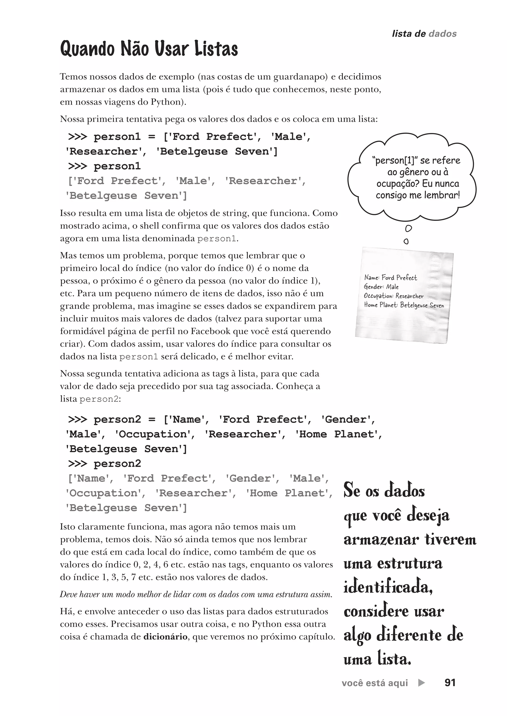 você está aqui  91
lista de dados
>>> person1 = ['Ford Prefect'
, 'Male'
,
'Researcher'
, 'Betelgeuse Seven']
>>> person1
['Ford Prefect'
, 'Male'
, 'Researcher'
,
'Betelgeuse Seven']
Quando Não Usar Listas
Temos nossos dados de exemplo (nas costas de um guardanapo) e decidimos
armazenar os dados em uma lista (pois é tudo que conhecemos, neste ponto,
em nossas viagens do Python).
Nossa primeira tentativa pega os valores dos dados e os coloca em uma lista:
>>> person2 = ['Name'
, 'Ford Prefect'
, 'Gender'
,
'Male'
, 'Occupation'
, 'Researcher'
, 'Home Planet'
,
'Betelgeuse Seven']
>>> person2
['Name'
, 'Ford Prefect'
, 'Gender'
, 'Male'
,
'Occupation'
, 'Researcher'
, 'Home Planet'
,
'Betelgeuse Seven']
Isso resulta em uma lista de objetos de string, que funciona. Como
mostrado acima, o shell confirma que os valores dos dados estão
agora em uma lista denominada person1.
Mas temos um problema, porque temos que lembrar que o
primeiro local do índice (no valor do índice 0) é o nome da
pessoa, o próximo é o gênero da pessoa (no valor do índice 1),
etc. Para um pequeno número de itens de dados, isso não é um
grande problema, mas imagine se esses dados se expandirem para
incluir muitos mais valores de dados (talvez para suportar uma
formidável página de perfil no Facebook que você está querendo
criar). Com dados assim, usar valores do índice para consultar os
dados na lista person1 será delicado, e é melhor evitar.
Nossa segunda tentativa adiciona as tags à lista, para que cada
valor de dado seja precedido por sua tag associada. Conheça a
lista person2:
Isto claramente funciona, mas agora não temos mais um
problema, temos dois. Não só ainda temos que nos lembrar
do que está em cada local do índice, como também de que os
valores do índice 0, 2, 4, 6 etc. estão nas tags, enquanto os valores
do índice 1, 3, 5, 7 etc. estão nos valores de dados.
Deve haver um modo melhor de lidar com os dados com uma estrutura assim.
Há, e envolve anteceder o uso das listas para dados estruturados
como esses. Precisamos usar outra coisa, e no Python essa outra
coisa é chamada de dicionário, que veremos no próximo capítulo.
Name: Ford Prefect
Gender: Male
Occupation: Researcher
Home Planet: Betelgeuse Seven
“person[1]” se refere
ao gênero ou à
ocupação? Eu nunca
consigo me lembrar!
Se os dados
que você deseja
armazenar tiverem
uma estrutura
identificada,
considere usar
algo diferente de
uma lista.
CG_HeadFirst_Python.indb 91 18/07/2018 13:18:25
 