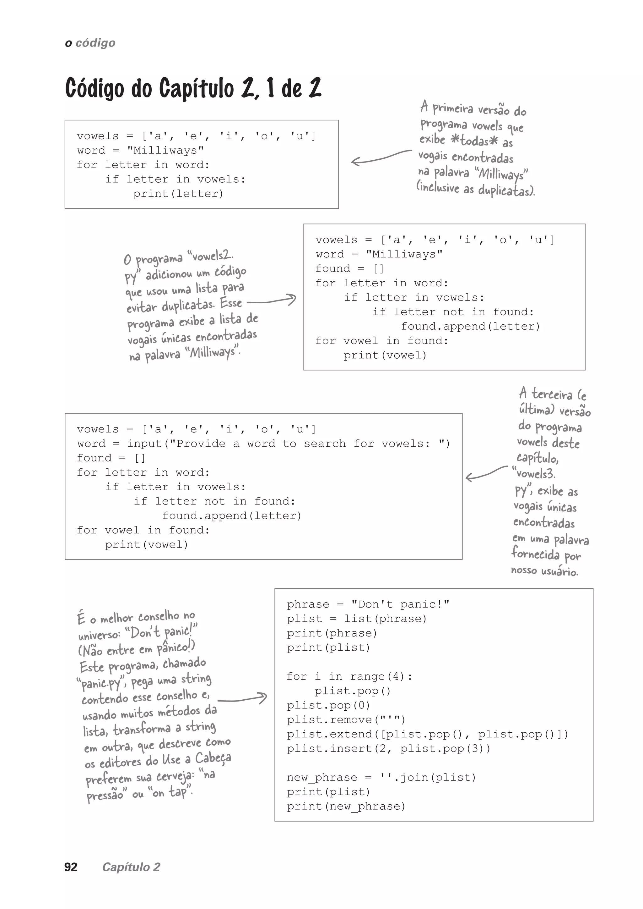 92 Capítulo 2
vowels = ['a', 'e', 'i', 'o', 'u']
word = "Milliways"
for letter in word:
if letter in vowels:
print(letter)
o código
Código do Capítulo 2, 1 de 2
A primeira versão do
programa vowels que
exibe *todas* as
vogais encontradas
na palavra “Milliways”
(inclusive as duplicatas).
vowels = ['a', 'e', 'i', 'o', 'u']
word = "Milliways"
found = []
for letter in word:
if letter in vowels:
if letter not in found:
found.append(letter)
for vowel in found:
print(vowel)
O programa “vowels2.
py” adicionou um código
que usou uma lista para
evitar duplicatas. Esse
programa exibe a lista de
vogais únicas encontradas
na palavra “Milliways”.
vowels = ['a', 'e', 'i', 'o', 'u']
word = input("Provide a word to search for vowels: ")
found = []
for letter in word:
if letter in vowels:
if letter not in found:
found.append(letter)
for vowel in found:
print(vowel)
A terceira (e
última) versão
do programa
vowels deste
capítulo,
“vowels3.
py”, exibe as
vogais únicas
encontradas
em uma palavra
fornecida por
nosso usuário.
phrase = "Don't panic!"
plist = list(phrase)
print(phrase)
print(plist)
for i in range(4):
plist.pop()
plist.pop(0)
plist.remove("'")
plist.extend([plist.pop(), plist.pop()])
plist.insert(2, plist.pop(3))
new_phrase = ''.join(plist)
print(plist)
print(new_phrase)
É o melhor conselho no
universo: “Don’t panic!”
(Não entre em pânico!)
Este programa, chamado
“panic.py”, pega uma string
contendo esse conselho e,
usando muitos métodos da
lista, transforma a string
em outra, que descreve como
os editores do Use a Cabeça
preferem sua cerveja: “na
pressão” ou “on tap".
CG_HeadFirst_Python.indb 92 18/07/2018 13:18:25
 