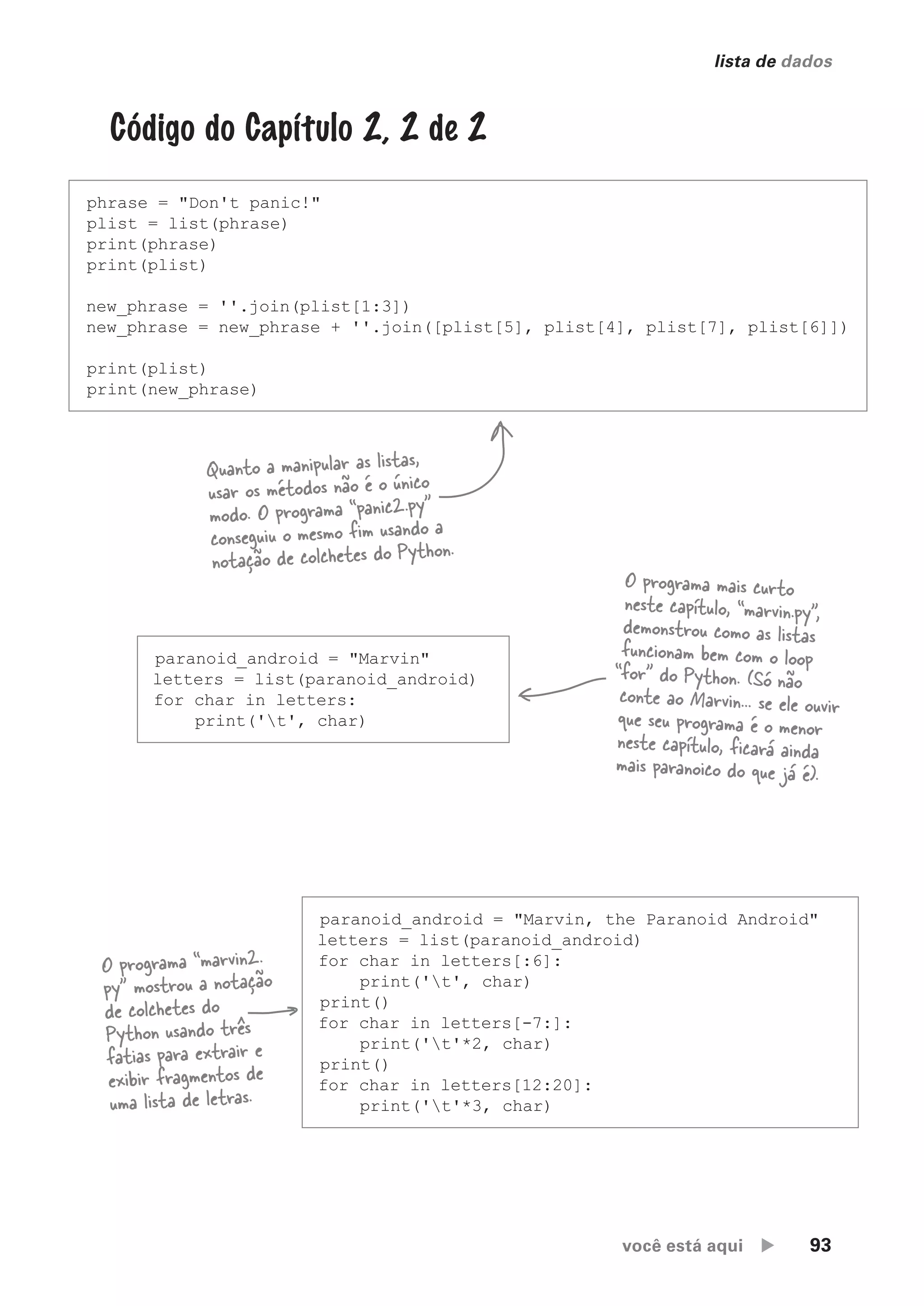 você está aqui  93
lista de dados
Código do Capítulo 2, 2 de 2
phrase = "Don't panic!"
plist = list(phrase)
print(phrase)
print(plist)
new_phrase = ''.join(plist[1:3])
new_phrase = new_phrase + ''.join([plist[5], plist[4], plist[7], plist[6]])
print(plist)
print(new_phrase)
Quanto a manipular as listas,
usar os métodos não é o único
modo. O programa “panic2.py”
conseguiu o mesmo fim usando a
notação de colchetes do Python.
paranoid_android = "Marvin"
letters = list(paranoid_android)
for char in letters:
print('t', char)
O programa mais curto
neste capítulo, “marvin.py”,
demonstrou como as listas
funcionam bem com o loop
“for" do Python. (Só não
conte ao Marvin... se ele ouvir
que seu programa é o menor
neste capítulo, ficará ainda
mais paranoico do que já é).
paranoid_android = "Marvin, the Paranoid Android"
letters = list(paranoid_android)
for char in letters[:6]:
print('t', char)
print()
for char in letters[-7:]:
print('t'*2, char)
print()
for char in letters[12:20]:
print('t'*3, char)
O programa “marvin2.
py” mostrou a notação
de colchetes do
Python usando três
fatias para extrair e
exibir fragmentos de
uma lista de letras.
CG_HeadFirst_Python.indb 93 18/07/2018 13:18:25
 
