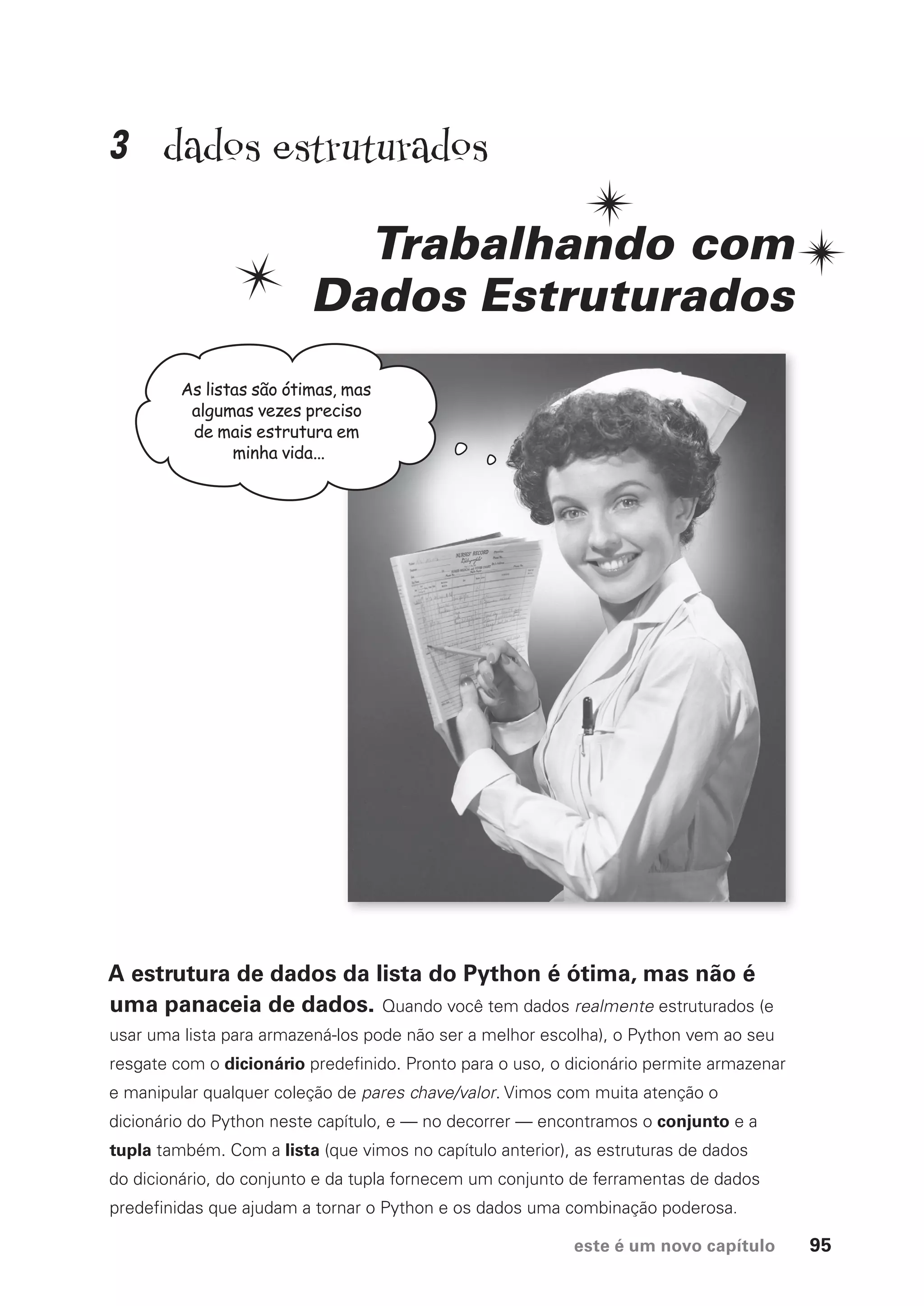 este é um novo capítulo 95
dados estruturados
Trabalhando com
Dados Estruturados
A estrutura de dados da lista do Python é ótima, mas não é
uma panaceia de dados. Quando você tem dados realmente estruturados (e
usar uma lista para armazená-los pode não ser a melhor escolha), o Python vem ao seu
resgate com o dicionário predefinido. Pronto para o uso, o dicionário permite armazenar
e manipular qualquer coleção de pares chave/valor. Vimos com muita atenção o
dicionário do Python neste capítulo, e — no decorrer — encontramos o conjunto e a
tupla também. Com a lista (que vimos no capítulo anterior), as estruturas de dados
do dicionário, do conjunto e da tupla fornecem um conjunto de ferramentas de dados
predefinidas que ajudam a tornar o Python e os dados uma combinação poderosa.
As listas são ótimas, mas
algumas vezes preciso
de mais estrutura em
minha vida...
3
CG_HeadFirst_Python.indb 95 18/07/2018 13:18:26
 