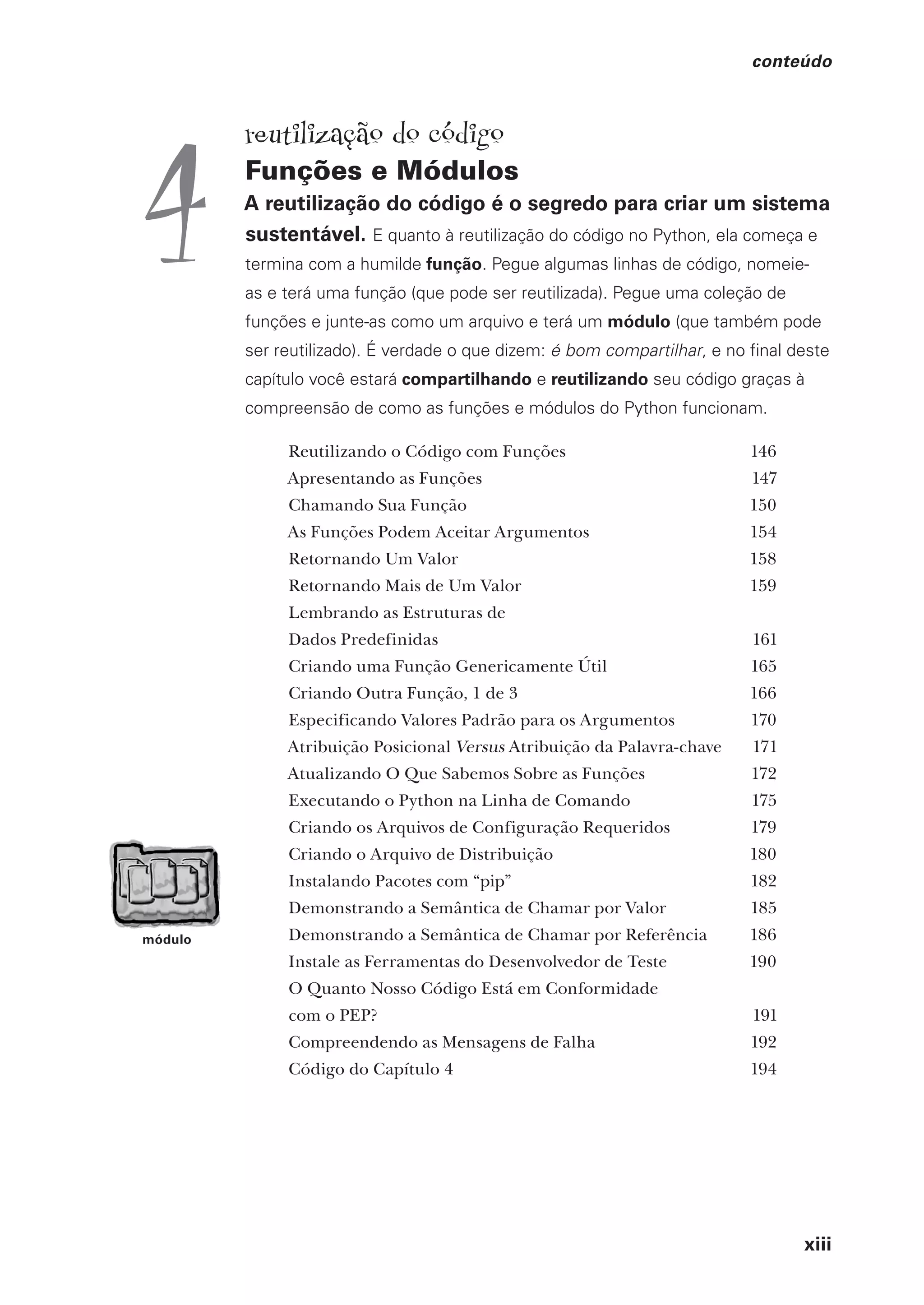 xiii
conteúdo
módulo
reutilização do código
Funções e Módulos
A reutilização do código é o segredo para criar um sistema
sustentável. E quanto à reutilização do código no Python, ela começa e
termina com a humilde função. Pegue algumas linhas de código, nomeie-
as e terá uma função (que pode ser reutilizada). Pegue uma coleção de
funções e junte-as como um arquivo e terá um módulo (que também pode
ser reutilizado). É verdade o que dizem: é bom compartilhar, e no final deste
capítulo você estará compartilhando e reutilizando seu código graças à
compreensão de como as funções e módulos do Python funcionam.
Reutilizando o Código com Funções 146
Apresentando as Funções 147
Chamando Sua Função 150
As Funções Podem Aceitar Argumentos 154
Retornando Um Valor 158
Retornando Mais de Um Valor 159
Lembrando as Estruturas de
Dados Predefinidas 161
Criando uma Função Genericamente Útil 165
Criando Outra Função, 1 de 3 166
Especificando Valores Padrão para os Argumentos 170
Atribuição Posicional Versus Atribuição da Palavra-chave 171
Atualizando O Que Sabemos Sobre as Funções 172
Executando o Python na Linha de Comando 175
Criando os Arquivos de Configuração Requeridos 179
Criando o Arquivo de Distribuição 180
Instalando Pacotes com “pip” 182
Demonstrando a Semântica de Chamar por Valor 185
Demonstrando a Semântica de Chamar por Referência 186
Instale as Ferramentas do Desenvolvedor de Teste 190
O Quanto Nosso Código Está em Conformidade
com o PEP? 191
Compreendendo as Mensagens de Falha 192
Código do Capítulo 4 194
4
CG_HeadFirst_Python.indb 13 18/07/2018 13:17:36
 