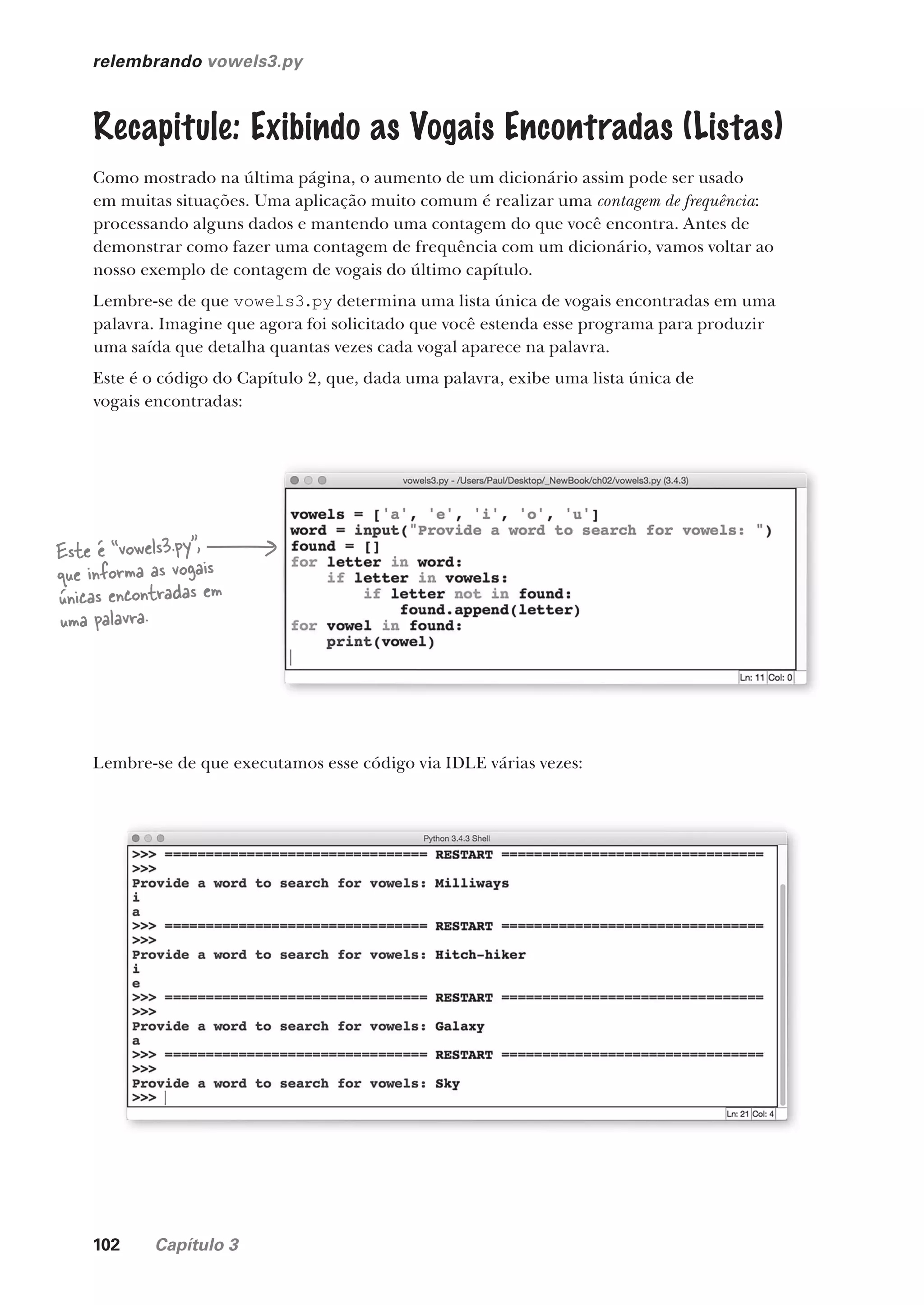 102 Capítulo 3
relembrando vowels3.py
Recapitule: Exibindo as Vogais Encontradas (Listas)
Como mostrado na última página, o aumento de um dicionário assim pode ser usado
em muitas situações. Uma aplicação muito comum é realizar uma contagem de frequência:
processando alguns dados e mantendo uma contagem do que você encontra. Antes de
demonstrar como fazer uma contagem de frequência com um dicionário, vamos voltar ao
nosso exemplo de contagem de vogais do último capítulo.
Lembre-se de que vowels3.py determina uma lista única de vogais encontradas em uma
palavra. Imagine que agora foi solicitado que você estenda esse programa para produzir
uma saída que detalha quantas vezes cada vogal aparece na palavra.
Este é o código do Capítulo 2, que, dada uma palavra, exibe uma lista única de
vogais encontradas:
Este é “vowels3.py”,
que informa as vogais
únicas encontradas em
uma palavra.
Lembre-se de que executamos esse código via IDLE várias vezes:
CG_HeadFirst_Python.indb 102 18/07/2018 13:18:34
 