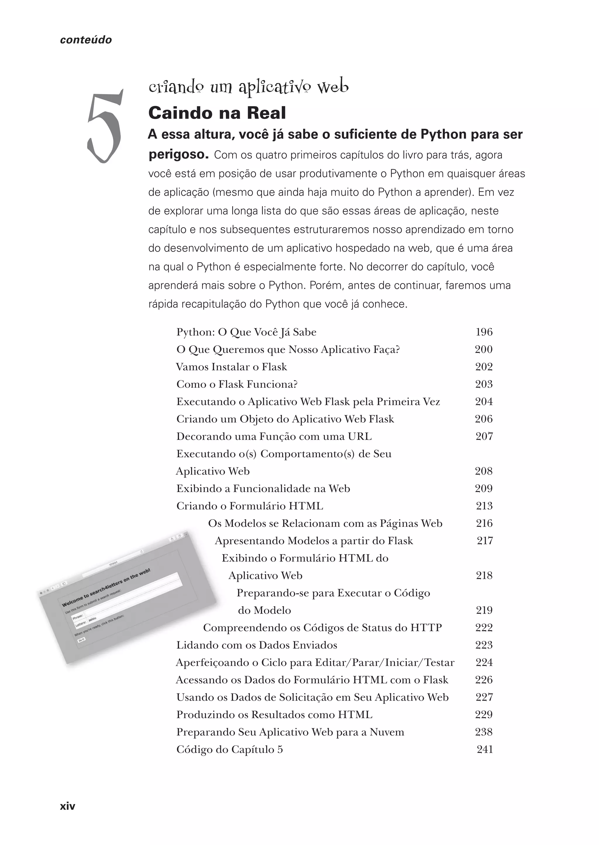 xiv
conteúdo
criando um aplicativo web
Caindo na Real
A essa altura, você já sabe o suficiente de Python para ser
perigoso. Com os quatro primeiros capítulos do livro para trás, agora
você está em posição de usar produtivamente o Python em quaisquer áreas
de aplicação (mesmo que ainda haja muito do Python a aprender). Em vez
de explorar uma longa lista do que são essas áreas de aplicação, neste
capítulo e nos subsequentes estruturaremos nosso aprendizado em torno
do desenvolvimento de um aplicativo hospedado na web, que é uma área
na qual o Python é especialmente forte. No decorrer do capítulo, você
aprenderá mais sobre o Python. Porém, antes de continuar, faremos uma
rápida recapitulação do Python que você já conhece.
Python: O Que Você Já Sabe 196
O Que Queremos que Nosso Aplicativo Faça? 200
Vamos Instalar o Flask 202
Como o Flask Funciona? 203
Executando o Aplicativo Web Flask pela Primeira Vez 204
Criando um Objeto do Aplicativo Web Flask 206
Decorando uma Função com uma URL 207
Executando o(s) Comportamento(s) de Seu
Aplicativo Web 208
Exibindo a Funcionalidade na Web 209
Criando o Formulário HTML 213
Os Modelos se Relacionam com as Páginas Web 216
Apresentando Modelos a partir do Flask 217
Exibindo o Formulário HTML do
Aplicativo Web 218
Preparando-se para Executar o Código
do Modelo 219
Compreendendo os Códigos de Status do HTTP 222
Lidando com os Dados Enviados 223
Aperfeiçoando o Ciclo para Editar/Parar/Iniciar/Testar 224
Acessando os Dados do Formulário HTML com o Flask 226
Usando os Dados de Solicitação em Seu Aplicativo Web 227
Produzindo os Resultados como HTML 229
Preparando Seu Aplicativo Web para a Nuvem 238
Código do Capítulo 5 241
5
CG_HeadFirst_Python.indb 14 18/07/2018 13:17:36
 