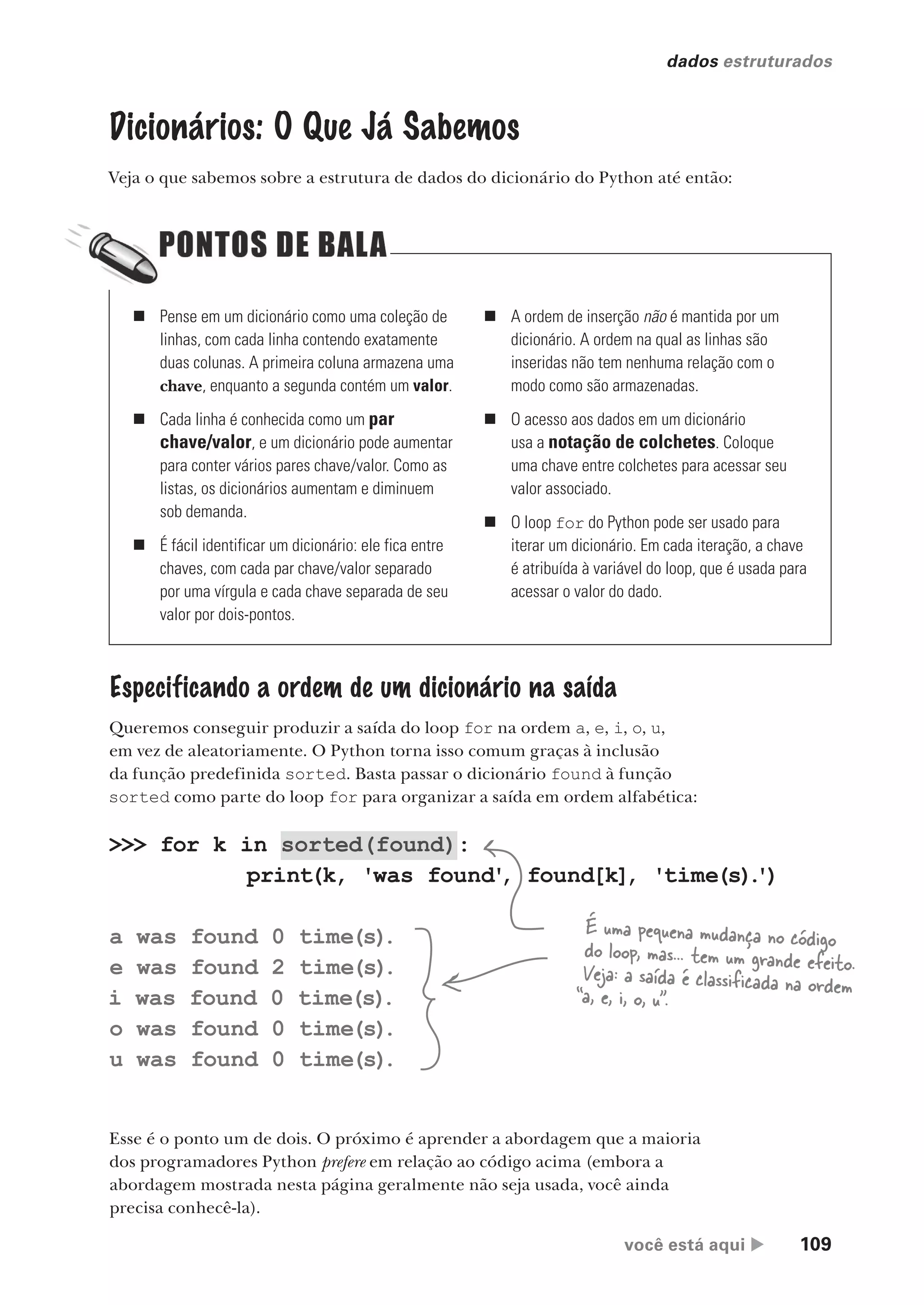 você está aqui  109
dados estruturados
Dicionários: O Que Já Sabemos
Veja o que sabemos sobre a estrutura de dados do dicionário do Python até então:
Especificando a ordem de um dicionário na saída
Queremos conseguir produzir a saída do loop for na ordem a, e, i, o, u,
em vez de aleatoriamente. O Python torna isso comum graças à inclusão
da função predefinida sorted. Basta passar o dicionário found à função
sorted como parte do loop for para organizar a saída em ordem alfabética:
>>> for k in sorted(found):
print(k, 'was found'
, found[k], 'time(s)
.
')
a was found 0 time(s)
.
e was found 2 time(s)
.
i was found 0 time(s)
.
o was found 0 time(s)
.
u was found 0 time(s)
.
É uma pequena mudança no código
do loop, mas... tem um grande efeito.
Veja: a saída é classificada na ordem
“a, e, i, o, u”.
Esse é o ponto um de dois. O próximo é aprender a abordagem que a maioria
dos programadores Python prefere em relação ao código acima (embora a
abordagem mostrada nesta página geralmente não seja usada, você ainda
precisa conhecê-la).
„ Pense em um dicionário como uma coleção de
linhas, com cada linha contendo exatamente
duas colunas. A primeira coluna armazena uma
chave, enquanto a segunda contém um valor.
„ Cada linha é conhecida como um par
chave/valor, e um dicionário pode aumentar
para conter vários pares chave/valor. Como as
listas, os dicionários aumentam e diminuem
sob demanda.
„ É fácil identificar um dicionário: ele fica entre
chaves, com cada par chave/valor separado
por uma vírgula e cada chave separada de seu
valor por dois-pontos.
„ A ordem de inserção não é mantida por um
dicionário. A ordem na qual as linhas são
inseridas não tem nenhuma relação com o
modo como são armazenadas.
„ O acesso aos dados em um dicionário
usa a notação de colchetes. Coloque
uma chave entre colchetes para acessar seu
valor associado.
„ O loop for do Python pode ser usado para
iterar um dicionário. Em cada iteração, a chave
é atribuída à variável do loop, que é usada para
acessar o valor do dado.
CG_HeadFirst_Python.indb 109 18/07/2018 13:18:39
 