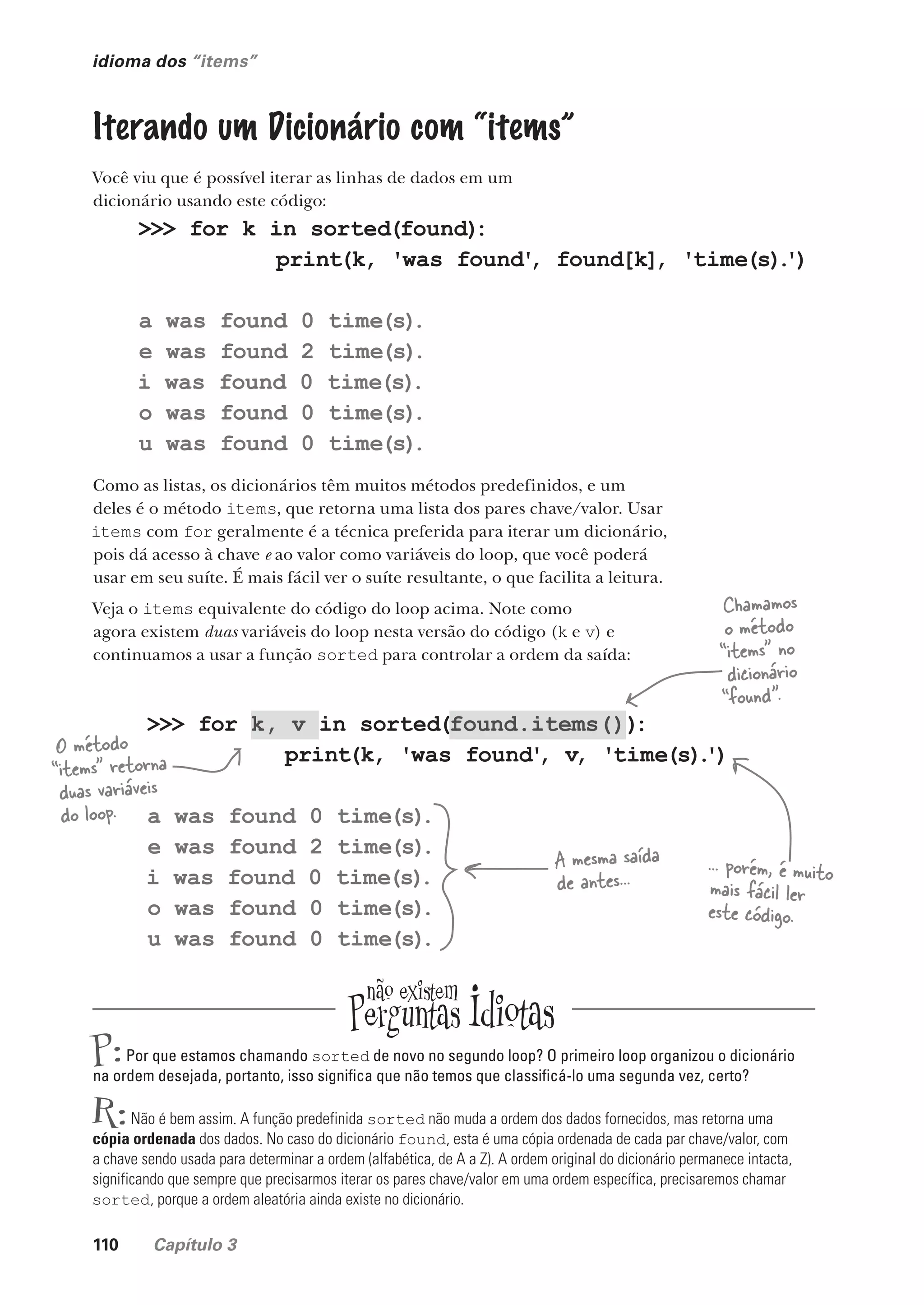 110 Capítulo 3
idioma dos “items”
Iterando um Dicionário com “items”
Você viu que é possível iterar as linhas de dados em um
dicionário usando este código:
>>> for k in sorted(found)
:
print(k, 'was found'
, found[k], 'time(s)
.
')
a was found 0 time(s)
.
e was found 2 time(s)
.
i was found 0 time(s)
.
o was found 0 time(s)
.
u was found 0 time(s)
.
Como as listas, os dicionários têm muitos métodos predefinidos, e um
deles é o método items, que retorna uma lista dos pares chave/valor. Usar
items com for geralmente é a técnica preferida para iterar um dicionário,
pois dá acesso à chave e ao valor como variáveis do loop, que você poderá
usar em seu suíte. É mais fácil ver o suíte resultante, o que facilita a leitura.
Veja o items equivalente do código do loop acima. Note como
agora existem duas variáveis do loop nesta versão do código (k e v) e
continuamos a usar a função sorted para controlar a ordem da saída:
P:Por que estamos chamando sorted de novo no segundo loop? O primeiro loop organizou o dicionário
na ordem desejada, portanto, isso significa que não temos que classificá-lo uma segunda vez, certo?
R:Não é bem assim. A função predefinida sorted não muda a ordem dos dados fornecidos, mas retorna uma
cópia ordenada dos dados. No caso do dicionário found, esta é uma cópia ordenada de cada par chave/valor, com
a chave sendo usada para determinar a ordem (alfabética, de A a Z). A ordem original do dicionário permanece intacta,
significando que sempre que precisarmos iterar os pares chave/valor em uma ordem específica, precisaremos chamar
sorted, porque a ordem aleatória ainda existe no dicionário.
>>> for k, v in sorted(found.items())
:
print(k, 'was found'
, v, 'time(s)
.
')
a was found 0 time(s)
.
e was found 2 time(s)
.
i was found 0 time(s)
.
o was found 0 time(s)
.
u was found 0 time(s)
.
A mesma saída
de antes...
... porém, é muito
mais fácil ler
este código.
Chamamos
o método
“items” no
dicionário
“found”.
O método
“items” retorna
duas variáveis
do loop.
CG_HeadFirst_Python.indb 110 18/07/2018 13:18:39
 