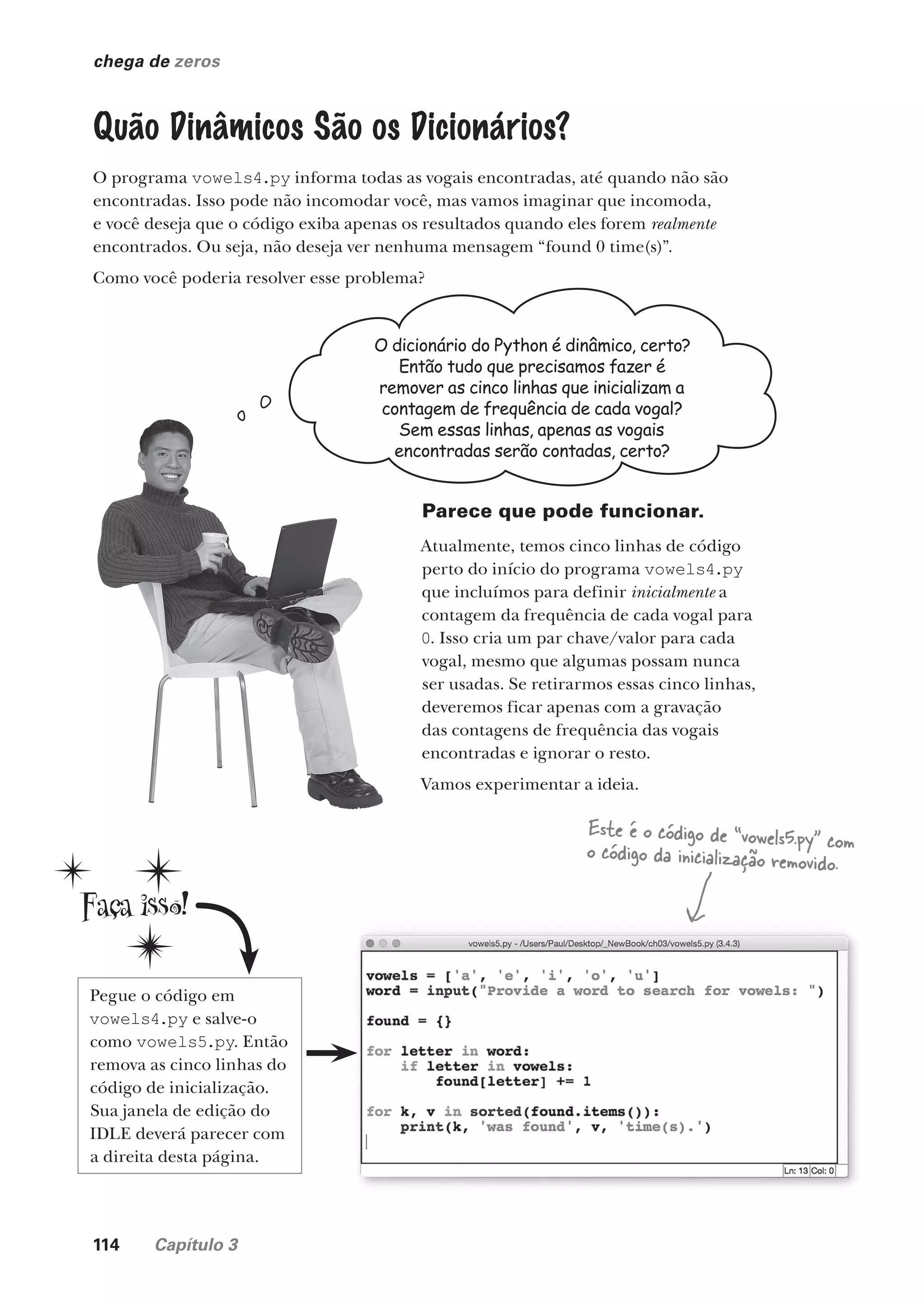 114 Capítulo 3
chega de zeros
Quão Dinâmicos São os Dicionários?
O programa vowels4.py informa todas as vogais encontradas, até quando não são
encontradas. Isso pode não incomodar você, mas vamos imaginar que incomoda,
e você deseja que o código exiba apenas os resultados quando eles forem realmente
encontrados. Ou seja, não deseja ver nenhuma mensagem “found 0 time(s)”.
Como você poderia resolver esse problema?
O dicionário do Python é dinâmico, certo?
Então tudo que precisamos fazer é
remover as cinco linhas que inicializam a
contagem de frequência de cada vogal?
Sem essas linhas, apenas as vogais
encontradas serão contadas, certo?
Parece que pode funcionar.
Atualmente, temos cinco linhas de código
perto do início do programa vowels4.py
que incluímos para definir inicialmente a
contagem da frequência de cada vogal para
0. Isso cria um par chave/valor para cada
vogal, mesmo que algumas possam nunca
ser usadas. Se retirarmos essas cinco linhas,
deveremos ficar apenas com a gravação
das contagens de frequência das vogais
encontradas e ignorar o resto.
Vamos experimentar a ideia.
Pegue o código em
vowels4.py e salve-o
como vowels5.py. Então
remova as cinco linhas do
código de inicialização.
Sua janela de edição do
IDLE deverá parecer com
a direita desta página.
Este é o código de “vowels5.py” com
o código da inicialização removido.
CG_HeadFirst_Python.indb 114 18/07/2018 13:18:43
 