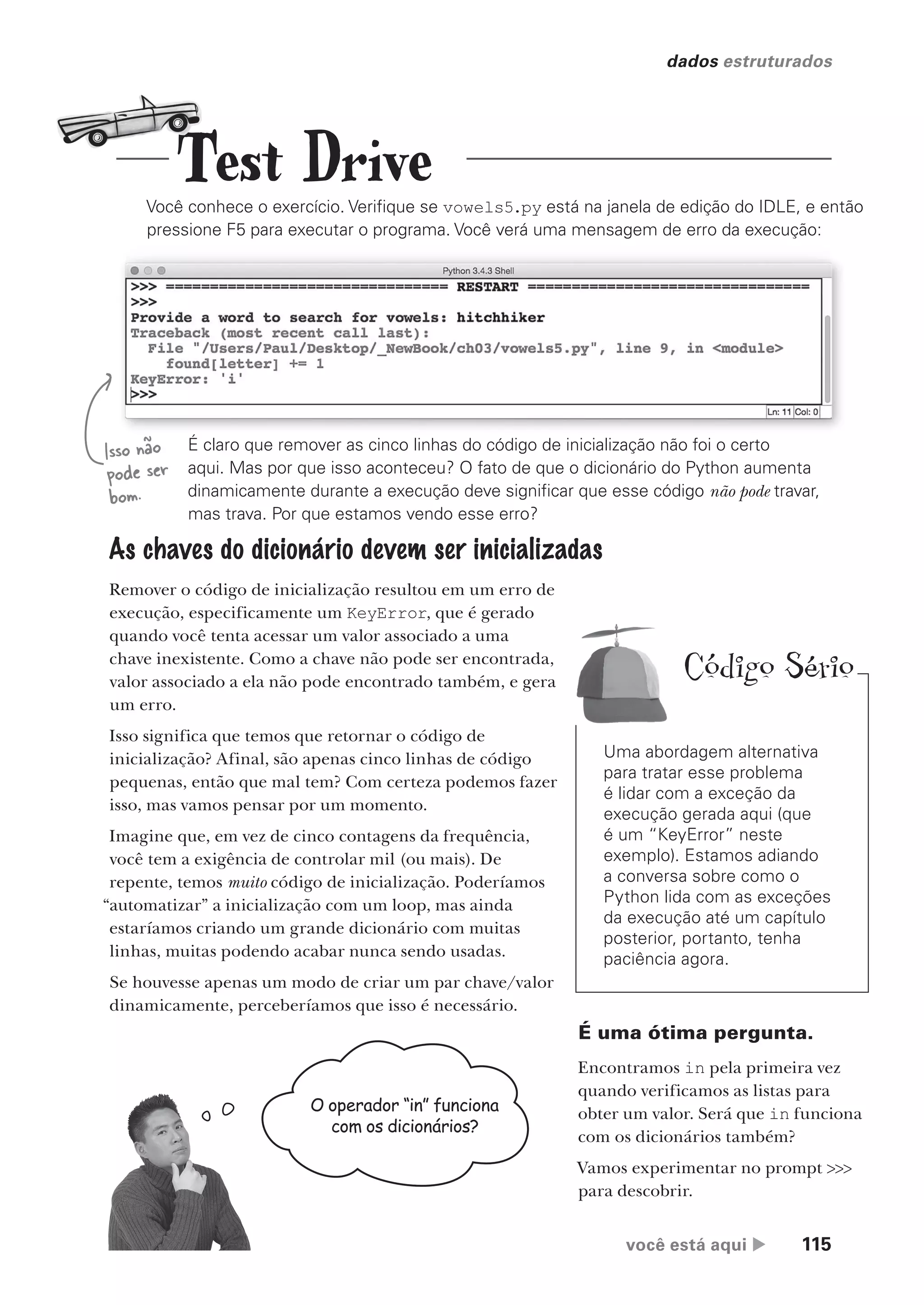 você está aqui  115
dados estruturados
Você conhece o exercício. Verifique se vowels5.py está na janela de edição do IDLE, e então
pressione F5 para executar o programa. Você verá uma mensagem de erro da execução:
É claro que remover as cinco linhas do código de inicialização não foi o certo
aqui. Mas por que isso aconteceu? O fato de que o dicionário do Python aumenta
dinamicamente durante a execução deve significar que esse código não pode travar,
mas trava. Por que estamos vendo esse erro?
As chaves do dicionário devem ser inicializadas
Remover o código de inicialização resultou em um erro de
execução, especificamente um KeyError, que é gerado
quando você tenta acessar um valor associado a uma
chave inexistente. Como a chave não pode ser encontrada, o
valor associado a ela não pode encontrado também, e gera
um erro.
Isso significa que temos que retornar o código de
inicialização? Afinal, são apenas cinco linhas de código
pequenas, então que mal tem? Com certeza podemos fazer
isso, mas vamos pensar por um momento.
Imagine que, em vez de cinco contagens da frequência,
você tem a exigência de controlar mil (ou mais). De
repente, temos muito código de inicialização. Poderíamos
“automatizar” a inicialização com um loop, mas ainda
estaríamos criando um grande dicionário com muitas
linhas, muitas podendo acabar nunca sendo usadas.
Se houvesse apenas um modo de criar um par chave/valor
dinamicamente, perceberíamos que isso é necessário.
Isso não
pode ser
bom.
O operador “in” funciona
com os dicionários?
É uma ótima pergunta.
Encontramos in pela primeira vez
quando verificamos as listas para
obter um valor. Será que in funciona
com os dicionários também?
Vamos experimentar no prompt >>>
para descobrir.
Test Drive
Uma abordagem alternativa
para tratar esse problema
é lidar com a exceção da
execução gerada aqui (que
é um “KeyError” neste
exemplo). Estamos adiando
a conversa sobre como o
Python lida com as exceções
da execução até um capítulo
posterior, portanto, tenha
paciência agora.
Código Sério
CG_HeadFirst_Python.indb 115 18/07/2018 13:18:44
 