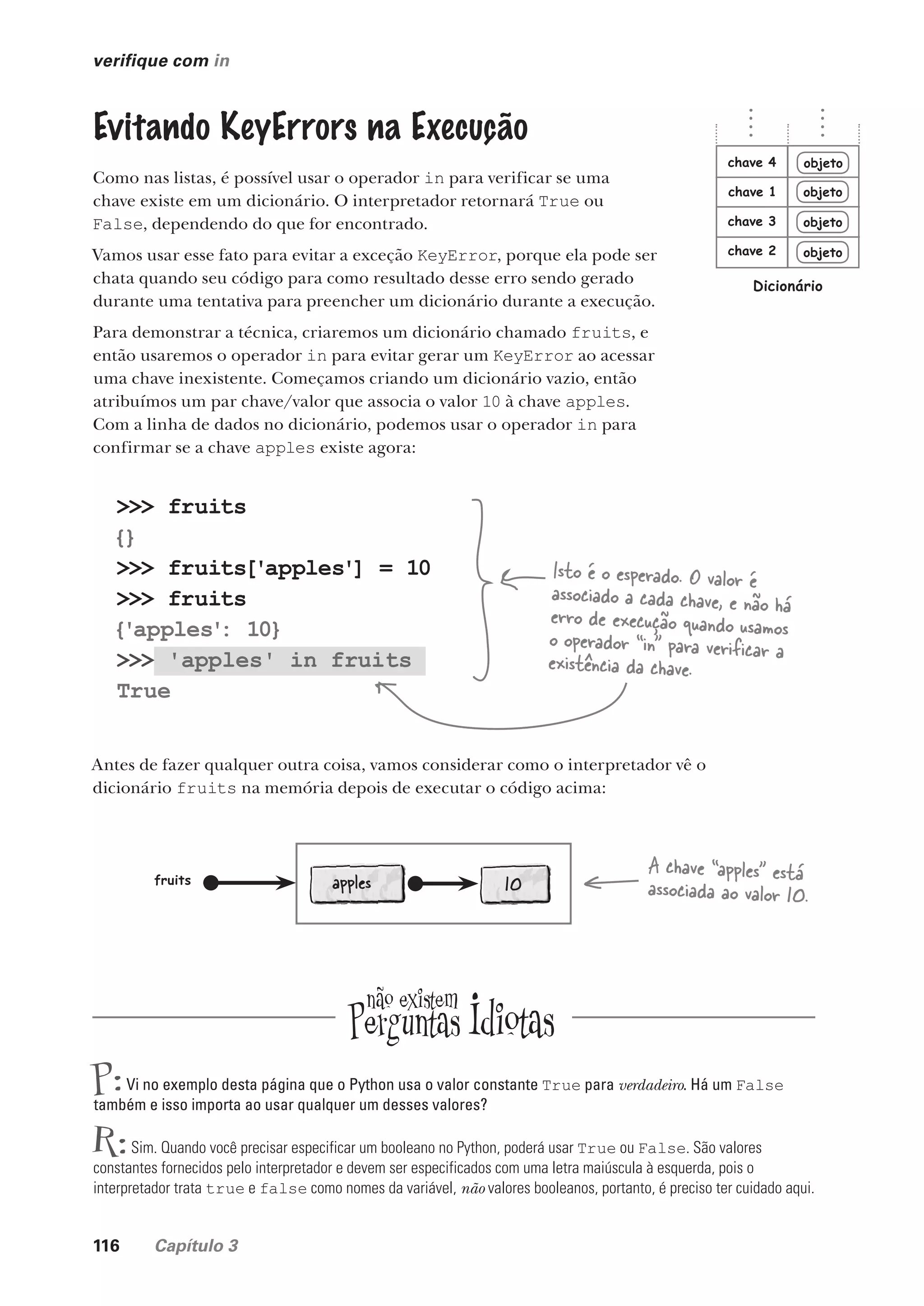 116 Capítulo 3
>>> fruits
{}
>>> fruits['apples'] = 10
>>> fruits
{'apples'
: 10}
>>> 'apples' in fruits
True
verifique com in
Evitando KeyErrors na Execução
Como nas listas, é possível usar o operador in para verificar se uma
chave existe em um dicionário. O interpretador retornará True ou
False, dependendo do que for encontrado.
Vamos usar esse fato para evitar a exceção KeyError, porque ela pode ser
chata quando seu código para como resultado desse erro sendo gerado
durante uma tentativa para preencher um dicionário durante a execução.
Para demonstrar a técnica, criaremos um dicionário chamado fruits, e
então usaremos o operador in para evitar gerar um KeyError ao acessar
uma chave inexistente. Começamos criando um dicionário vazio, então
atribuímos um par chave/valor que associa o valor 10 à chave apples.
Com a linha de dados no dicionário, podemos usar o operador in para
confirmar se a chave apples existe agora:
objeto
objeto
objeto
objeto
chave 1
chave 2
chave 3
chave 4
Dicionário
Isto é o esperado. O valor é
associado a cada chave, e não há
erro de execução quando usamos
o operador “in” para verificar a
existência da chave.
Antes de fazer qualquer outra coisa, vamos considerar como o interpretador vê o
dicionário fruits na memória depois de executar o código acima:
10
fruits
A chave “apples” está
associada ao valor 10.
P:Vi no exemplo desta página que o Python usa o valor constante True para verdadeiro. Há um False
também e isso importa ao usar qualquer um desses valores?
R:Sim. Quando você precisar especificar um booleano no Python, poderá usar True ou False. São valores
constantes fornecidos pelo interpretador e devem ser especificados com uma letra maiúscula à esquerda, pois o
interpretador trata true e false como nomes da variável, não valores booleanos, portanto, é preciso ter cuidado aqui.
apples
CG_HeadFirst_Python.indb 116 18/07/2018 13:18:44
 