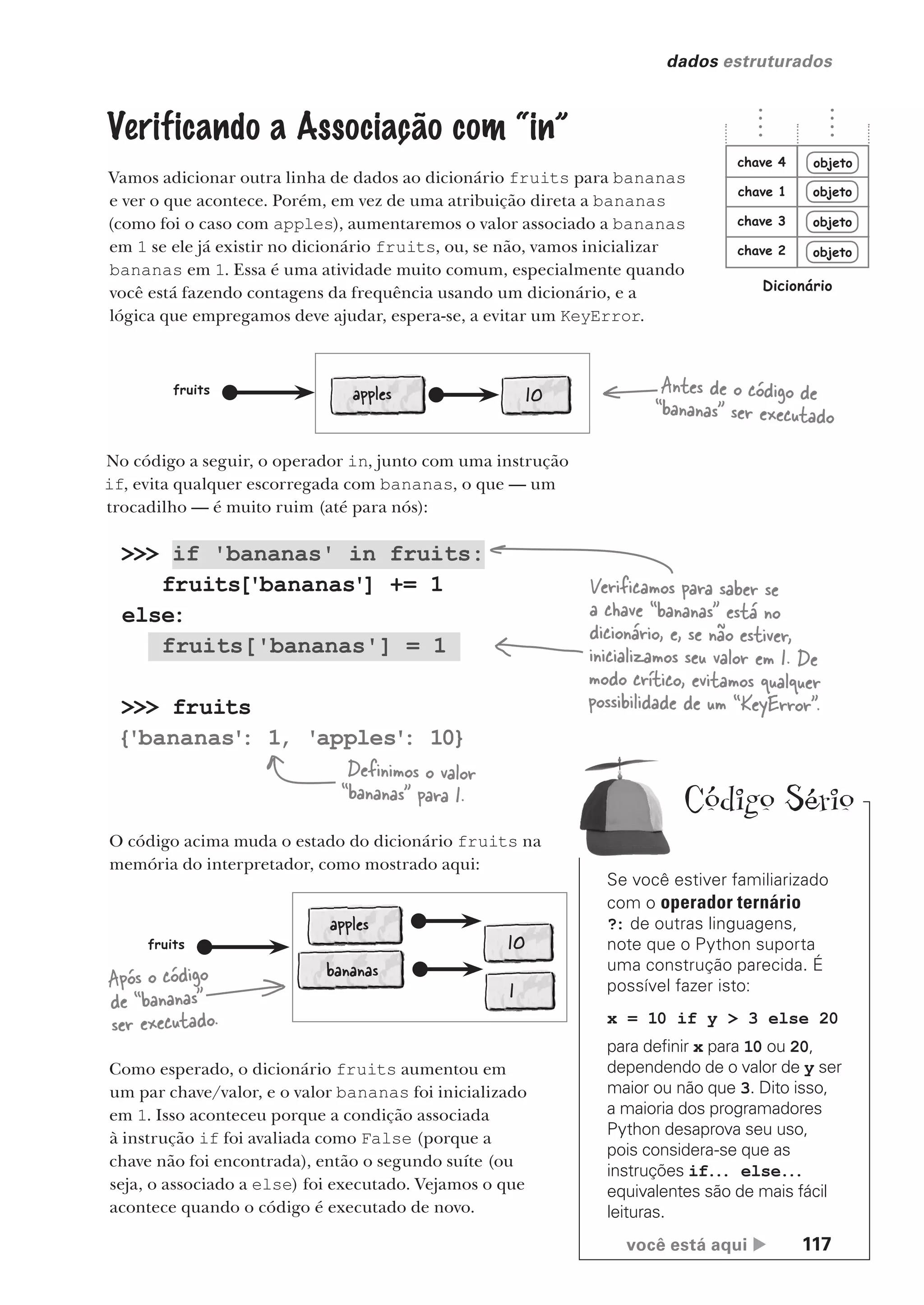 você está aqui  117
dados estruturados
>>> if 'bananas' in fruits:
fruits['bananas'] += 1
else:
fruits['bananas'] = 1
>>> fruits
{'bananas'
: 1, 'apples'
: 10}
Verificando a Associação com “in”
Vamos adicionar outra linha de dados ao dicionário fruits para bananas
e ver o que acontece. Porém, em vez de uma atribuição direta a bananas
(como foi o caso com apples), aumentaremos o valor associado a bananas
em 1 se ele já existir no dicionário fruits, ou, se não, vamos inicializar
bananas em 1. Essa é uma atividade muito comum, especialmente quando
você está fazendo contagens da frequência usando um dicionário, e a
lógica que empregamos deve ajudar, espera-se, a evitar um KeyError.
Verificamos para saber se
a chave “bananas” está no
dicionário, e, se não estiver,
inicializamos seu valor em 1. De
modo crítico, evitamos qualquer
possibilidade de um “KeyError”.
Definimos o valor
“bananas” para 1.
objeto
objeto
objeto
objeto
chave 1
chave 2
chave 3
chave 4
Dicionário
apples 10
fruits Antes de o código de
“bananas” ser executado
No código a seguir, o operador in, junto com uma instrução
if, evita qualquer escorregada com bananas, o que — um
trocadilho — é muito ruim (até para nós):
O código acima muda o estado do dicionário fruits na
memória do interpretador, como mostrado aqui:
apples
10
fruits
Após o código
de “bananas”
ser executado.
bananas
1
Como esperado, o dicionário fruits aumentou em
um par chave/valor, e o valor bananas foi inicializado
em 1. Isso aconteceu porque a condição associada
à instrução if foi avaliada como False (porque a
chave não foi encontrada), então o segundo suíte (ou
seja, o associado a else) foi executado. Vejamos o que
acontece quando o código é executado de novo.
Se você estiver familiarizado
com o operador ternário
?: de outras linguagens,
note que o Python suporta
uma construção parecida. É
possível fazer isto:
x = 10 if y > 3 else 20
para definir x para 10 ou 20,
dependendo de o valor de y ser
maior ou não que 3. Dito isso,
a maioria dos programadores
Python desaprova seu uso,
pois considera-se que as
instruções if... else...
equivalentes são de mais fácil
leituras.
Código Sério
CG_HeadFirst_Python.indb 117 18/07/2018 13:18:45
 