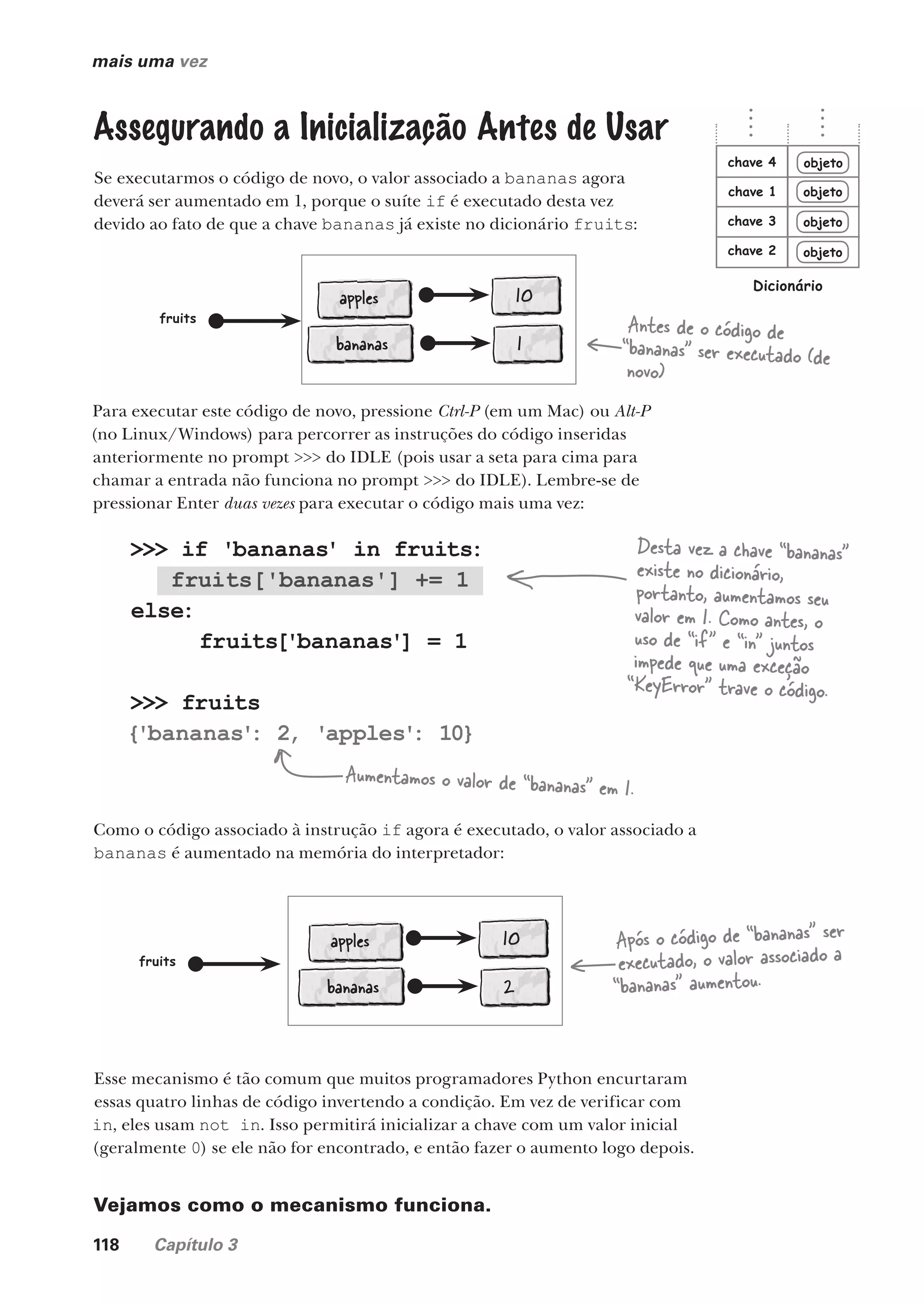 118 Capítulo 3
>>> if 'bananas' in fruits:
fruits['bananas'] += 1
else:
fruits['bananas'] = 1
>>> fruits
{'bananas'
: 2, 'apples'
: 10}
mais uma vez
Assegurando a Inicialização Antes de Usar
Se executarmos o código de novo, o valor associado a bananas agora
deverá ser aumentado em 1, porque o suíte if é executado desta vez
devido ao fato de que a chave bananas já existe no dicionário fruits:
Desta vez a chave “bananas”
existe no dicionário,
portanto, aumentamos seu
valor em 1. Como antes, o
uso de “if” e “in” juntos
impede que uma exceção
“KeyError” trave o código.
Aumentamos o valor de “bananas” em 1.
apples 10
fruits
Antes de o código de
“bananas” ser executado (de
novo)
bananas 1
apples 10
fruits
Após o código de “bananas” ser
executado, o valor associado a
“bananas” aumentou.
bananas 2
Para executar este código de novo, pressione Ctrl-P (em um Mac) ou Alt-P
(no Linux/Windows) para percorrer as instruções do código inseridas
anteriormente no prompt >>> do IDLE (pois usar a seta para cima para
chamar a entrada não funciona no prompt >>> do IDLE). Lembre-se de
pressionar Enter duas vezes para executar o código mais uma vez:
Como o código associado à instrução if agora é executado, o valor associado a
bananas é aumentado na memória do interpretador:
Esse mecanismo é tão comum que muitos programadores Python encurtaram
essas quatro linhas de código invertendo a condição. Em vez de verificar com
in, eles usam not in. Isso permitirá inicializar a chave com um valor inicial
(geralmente 0) se ele não for encontrado, e então fazer o aumento logo depois.
Vejamos como o mecanismo funciona.
objeto
objeto
objeto
objeto
chave 1
chave 2
chave 3
chave 4
Dicionário
CG_HeadFirst_Python.indb 118 18/07/2018 13:18:46
 