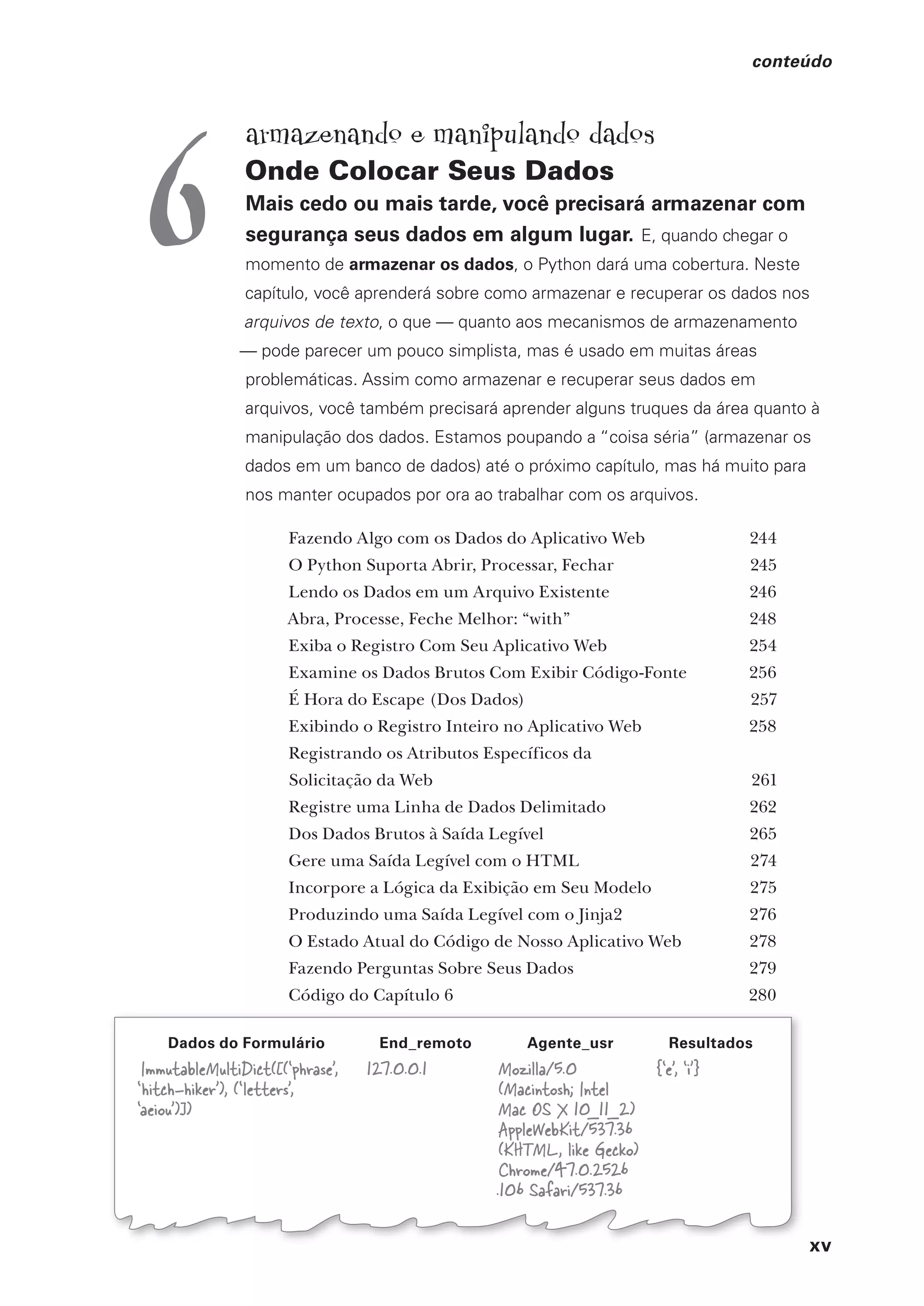 xv
conteúdo
Dados do Formulário End_remoto Agente_usr Resultados
ImmutableMultiDict([(‘phrase’,
‘hitch-hiker’), (‘letters’,
‘aeiou’)])
127.0.0.1 Mozilla/5.0
(Macintosh; Intel
Mac OS X 10_11_2)
AppleWebKit/537.36
(KHTML, like Gecko)
Chrome/47.0.2526
.106 Safari/537.36
{‘e’, ‘i’}
armazenando e manipulando dados
Onde Colocar Seus Dados
Mais cedo ou mais tarde, você precisará armazenar com
segurança seus dados em algum lugar. E, quando chegar o
momento de armazenar os dados, o Python dará uma cobertura. Neste
capítulo, você aprenderá sobre como armazenar e recuperar os dados nos
arquivos de texto, o que — quanto aos mecanismos de armazenamento
— pode parecer um pouco simplista, mas é usado em muitas áreas
problemáticas. Assim como armazenar e recuperar seus dados em
arquivos, você também precisará aprender alguns truques da área quanto à
manipulação dos dados. Estamos poupando a “coisa séria” (armazenar os
dados em um banco de dados) até o próximo capítulo, mas há muito para
nos manter ocupados por ora ao trabalhar com os arquivos.
Fazendo Algo com os Dados do Aplicativo Web 244
O Python Suporta Abrir, Processar, Fechar 245
Lendo os Dados em um Arquivo Existente 246
Abra, Processe, Feche Melhor: “with” 248
Exiba o Registro Com Seu Aplicativo Web 254
Examine os Dados Brutos Com Exibir Código-Fonte 256
É Hora do Escape (Dos Dados) 257
Exibindo o Registro Inteiro no Aplicativo Web 258
Registrando os Atributos Específicos da
Solicitação da Web 261
Registre uma Linha de Dados Delimitado 262
Dos Dados Brutos à Saída Legível 265
Gere uma Saída Legível com o HTML 274
Incorpore a Lógica da Exibição em Seu Modelo 275
Produzindo uma Saída Legível com o Jinja2 276
O Estado Atual do Código de Nosso Aplicativo Web 278
Fazendo Perguntas Sobre Seus Dados 279
Código do Capítulo 6 280
6
CG_HeadFirst_Python.indb 15 18/07/2018 13:17:36
 