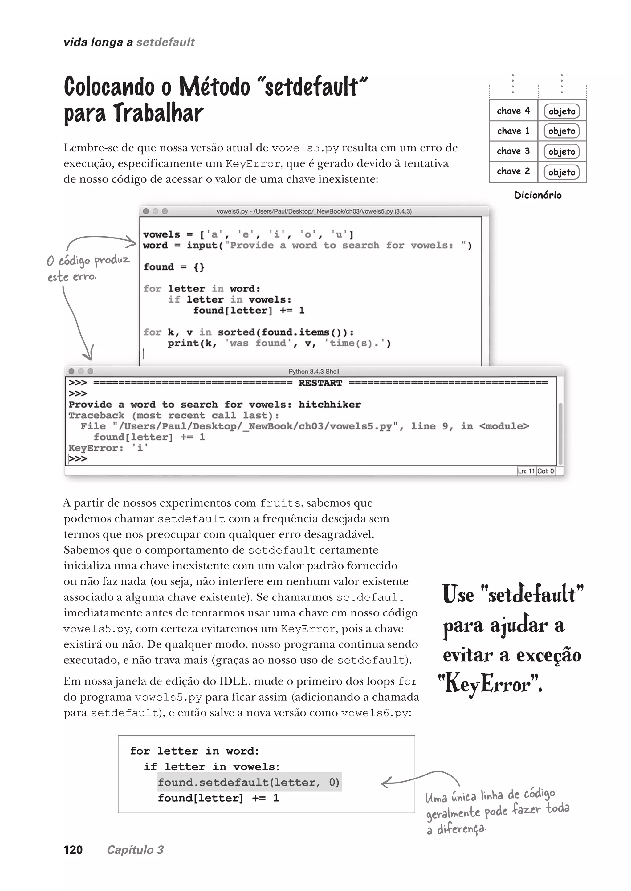 120 Capítulo 3
vida longa a setdefault
Colocando o Método “setdefault”
para Trabalhar
Lembre-se de que nossa versão atual de vowels5.py resulta em um erro de
execução, especificamente um KeyError, que é gerado devido à tentativa
de nosso código de acessar o valor de uma chave inexistente:
O código produz
este erro.
A partir de nossos experimentos com fruits, sabemos que
podemos chamar setdefault com a frequência desejada sem
termos que nos preocupar com qualquer erro desagradável.
Sabemos que o comportamento de setdefault certamente
inicializa uma chave inexistente com um valor padrão fornecido
ou não faz nada (ou seja, não interfere em nenhum valor existente
associado a alguma chave existente). Se chamarmos setdefault
imediatamente antes de tentarmos usar uma chave em nosso código
vowels5.py, com certeza evitaremos um KeyError, pois a chave
existirá ou não. De qualquer modo, nosso programa continua sendo
executado, e não trava mais (graças ao nosso uso de setdefault).
Em nossa janela de edição do IDLE, mude o primeiro dos loops for
do programa vowels5.py para ficar assim (adicionando a chamada
para setdefault), e então salve a nova versão como vowels6.py:
for letter in word:
if letter in vowels:
found.setdefault(letter, 0)
found[letter] += 1
Use “setdefault”
para ajudar a
evitar a exceção
“KeyError”.
Uma única linha de código
geralmente pode fazer toda
a diferença.
objeto
objeto
objeto
objeto
chave 1
chave 2
chave 3
chave 4
Dicionário
CG_HeadFirst_Python.indb 120 18/07/2018 13:18:49
 