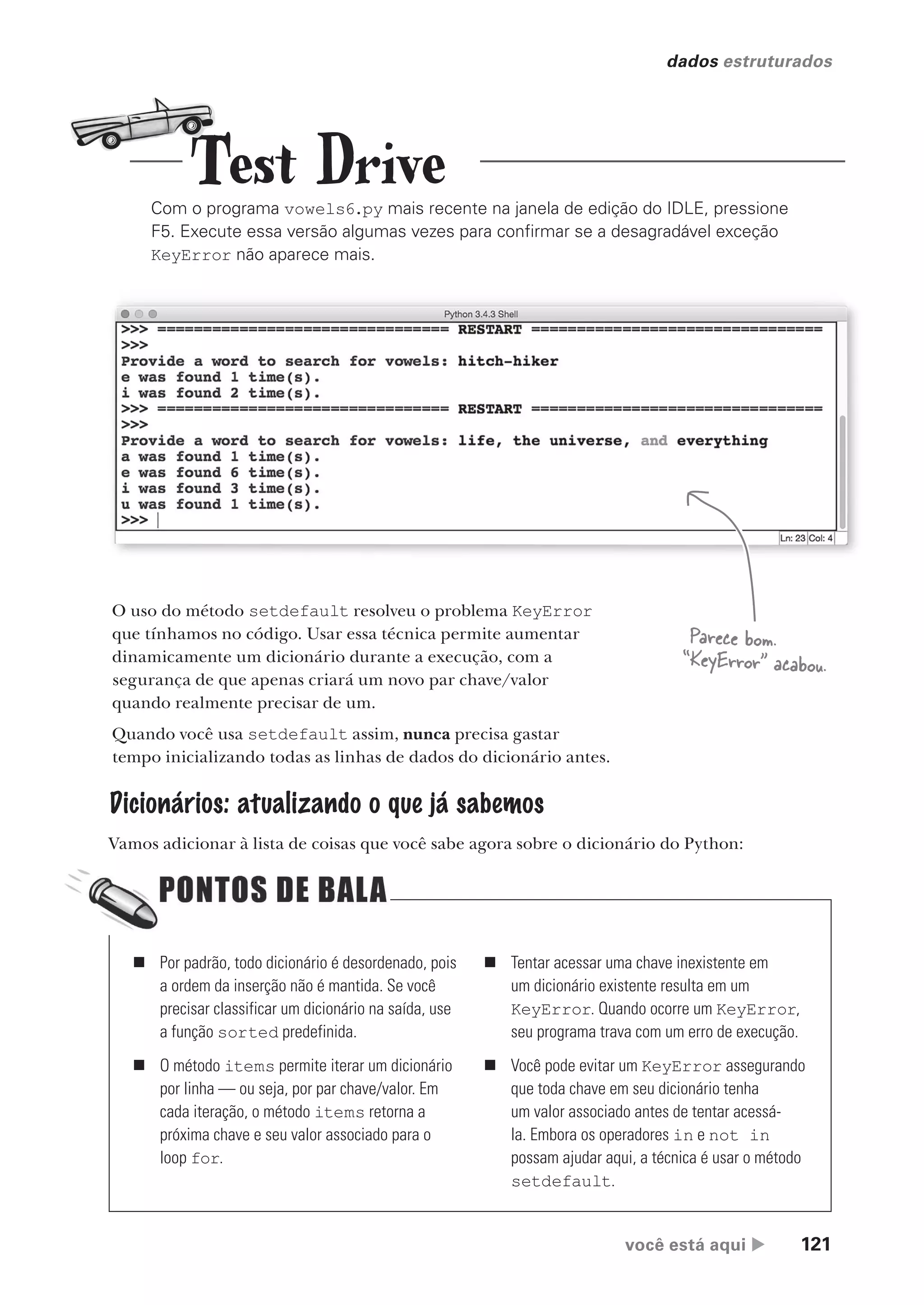 você está aqui  121
dados estruturados
Com o programa vowels6.py mais recente na janela de edição do IDLE, pressione
F5. Execute essa versão algumas vezes para confirmar se a desagradável exceção
KeyError não aparece mais.
O uso do método setdefault resolveu o problema KeyError
que tínhamos no código. Usar essa técnica permite aumentar
dinamicamente um dicionário durante a execução, com a
segurança de que apenas criará um novo par chave/valor
quando realmente precisar de um.
Quando você usa setdefault assim, nunca precisa gastar
tempo inicializando todas as linhas de dados do dicionário antes.
Dicionários: atualizando o que já sabemos
Vamos adicionar à lista de coisas que você sabe agora sobre o dicionário do Python:
Parece bom.
“KeyError” acabou.
„ Por padrão, todo dicionário é desordenado, pois
a ordem da inserção não é mantida. Se você
precisar classificar um dicionário na saída, use
a função sorted predefinida.
„ O método items permite iterar um dicionário
por linha — ou seja, por par chave/valor. Em
cada iteração, o método items retorna a
próxima chave e seu valor associado para o
loop for.
„ Tentar acessar uma chave inexistente em
um dicionário existente resulta em um
KeyError. Quando ocorre um KeyError,
seu programa trava com um erro de execução.
„ Você pode evitar um KeyError assegurando
que toda chave em seu dicionário tenha
um valor associado antes de tentar acessá-
la. Embora os operadores in e not in
possam ajudar aqui, a técnica é usar o método
setdefault.
Test Drive
CG_HeadFirst_Python.indb 121 18/07/2018 13:18:50
 
