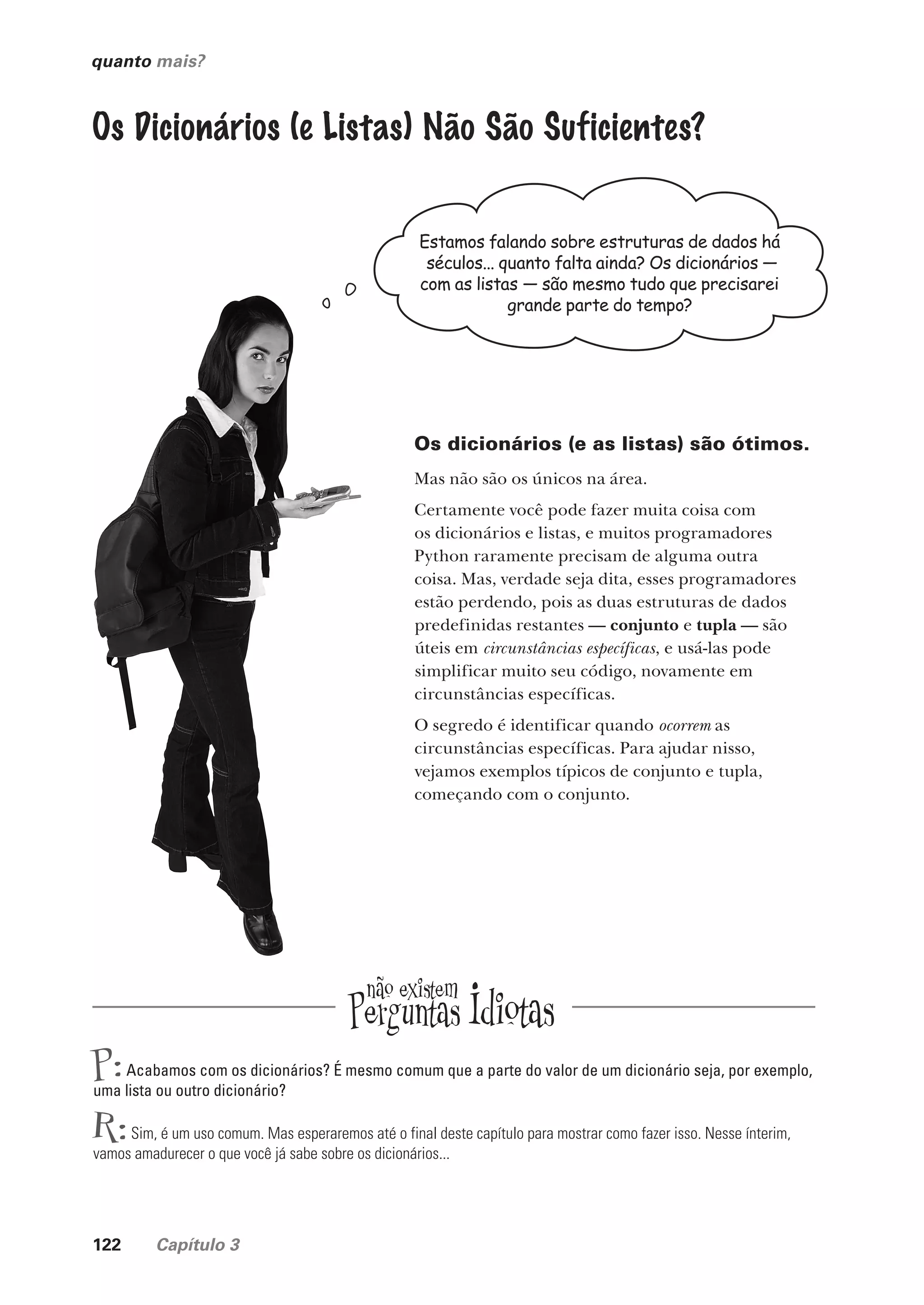 122 Capítulo 3
quanto mais?
Os Dicionários (e Listas) Não São Suficientes?
Estamos falando sobre estruturas de dados há
séculos... quanto falta ainda? Os dicionários —
com as listas — são mesmo tudo que precisarei
grande parte do tempo?
Os dicionários (e as listas) são ótimos.
Mas não são os únicos na área.
Certamente você pode fazer muita coisa com
os dicionários e listas, e muitos programadores
Python raramente precisam de alguma outra
coisa. Mas, verdade seja dita, esses programadores
estão perdendo, pois as duas estruturas de dados
predefinidas restantes — conjunto e tupla — são
úteis em circunstâncias específicas, e usá-las pode
simplificar muito seu código, novamente em
circunstâncias específicas.
O segredo é identificar quando ocorrem as
circunstâncias específicas. Para ajudar nisso,
vejamos exemplos típicos de conjunto e tupla,
começando com o conjunto.
P:Acabamos com os dicionários? É mesmo comum que a parte do valor de um dicionário seja, por exemplo,
uma lista ou outro dicionário?
R:Sim, é um uso comum. Mas esperaremos até o final deste capítulo para mostrar como fazer isso. Nesse ínterim,
vamos amadurecer o que você já sabe sobre os dicionários...
CG_HeadFirst_Python.indb 122 18/07/2018 13:18:50
 
