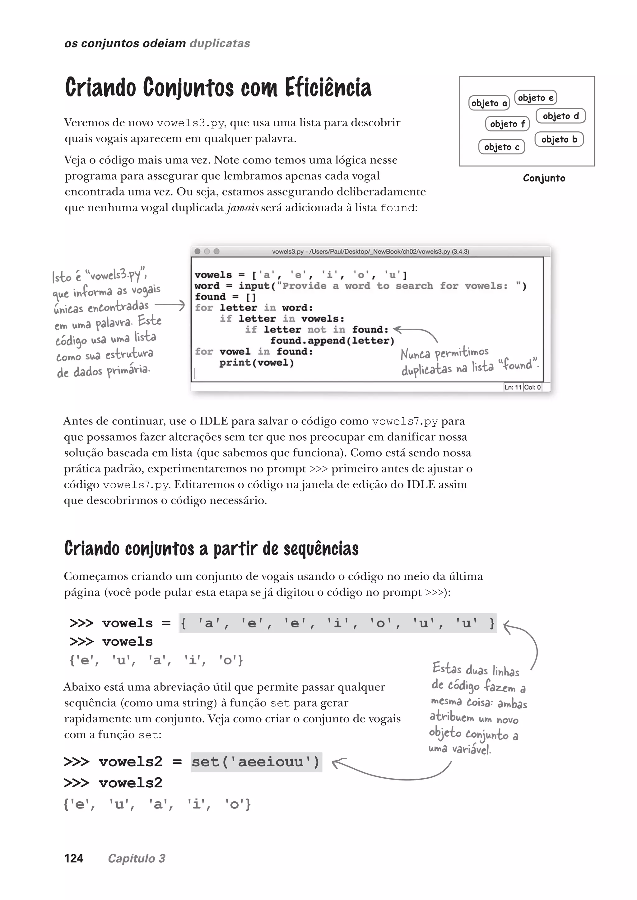 124 Capítulo 3
os conjuntos odeiam duplicatas
Criando Conjuntos com Eficiência
Veremos de novo vowels3.py, que usa uma lista para descobrir
quais vogais aparecem em qualquer palavra.
Veja o código mais uma vez. Note como temos uma lógica nesse
programa para assegurar que lembramos apenas cada vogal
encontrada uma vez. Ou seja, estamos assegurando deliberadamente
que nenhuma vogal duplicada jamais será adicionada à lista found:
Isto é “vowels3.py”,
que informa as vogais
únicas encontradas
em uma palavra. Este
código usa uma lista
como sua estrutura
de dados primária.
Nunca permitimos
duplicatas na lista “found”.
Antes de continuar, use o IDLE para salvar o código como vowels7.py para
que possamos fazer alterações sem ter que nos preocupar em danificar nossa
solução baseada em lista (que sabemos que funciona). Como está sendo nossa
prática padrão, experimentaremos no prompt >>> primeiro antes de ajustar o
código vowels7.py. Editaremos o código na janela de edição do IDLE assim
que descobrirmos o código necessário.
Criando conjuntos a partir de sequências
Começamos criando um conjunto de vogais usando o código no meio da última
página (você pode pular esta etapa se já digitou o código no prompt >>>):
>>> vowels = { 'a', 'e', 'e', 'i', 'o', 'u', 'u' }
>>> vowels
{'e'
, 'u'
, 'a'
, 'i
'
, 'o'}
Abaixo está uma abreviação útil que permite passar qualquer
sequência (como uma string) à função set para gerar
rapidamente um conjunto. Veja como criar o conjunto de vogais
com a função set:
>>> vowels2 = set('aeeiouu')
>>> vowels2
{'e'
, 'u'
, 'a'
, 'i
'
, 'o'}
Estas duas linhas
de código fazem a
mesma coisa: ambas
atribuem um novo
objeto conjunto a
uma variável.
objeto b
objeto f
objeto a
objeto e
objeto d
objeto c
Conjunto
CG_HeadFirst_Python.indb 124 18/07/2018 13:18:51
 