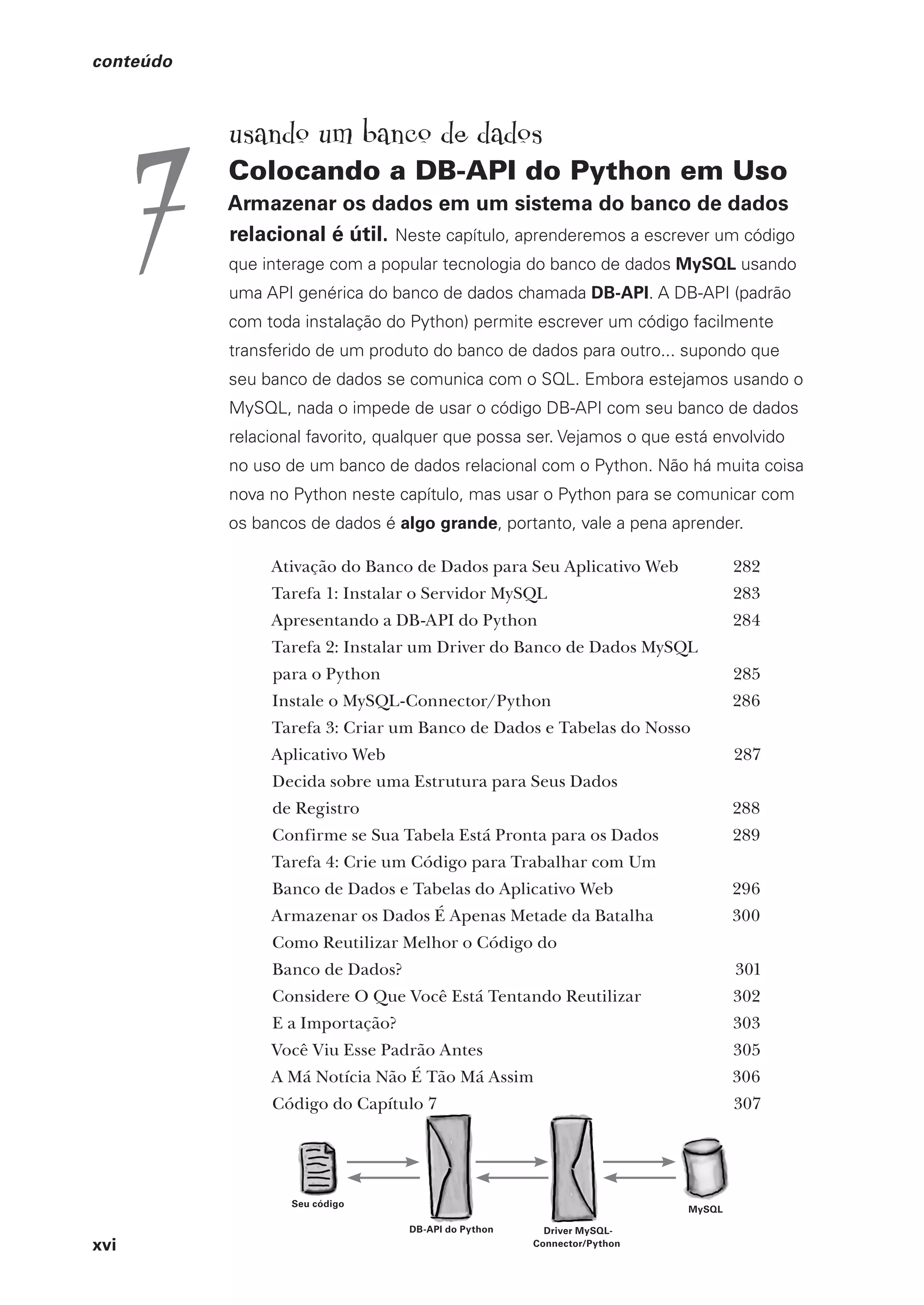 xvi
conteúdo
usando um banco de dados
Colocando a DB-API do Python em Uso
Armazenar os dados em um sistema do banco de dados
relacional é útil. Neste capítulo, aprenderemos a escrever um código
que interage com a popular tecnologia do banco de dados MySQL usando
uma API genérica do banco de dados chamada DB-API. A DB-API (padrão
com toda instalação do Python) permite escrever um código facilmente
transferido de um produto do banco de dados para outro... supondo que
seu banco de dados se comunica com o SQL. Embora estejamos usando o
MySQL, nada o impede de usar o código DB-API com seu banco de dados
relacional favorito, qualquer que possa ser. Vejamos o que está envolvido
no uso de um banco de dados relacional com o Python. Não há muita coisa
nova no Python neste capítulo, mas usar o Python para se comunicar com
os bancos de dados é algo grande, portanto, vale a pena aprender.
Ativação do Banco de Dados para Seu Aplicativo Web 282
Tarefa 1: Instalar o Servidor MySQL 283
Apresentando a DB-API do Python 284
Tarefa 2: Instalar um Driver do Banco de Dados MySQL
para o Python 285
Instale o MySQL-Connector/Python 286
Tarefa 3: Criar um Banco de Dados e Tabelas do Nosso
Aplicativo Web 287
Decida sobre uma Estrutura para Seus Dados
de Registro 288
Confirme se Sua Tabela Está Pronta para os Dados 289
Tarefa 4: Crie um Código para Trabalhar com Um
Banco de Dados e Tabelas do Aplicativo Web 296
Armazenar os Dados É Apenas Metade da Batalha 300
Como Reutilizar Melhor o Código do
Banco de Dados? 301
Considere O Que Você Está Tentando Reutilizar 302
E a Importação? 303
Você Viu Esse Padrão Antes 305
A Má Notícia Não É Tão Má Assim 306
Código do Capítulo 7 307
7
CG_HeadFirst_Python.indb 16 18/07/2018 13:17:36
 