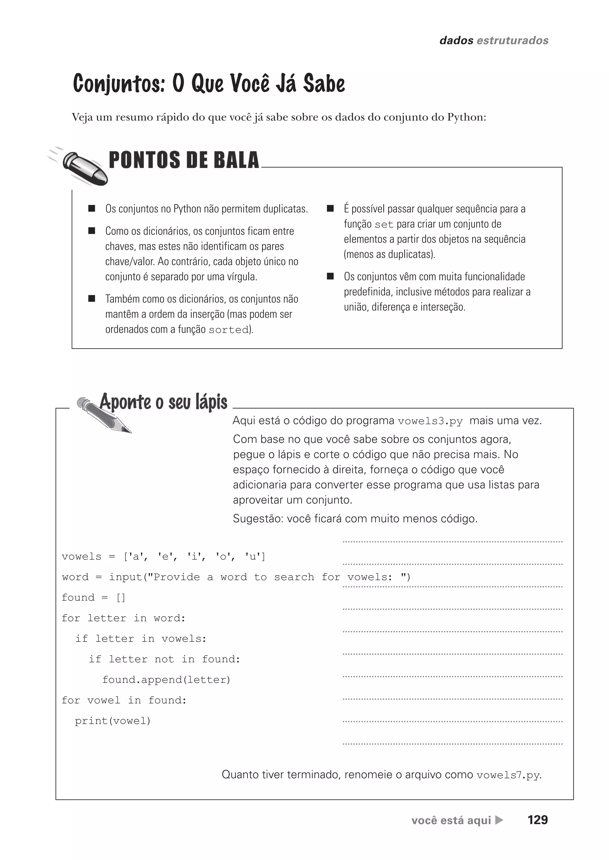 você está aqui  129
dados estruturados
Conjuntos: O Que Você Já Sabe
Veja um resumo rápido do que você já sabe sobre os dados do conjunto do Python:
„ Os conjuntos no Python não permitem duplicatas.
„ Como os dicionários, os conjuntos ficam entre
chaves, mas estes não identificam os pares
chave/valor. Ao contrário, cada objeto único no
conjunto é separado por uma vírgula.
„ Também como os dicionários, os conjuntos não
mantêm a ordem da inserção (mas podem ser
ordenados com a função sorted).
„ É possível passar qualquer sequência para a
função set para criar um conjunto de
elementos a partir dos objetos na sequência
(menos as duplicatas).
„ Os conjuntos vêm com muita funcionalidade
predefinida, inclusive métodos para realizar a
união, diferença e interseção.
Quanto tiver terminado, renomeie o arquivo como vowels7.py.
vowels = ['a', 'e', 'i', 'o', 'u']
word = input("Provide a word to search for vowels: ")
found = []
for letter in word:
if letter in vowels:
if letter not in found:
found.append(letter)
for vowel in found:
print(vowel)
Aqui está o código do programa vowels3.py mais uma vez.
Com base no que você sabe sobre os conjuntos agora,
pegue o lápis e corte o código que não precisa mais. No
espaço fornecido à direita, forneça o código que você
adicionaria para converter esse programa que usa listas para
aproveitar um conjunto.
Sugestão: você ficará com muito menos código.
CG_HeadFirst_Python.indb 129 18/07/2018 13:18:56
 
