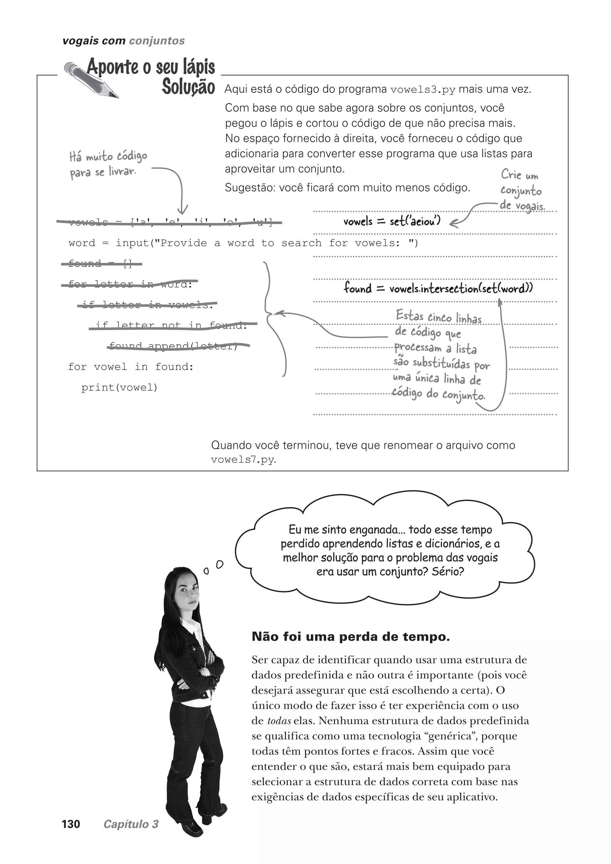 130 Capítulo 3
vogais com conjuntos
Aqui está o código do programa vowels3.py mais uma vez.
Com base no que sabe agora sobre os conjuntos, você
pegou o lápis e cortou o código de que não precisa mais.
No espaço fornecido à direita, você forneceu o código que
adicionaria para converter esse programa que usa listas para
aproveitar um conjunto.
Sugestão: você ficará com muito menos código.
Quando você terminou, teve que renomear o arquivo como
vowels7.py.
vowels = ['a', 'e', 'i', 'o', 'u']
word = input("Provide a word to search for vowels: ")
found = []
for letter in word:
if letter in vowels:
if letter not in found:
found.append(letter)
for vowel in found:
print(vowel)
vowels = set('aeiou')
found = vowels.intersection(set(word))
Estas cinco linhas
de código que
processam a lista
são substituídas por
uma única linha de
código do conjunto.
Crie um
conjunto
de vogais.
Eu me sinto enganada... todo esse tempo
perdido aprendendo listas e dicionários, e a
melhor solução para o problema das vogais
era usar um conjunto? Sério?
Não foi uma perda de tempo.
Ser capaz de identificar quando usar uma estrutura de
dados predefinida e não outra é importante (pois você
desejará assegurar que está escolhendo a certa). O
único modo de fazer isso é ter experiência com o uso
de todas elas. Nenhuma estrutura de dados predefinida
se qualifica como uma tecnologia “genérica”, porque
todas têm pontos fortes e fracos. Assim que você
entender o que são, estará mais bem equipado para
selecionar a estrutura de dados correta com base nas
exigências de dados específicas de seu aplicativo.
Há muito código
para se livrar.
CG_HeadFirst_Python.indb 130 18/07/2018 13:18:56
 
