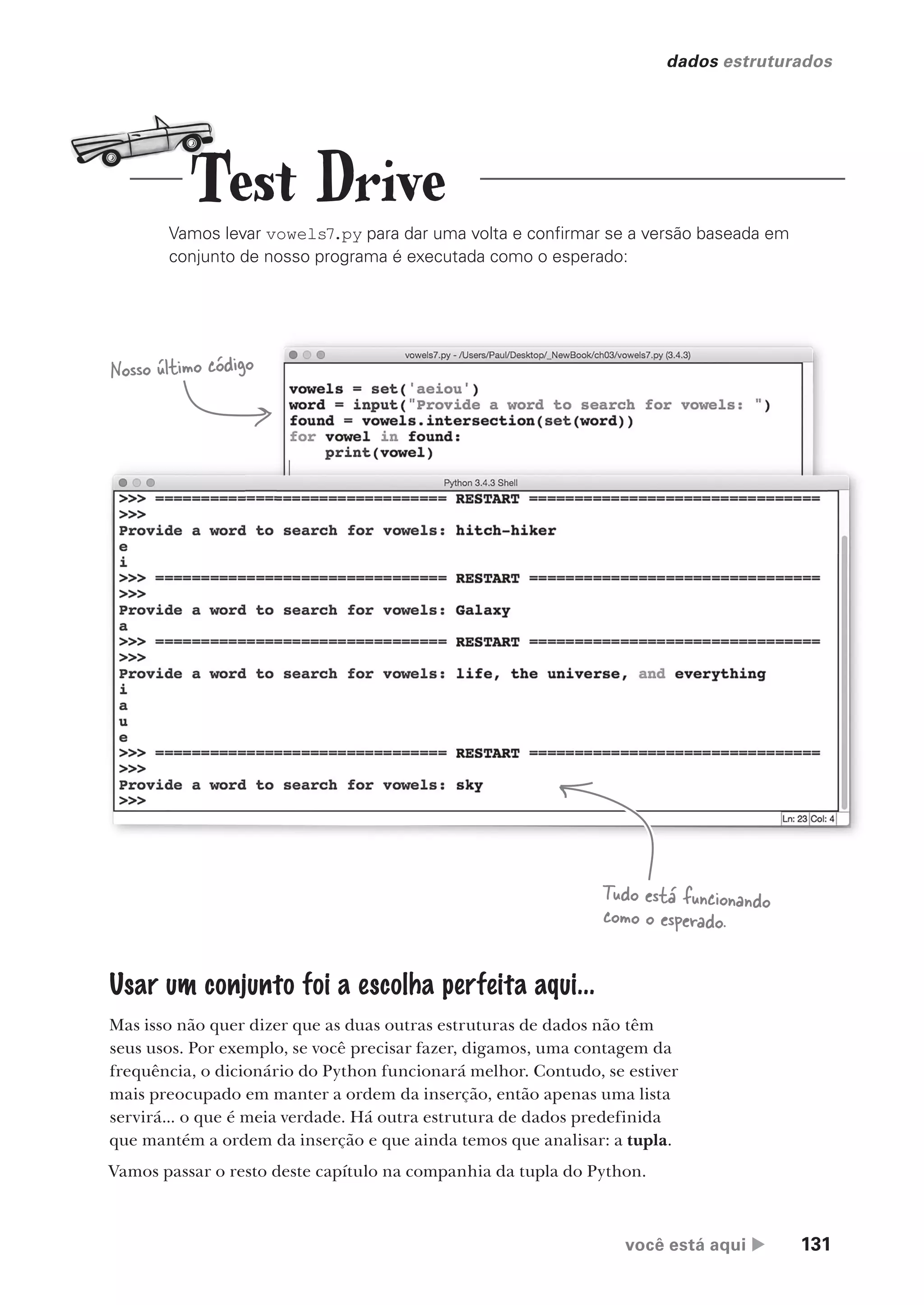 você está aqui  131
dados estruturados
Vamos levar vowels7.py para dar uma volta e confirmar se a versão baseada em
conjunto de nosso programa é executada como o esperado:
Nosso último código
Tudo está funcionando
como o esperado.
Usar um conjunto foi a escolha perfeita aqui...
Mas isso não quer dizer que as duas outras estruturas de dados não têm
seus usos. Por exemplo, se você precisar fazer, digamos, uma contagem da
frequência, o dicionário do Python funcionará melhor. Contudo, se estiver
mais preocupado em manter a ordem da inserção, então apenas uma lista
servirá... o que é meia verdade. Há outra estrutura de dados predefinida
que mantém a ordem da inserção e que ainda temos que analisar: a tupla.
Vamos passar o resto deste capítulo na companhia da tupla do Python.
Test Drive
CG_HeadFirst_Python.indb 131 18/07/2018 13:18:58
 