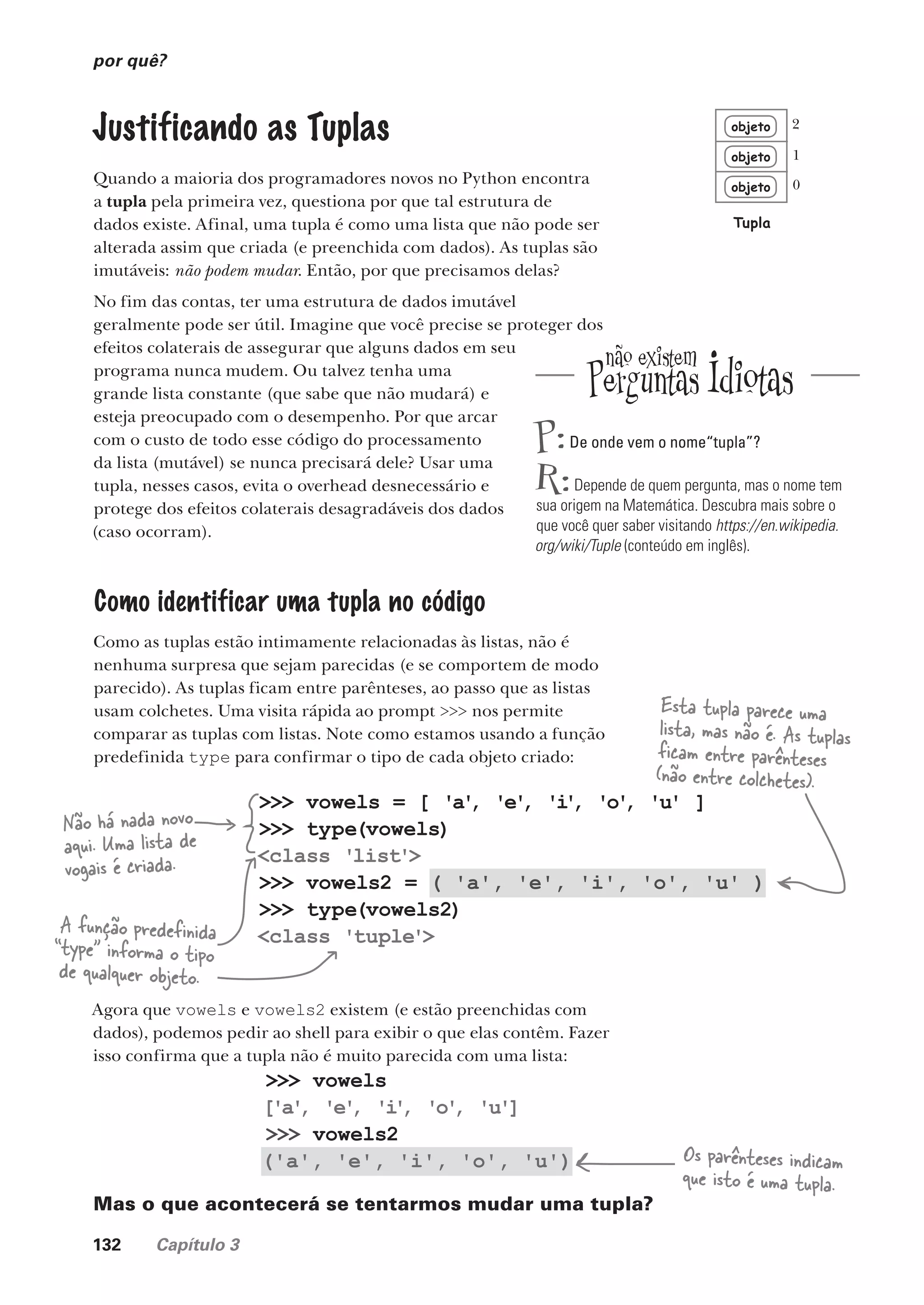 132 Capítulo 3
>>> vowels
['a'
, 'e'
, 'i
'
, 'o'
, 'u']
>>> vowels2
('a', 'e', 'i', 'o', 'u')
>>> vowels = [ 'a'
, 'e'
, 'i
'
, 'o'
, 'u' ]
>>> type(vowels)
<class 'list'>
>>> vowels2 = ( 'a', 'e', 'i', 'o', 'u' )
>>> type(vowels2)
<class 'tuple'>
por quê?
Justificando as Tuplas
Quando a maioria dos programadores novos no Python encontra
a tupla pela primeira vez, questiona por que tal estrutura de
dados existe. Afinal, uma tupla é como uma lista que não pode ser
alterada assim que criada (e preenchida com dados). As tuplas são
imutáveis: não podem mudar. Então, por que precisamos delas?
No fim das contas, ter uma estrutura de dados imutável
geralmente pode ser útil. Imagine que você precise se proteger dos
efeitos colaterais de assegurar que alguns dados em seu
programa nunca mudem. Ou talvez tenha uma
grande lista constante (que sabe que não mudará) e
esteja preocupado com o desempenho. Por que arcar
com o custo de todo esse código do processamento
da lista (mutável) se nunca precisará dele? Usar uma
tupla, nesses casos, evita o overhead desnecessário e
protege dos efeitos colaterais desagradáveis dos dados
(caso ocorram).
Como identificar uma tupla no código
Como as tuplas estão intimamente relacionadas às listas, não é
nenhuma surpresa que sejam parecidas (e se comportem de modo
parecido). As tuplas ficam entre parênteses, ao passo que as listas
usam colchetes. Uma visita rápida ao prompt >>> nos permite
comparar as tuplas com listas. Note como estamos usando a função
predefinida type para confirmar o tipo de cada objeto criado:
objeto
objeto
objeto
Tupla
0
1
2
Não há nada novo
aqui. Uma lista de
vogais é criada.
A função predefinida
“type” informa o tipo
de qualquer objeto.
Esta tupla parece uma
lista, mas não é. As tuplas
ficam entre parênteses
(não entre colchetes).
Agora que vowels e vowels2 existem (e estão preenchidas com
dados), podemos pedir ao shell para exibir o que elas contêm. Fazer
isso confirma que a tupla não é muito parecida com uma lista:
Os parênteses indicam
que isto é uma tupla.
Mas o que acontecerá se tentarmos mudar uma tupla?
P:De onde vem o nome“tupla”?
R:Depende de quem pergunta, mas o nome tem
sua origem na Matemática. Descubra mais sobre o
que você quer saber visitando https://en.wikipedia.
org/wiki/Tuple (conteúdo em inglês).
CG_HeadFirst_Python.indb 132 18/07/2018 13:18:58
 