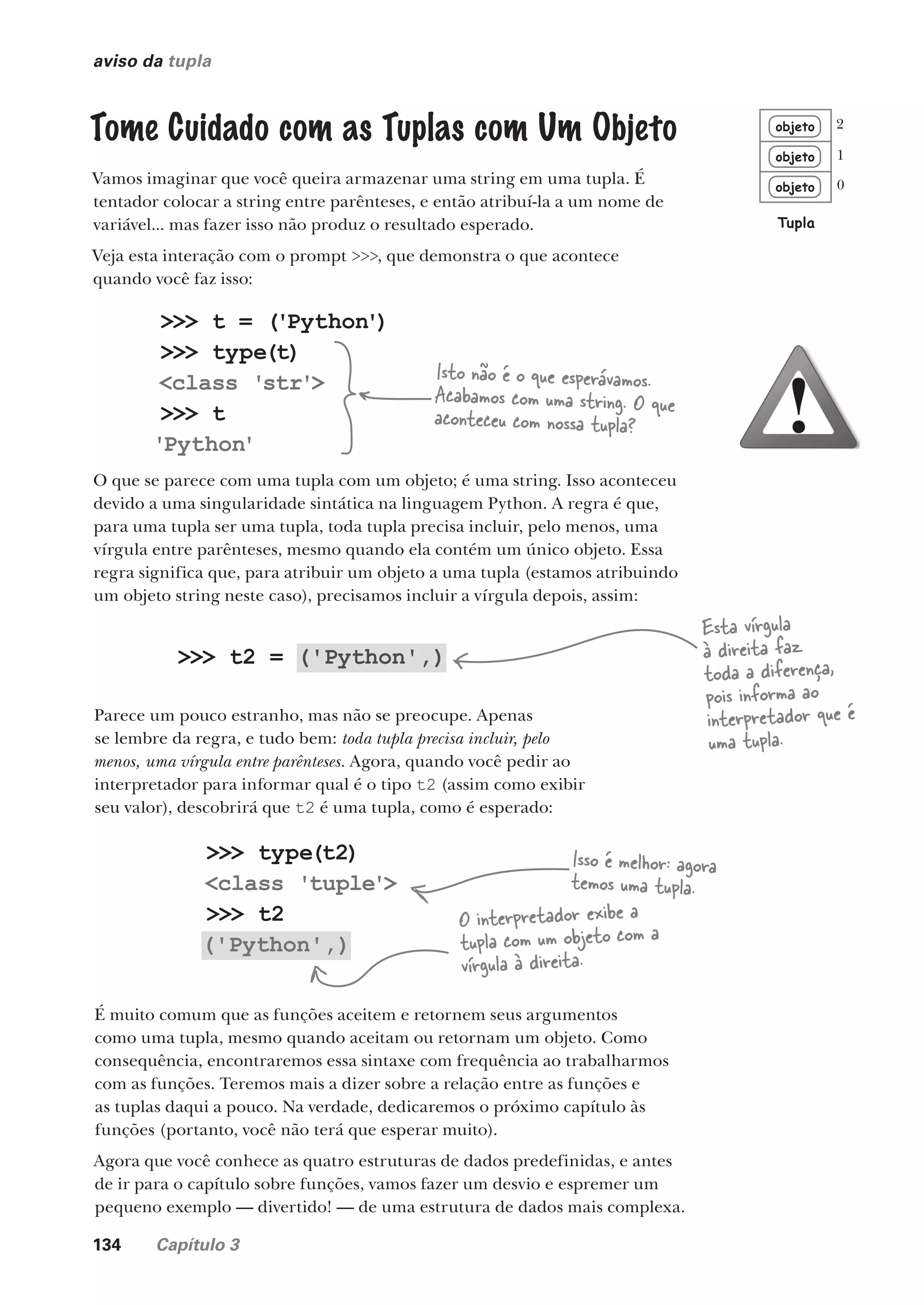 134 Capítulo 3
aviso da tupla
Tome Cuidado com as Tuplas com Um Objeto
Vamos imaginar que você queira armazenar uma string em uma tupla. É
tentador colocar a string entre parênteses, e então atribuí-la a um nome de
variável... mas fazer isso não produz o resultado esperado.
Veja esta interação com o prompt >>>, que demonstra o que acontece
quando você faz isso:
objeto
objeto
objeto
Tupla
0
1
2
>>> t = ('Python')
>>> type(t)
<class 'str'>
>>> t
'Python'
O que se parece com uma tupla com um objeto; é uma string. Isso aconteceu
devido a uma singularidade sintática na linguagem Python. A regra é que,
para uma tupla ser uma tupla, toda tupla precisa incluir, pelo menos, uma
vírgula entre parênteses, mesmo quando ela contém um único objeto. Essa
regra significa que, para atribuir um objeto a uma tupla (estamos atribuindo
um objeto string neste caso), precisamos incluir a vírgula depois, assim:
Isto não é o que esperávamos.
Acabamos com uma string. O que
aconteceu com nossa tupla?
>>> t2 = ('Python',)
>>> type(t2)
<class 'tuple'>
>>> t2
('Python',)
Parece um pouco estranho, mas não se preocupe. Apenas
se lembre da regra, e tudo bem: toda tupla precisa incluir, pelo
menos, uma vírgula entre parênteses. Agora, quando você pedir ao
interpretador para informar qual é o tipo t2 (assim como exibir
seu valor), descobrirá que t2 é uma tupla, como é esperado:
Esta vírgula
à direita faz
toda a diferença,
pois informa ao
interpretador que é
uma tupla.
Isso é melhor: agora
temos uma tupla.
O interpretador exibe a
tupla com um objeto com a
vírgula à direita.
É muito comum que as funções aceitem e retornem seus argumentos
como uma tupla, mesmo quando aceitam ou retornam um objeto. Como
consequência, encontraremos essa sintaxe com frequência ao trabalharmos
com as funções. Teremos mais a dizer sobre a relação entre as funções e
as tuplas daqui a pouco. Na verdade, dedicaremos o próximo capítulo às
funções (portanto, você não terá que esperar muito).
Agora que você conhece as quatro estruturas de dados predefinidas, e antes
de ir para o capítulo sobre funções, vamos fazer um desvio e espremer um
pequeno exemplo — divertido! — de uma estrutura de dados mais complexa.
CG_HeadFirst_Python.indb 134 18/07/2018 13:19:00
 