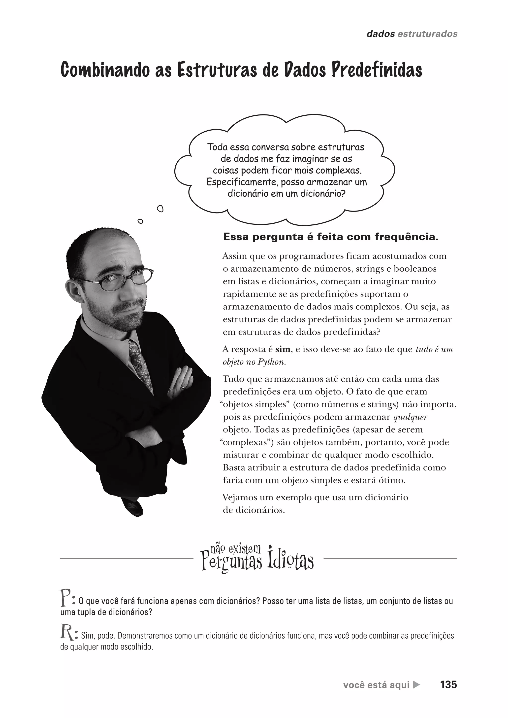 você está aqui  135
dados estruturados
Combinando as Estruturas de Dados Predefinidas
Toda essa conversa sobre estruturas
de dados me faz imaginar se as
coisas podem ficar mais complexas.
Especificamente, posso armazenar um
dicionário em um dicionário?
Essa pergunta é feita com frequência.
Assim que os programadores ficam acostumados com
o armazenamento de números, strings e booleanos
em listas e dicionários, começam a imaginar muito
rapidamente se as predefinições suportam o
armazenamento de dados mais complexos. Ou seja, as
estruturas de dados predefinidas podem se armazenar
em estruturas de dados predefinidas?
A resposta é sim, e isso deve-se ao fato de que tudo é um
objeto no Python.
Tudo que armazenamos até então em cada uma das
predefinições era um objeto. O fato de que eram
“objetos simples” (como números e strings) não importa,
pois as predefinições podem armazenar qualquer
objeto. Todas as predefinições (apesar de serem
“complexas”) são objetos também, portanto, você pode
misturar e combinar de qualquer modo escolhido.
Basta atribuir a estrutura de dados predefinida como
faria com um objeto simples e estará ótimo.
Vejamos um exemplo que usa um dicionário
de dicionários.
P:O que você fará funciona apenas com dicionários? Posso ter uma lista de listas, um conjunto de listas ou
uma tupla de dicionários?
R:Sim, pode. Demonstraremos como um dicionário de dicionários funciona, mas você pode combinar as predefinições
de qualquer modo escolhido.
CG_HeadFirst_Python.indb 135 18/07/2018 13:19:01
 