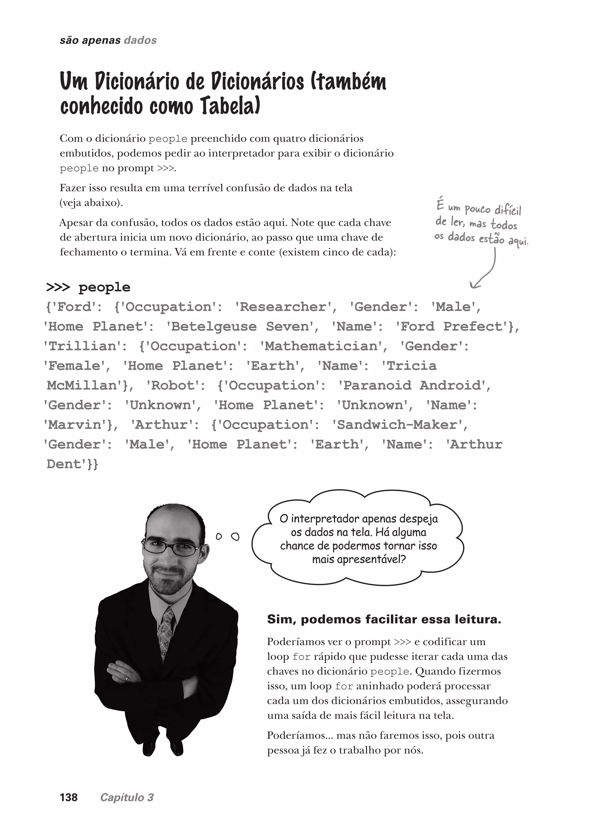 138 Capítulo 3
são apenas dados
Um Dicionário de Dicionários (também
conhecido como Tabela)
Com o dicionário people preenchido com quatro dicionários
embutidos, podemos pedir ao interpretador para exibir o dicionário
people no prompt >>>.
Fazer isso resulta em uma terrível confusão de dados na tela
(veja abaixo).
Apesar da confusão, todos os dados estão aqui. Note que cada chave
de abertura inicia um novo dicionário, ao passo que uma chave de
fechamento o termina. Vá em frente e conte (existem cinco de cada):
>>> people
{'Ford'
: {'Occupation'
: 'Researcher'
, 'Gender'
: 'Male'
,
'Home Planet'
: 'Betelgeuse Seven'
, 'Name'
: 'Ford Prefect'}
,
'Trillian'
: {'Occupation'
: 'Mathematician'
, 'Gender'
:
'Female'
, 'Home Planet'
: 'Earth'
, 'Name'
: 'Tricia
McMillan'}
, 'Robot'
: {'Occupation'
: 'Paranoid Android'
,
'Gender'
: 'Unknown'
, 'Home Planet'
: 'Unknown'
, 'Name'
:
'Marvin'}
, 'Arthur'
: {'Occupation'
: 'Sandwich-Maker'
,
'Gender'
: 'Male'
, 'Home Planet'
: 'Earth'
, 'Name'
: 'Arthur
Dent'}}
É um pouco difícil
de ler, mas todos
os dados estão aqui.
O interpretador apenas despeja
os dados na tela. Há alguma
chance de podermos tornar isso
mais apresentável?
Sim, podemos facilitar essa leitura.
Poderíamos ver o prompt >>> e codificar um
loop for rápido que pudesse iterar cada uma das
chaves no dicionário people. Quando fizermos
isso, um loop for aninhado poderá processar
cada um dos dicionários embutidos, assegurando
uma saída de mais fácil leitura na tela.
Poderíamos... mas não faremos isso, pois outra
pessoa já fez o trabalho por nós.
CG_HeadFirst_Python.indb 138 18/07/2018 13:19:01
 